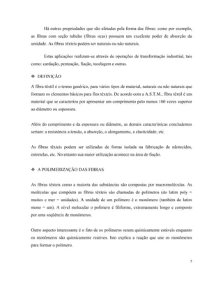 Há outras propriedades que são afetadas pela forma das fibras: como por exemplo,
as fibras com seção tubular (fibras ocas) possuem um excelente poder de absorção da
umidade. As fibras têxteis podem ser naturais ou não naturais.
Estas aplicações realizam-se através de operações de transformação industrial, tais
como: cardação, penteação, fiação, tecelagem e outras.
 DEFINIÇÃO
A fibra têxtil é o termo genérico, para vários tipos de material, naturais ou não naturais que
formam os elementos básicos para fins têxteis. De acordo com a A.S.T.M., fibra têxtil é um
material que se caracteriza por apresentar um comprimento pelo menos 100 vezes superior
ao diâmetro ou espessura.
Além do comprimento e da espessura ou diâmetro, as demais características concludentes
seriam: a resistência a tensão, a absorção, o alongamento, a elasticidade, etc.
As fibras têxteis podem ser utilizadas de forma isolada na fabricação de nãotecidos,
entretelas, etc. No entanto sua maior utilização acontece na área de fiação.
 A POLIMERIZAÇÃO DAS FIBRAS
As fibras têxteis como a maioria das substâncias são compostas por macromoléculas. As
moléculas que compõem as fibras têxteis são chamadas de polímeros (do latim poly =
muitos e mer = unidades). A unidade de um polímero é o monômero (também do latim
mono = um). A nível molecular o polímero é filiforme, extremamente longo e composto
por uma seqüência de monômeros.
Outro aspecto interessante é o fato de os polímeros serem quimicamente estáveis enquanto
os monômeros são quimicamente reativos. Isto explica a reação que une os monômeros
para formar o polímero.
5
 