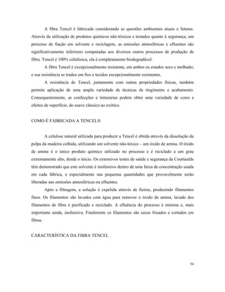 A fibra Tencel é fabricada considerando as questões ambientais atuais e futuras.
Através da utilização de produtos químicos não-tóxicos e testados quanto à segurança, um
processo de fiação em solvente e reciclagem, as emissões atmosféricas e efluentes são
significativamente inferiores comparadas aos diversos outros processos de produção de
fibra. Tencel é 100% celulósica, ela é completamente biodegradável.
A fibra Tencel é excepcionalmente resistente, em ambos os estados seco e molhado;
e sua resistência se traduz em fios e tecidos excepcionalmente resistentes.
A resistência de Tencel, juntamente com outras propriedades físicas, também
permite aplicação de uma ampla variedade de técnicas de tingimento e acabamento.
Consequentemente, as confecções e tinturarias podem obter uma variedade de cores e
efeitos de superfície, do suave clássico ao exótico.
COMO É FABRICADA A TENCEL
A celulose natural utilizada para produzir a Tencel é obtida através da dissolução da
polpa da madeira colhida, utilizando um solvente não-tóxico – um óxido de amina. O óxido
de amina é o único produto químico utilizado no processo e é reciclado a um grau
extremamente alto, desde o início. Os extensivos testes de saúde e segurança da Courtaulds
têm demonstrado que este solvente é inofensivo dentro de uma faixa de concentração usada
em cada fábrica, e especialmente nas pequenas quantidades que provavelmente serão
liberadas nas emissões atmosféricas ou efluentes.
Após a filtragem, a solução é expelida através de fieiras, produzindo filamentos
finos. Os filamentos são lavados com água para remover o óxido de amina, lavado dos
filamentos de fibra é purificado e reciclado. A efluência do processo é mínima e, mais
importante ainda, inofensiva. Finalmente os filamentos são secos frisados e cortados em
fibras.
CARACTERÍSTICA DA FIBRA TENCEL
54
 