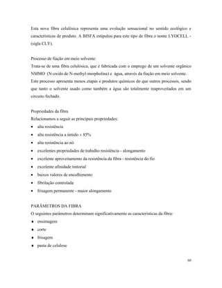 Esta nova fibra celulósica representa uma evolução sensacional no sentido ecológico e
características de produto. A BISFA estipulou para este tipo de fibra o nome LYOCELL -
(sigla CLY).
Processo de fiação em meio solvente:
Trata-se de uma fibra celulósica, que é fabricada com o emprego de um solvente orgânico
NMMO (N-oxido de N-methyl-morpholina) e água, através da fiação em meio solvente.
Este processo apresenta menos etapas e produtos químicos do que outros processos, sendo
que tanto o solvente usado como também a água são totalmente reaproveitados em um
circuito fechado.
Propriedades da fibra
Relacionamos a seguir as principais propriedades:
• alta resistência
• alta resistência a úmido ± 85%
• alta resistência ao nó
• excelentes propriedades de trabalho resistência - alongamento
• excelente aproveitamento da resistência da fibra - resistência do fio
• excelente afinidade tintorial
• baixos valores de encolhimento
• fibrilação controlada
• frisagem permanente - maior alongamento
PARÂMETROS DA FIBRA
O seguintes parâmetros determinam significativamente as características da fibra:
♦ ensimagem
♦ corte
♦ frisagem
♦ pasta de celulose
60
 