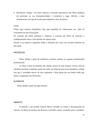 • Resistência a Rugas - em certos aspectos o triacetato aproxima-se das fibras sintéticas
em particular na sua termoplasticidade e resistência a rugas. Devido a estas
características este tipo de tecido quase dispensa o ferro de passar.
USOS
Filmes para câmaras fotográficas, fitas para aparelhos de videocassete, etc., além de
vestimentas de uma forma geral.
No conjunto das fibras artificiais e sintéticas o consumo das fibras de triacetato é
verdadeiramente baixo e tem decaído nos últimos anos.
Devido a seu aspecto e magnifico brilho é utilizado, por vezes, em vestuário feminino de
alta moda.
PROTÉICAS
Fibras obtidas a partir de substâncias protéicas animais ou vegetais transformadas
quimicamente.
As fibras à base de proteínas são obtidas através de uma solução viscosa, feita de
substância protéica, originada a partir do milho, do feijão de soja ou do amendoim, solução
essa que é extrudada através de uma espinereta e feita passar por um banho ácido que
efetua a coagulação dos filamentos.
ALGINICAS
Fibras obtidas a partir de algas naturais.
AMIANTO
O amianto é um produto mineral fibroso formado na erosão e decomposição de
silicatos. As fibras de amianto são flexíveis e de brilho sedoso, existindo outras variedades.
64
 
