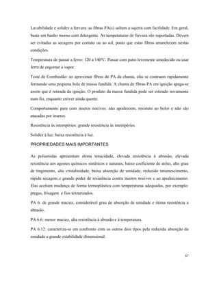 Lavabilidade e solidez a fervura: as fibras PA(s) soltam a sujeira com facilidade. Em geral,
basta um banho morno com detergente. As temperaturas de fervura são suportadas. Devem
ser evitadas as secagens por contato ou ao sol, posto que estas fibras amarelecem nestas
condições.
Temperatura de passar a ferro: 120 a 140ºC. Passar com pano levemente umedecido ou usar
ferro de engomar a vapor.
Teste de Combustão: ao aproximar fibras de PA da chama, elas se contraem rapidamente
formando uma pequena bola de massa fundida. A chama de fibras PA em ignição apaga-se
assim que é retirada da ignição. O produto da massa fundida pode ser estirado novamente
num fio, enquanto estiver ainda quente.
Comportamento para com insetos nocivos: não apodrecem, resistem ao bolor e não são
atacadas por insetos.
Resistência às intempéries: grande resistência às intempéries.
Solidez à luz: baixa resistência à luz.
PROPRIEDADES MAIS IMPORTANTES
As poliamidas apresentam ótima tenacidade, elevada resistência à abrasão, elevada
resistência aos agentes químicos sintéticos e naturais, baixo coeficiente de atrito, alto grau
de tingimento, alta cristalinidade, baixa absorção de umidade, reduzido intumescimento,
rápida secagem e grande poder de resistência contra insetos nocivos e ao apodrecimento.
Elas aceitam mudança de forma termoplástica com temperaturas adequadas, por exemplo:
pregas, frisagem e fios texturizados.
PA 6: de grande maciez, considerável grau de absorção de umidade e ótima resistência a
abrasão.
PA 6.6: menor maciez, alta resistência à abrasão e à temperatura.
PA 6.12: caracteriza-se em confronto com os outros dois tipos pela reduzida absorção da
umidade e grande estabilidade dimensional.
67
 