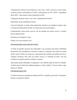Comportamento térmico: boa resistência ao calor seco a 150ºC; sensíveis ao calor úmido;
resistência térmica momentânea até 200ºC; amolecimento de 230 a 249ºC e degradação
desde 300ºC. Ação longa de vapor é prejudicial ao PES.
Temperatura de passar a ferro: veja o item “comportamento térmico”.
Plasticidade: ótima estabilidade de forma.
Teste de Combustão: na chama ficam pardacentas, derretem com tendência a pingar. Após
a remoção da chama param de arder. Na chama provocam muita fuligem.
Comportamento contra insetos nocivos: não são atacados por insetos nocivos e resistem
bem ao apodrecimento.
Resistência às intempéries: ótima.
Solidez à luz: alta resistência à luz.
PROPRIEDADES MAIS IMPORTANTES
As fibras de poliéster possuem alta elasticidade e são excelentes pela ótima estabilidade
dimensional. São termoplásticas, resistentes à ruptura e ao desgaste. Sua solidez em estado
úmido é igual à solidez em estado seco e apresentam alta resistência às influências da luz e
condições climáticas, bem como aos insetos nocivos e à formação de bolor. Tem boa
resistência aos agentes químicos sintéticos e naturais.
Apresentam grande dificuldade ao tingimento e tem reduzido poder de absorver umidade.
As fibras para fio fiado têm tendência poderosa a formar “pilling”. Existem, todavia, tipos
pobres em “pilling”.
POLIPROPILENO (PP)
POLIPROPILENO (PP)
A matéria prima para a produção do polímero de PP é o propileno, gás incolor. O propileno
pertence ao grupo das olefinas.
69
 