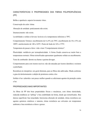 CARACTERÍSTICAS E PROPRIEDADES DAS FIBRAS POLIPROPILÊNCIAS
(PP)
Brilho e aparência: aspecto levemente vítreo.
Conservação do calor: ótima
Absorção de umidade: praticamente não existe.
Intumescimento: não existe.
Lavabilidade e solidez à fervura: laváveis só a temperaturas inferiores a 70ºC.
Comportamento Térmico: encolhimento de 4 a 8% em 70ºC; encolhimento de 10 a 15% em
100ºC; amolecimento de 140 a 165ºC. Ponto de fusão de 165 a 175ºC.
Temperatura de passar a ferro: vide o item “Comportamento térmico”.
Plasticidade: moldáveis por termoplasticidade. A forma fixada conserva-se muito bem a
temperaturas normais. Fibras termofixadas apresentam igualmente solidez ao encolhimento.
Teste de combustão: derrete na chama e queima devagar.
Comportamento para com insetos nocivos: não são atacadas por insetos daninhos e resistem
a putrefação.
Resistência às interpéries: em geral diminuta, para as fibras não aditivadas. Muda conforme
o grau de deslustramento e adição de protetores contra a luz.
Solidez à luz: reduzida e um pouco melhor quando se adicionam agentes de proteção contra
a luz.
PROPRIEDADES MAIS IMPORTANTES
As fibras de PP têm boas propriedades físicas e mecânicas, com ótima elasticidade,
reduzida tendência ao “pilling” e boa estabilidade da forma, desde que termofixados. Boa
dureza superficial, boa tenacidade, baixíssima absorção de umidade, ótima resistência aos
agentes químicos sintéticos e naturais, ótima resistência aos solventes em temperatura
ambiente e boa resistência a óleos e graxas.
70
 