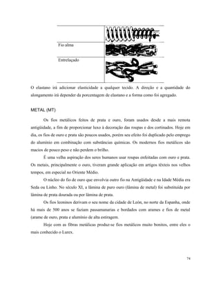Fio alma
Entrelaçado
O elastano irá adicionar elasticidade a qualquer tecido. A direção e a quantidade do
alongamento irá depender da porcentagem de elastano e a forma como foi agregado.
METAL (MT)
Os fios metálicos feitos de prata e ouro, foram usados desde a mais remota
antigüidade, a fim de proporcionar luxo à decoração das roupas e dos cortinados. Hoje em
dia, os fios de ouro e prata são poucos usados, porém seu efeito foi duplicado pelo emprego
do alumínio em combinação com substâncias químicas. Os modernos fios metálicos são
macios de pouco peso e não perdem o brilho.
É uma velha aspiração dos seres humanos usar roupas enfeitadas com ouro e prata.
Os metais, principalmente o ouro, tiveram grande aplicação em artigos têxteis nos velhos
tempos, em especial no Oriente Médio.
O núcleo do fio de ouro que envolvia outro fio na Antigüidade e na Idade Média era
Seda ou Linho. No século XI, a lâmina de puro ouro (lâmina de metal) foi substituída por
lâmina de prata dourada ou por lâmina de prata.
Os fios leoninos derivam o seu nome da cidade de León, no norte da Espanha, onde
há mais de 500 anos se faziam passamanarias e bordados com arames e fios de metal
(arame de ouro, prata e alumínio de alta estiragem.
Hoje com as fibras metálicas produz-se fios metálicos muito bonitos, entre eles o
mais conhecido o Lurex.
74
 