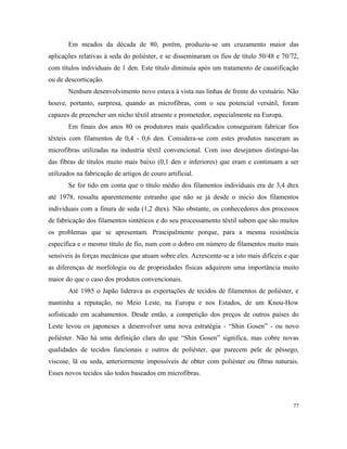 Em meados da década de 80, porém, produziu-se um cruzamento maior das
aplicações relativas à seda do poliéster, e se disseminaram os fios de título 50/48 e 70/72,
com títulos individuais de 1 den. Este título diminuía após um tratamento de caustificação
ou de descorticação.
Nenhum desenvolvimento novo estava à vista nas linhas de frente do vestuário. Não
houve, portanto, surpresa, quando as microfibras, com o seu potencial versátil, foram
capazes de preencher um nicho têxtil atraente e prometedor, especialmente na Europa.
Em finais dos anos 80 os produtores mais qualificados conseguiram fabricar fios
têxteis com filamentos de 0,4 - 0,6 den. Considera-se com estes produtos nasceram as
microfibras utilizadas na industria têxtil convencional. Com isso desejamos distingui-las
das fibras de títulos muito mais baixo (0,1 den e inferiores) que eram e continuam a ser
utilizados na fabricação de artigos de couro artificial.
Se for tido em conta que o título médio dos filamentos individuais era de 3,4 dtex
até 1978, ressalta aparentemente estranho que não se já desde o inicio dos filamentos
individuais com a finura de seda (1,2 dtex). Não obstante, os conhecedores dos processos
de fabricação dos filamentos sintéticos e do seu processamento têxtil sabem que são muitos
os problemas que se apresentam. Principalmente porque, para a mesma resistência
específica e o mesmo título de fio, num com o dobro em número de filamentos muito mais
sensíveis às forças mecânicas que atuam sobre eles. Acrescente-se a isto mais difíceis e que
as diferenças de morfologia ou de propriedades físicas adquirem uma importância muito
maior do que o caso dos produtos convencionais.
Até 1985 o Japão liderava as exportações de tecidos de filamentos de poliéster, e
mantinha a reputação, no Meio Leste, na Europa e nos Estados, de um Knou-How
sofisticado em acabamentos. Desde então, a competição dos preços de outros países do
Leste levou os japoneses a desenvolver uma nova estratégia - “Shin Gosen” - ou novo
poliéster. Não há uma definição clara do que “Shin Gosen” significa, mas cobre novas
qualidades de tecidos funcionais e outros de poliéster, que parecem pele de pêssego,
viscose, lã ou seda, anteriormente impossíveis de obter com poliéster ou fibras naturais.
Esses novos tecidos são todos baseados em microfibras.
77
 