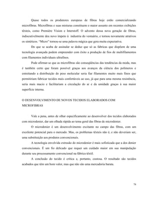 Quase todos os produtores europeus de fibras hoje estão comercializando
microfibras. Microfibras e suas misturas constituem o maior assunto em recentes exibições
têxteis, como Première Vision e Interstoff. O advento dessa nova geração de fibras,
indiscutivelmente deu novo ímpeto à industria do vestuário, e tornou novamente atrativos
os sintéticos. “Micro” tornou-se uma palavra mágica que gera muita expectativa.
Do que se acaba de assinalar se deduz que só as fabricas que dispõem de uma
tecnologia avançada podem empreender com êxito a produção de fios de multifilamentos
com filamentos individuais ultrafinos.
Pode afirmar-se que as microfibras são conseqüências das tendências da moda, mas
é também certo que foram possível graças aos avanços da ciência dos polímeros e
estreitando a distribuição do peso molecular seria fiar filamentos muito mais finos que
permitiriam fabricar tecidos mais confortáveis ao uso, já que para uma mesma resistência,
seria mais macio e facilitariam a circulação do ar e da umidade graças à sua maior
superfície interna.
O DESENVOLVIMENTO DE NOVOS TECIDOS ELABORADOS COM
MICROFIBRAS
Vale a pena, antes de olhar especificamente ao desenvolver dos tecidos elaborados
com microdenier, dar um olhada rápida ao tema geral das fibras de microdenier.
O microdenier é um desenvolvimento excitante no campo das fibras, com um
excelente potencial para o mercado. Mas, os problemas têxteis não é, e não deveriam ser,
uma substituição aos produtos convencionais.
A tecnologia envolvida extrusão do microdenier é mais sofisticada que a dos denier
convencionais. É um fio delicado que requer um cuidado maior em sua manipulação
durante seu processamento convencional na fábrica têxtil.
A conclusão do tecido é crítica e, portanto, custosa. O resultado são tecidos
acabados que têm um bom valor, mas que não são uma mercadoria barata.
78
 