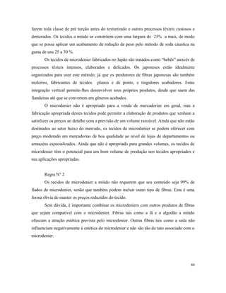 fazem toda classe de pré torção antes do texturizado e outros processos têxteis custosos e
demorados. Os tecidos a miúdo se constróem com uma largura de 25% a mais, de modo
que se possa aplicar um acabamento de redução de peso pelo método de soda cáustica na
gama de uns 25 a 30 %.
Os tecidos de microdenier fabricados no Japão são tratados como “bebês” através de
processos têxteis intensos, elaborados e delicados. Os japoneses estão idealmente
organizados para usar este método, já que os produtores de fibras japonesas são também
moleiros, fabricantes de tecidos planos e de ponto, e tingidores acabadores. Estas
integração vertical permite-lhes desenvolver seus próprios produtos, desde que saem das
fiandeiras até que se convertem em gêneros acabados.
O microdenier não é apropriado para a venda de mercadorias em geral, mas a
fabricação apropriada destes tecidos pode permitir a elaboração de produtos que venham a
satisfazer os preços ao detalhe com a previsão de um volume razoável. Ainda que não estão
destinados ao setor baixo do mercado, os tecidos de microdenier se podem oferecer com
preço moderado em mercadorias de boa qualidade ao nível de lojas de departamentos ou
armazéns especializados. Ainda que não é apropriado para grandes volumes, os tecidos de
microdenier têm o potencial para um bom volume de produção nos tecidos apropriados e
nas aplicações apropriadas.
Regra N° 2
Os tecidos de microdenier a miúdo não requerem que seu conteúdo seja 99% de
fiados de microdenier, senão que também podem incluir outro tipo de fibras. Esta é uma
forma óbvia de manter os preços reduzidos do tecido.
Sem dúvida, é importante combinar os microdeniers com outros produtos de fibras
que sejam compatível com o microdenier. Fibras tais como a lã e o algodão a miúdo
ofuscam a atração estética prevista pelo microdenier. Outras fibras tais como a seda não
influenciam negativamente à estética do microdenier e não são tão do tato associado com o
microdenier.
80
 