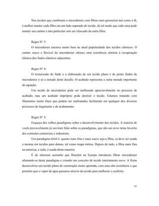Nos tecidos que combinam o microdenier com fibras mais grosseiras tais como a lã,
é melhor manter cada fibra em um lado separado do tecido, de tal modo que cada uma pode
manter seu caráter e tato particular sem ser ofuscado da outra fibra.
Regra N° 3:
O microdenier encaixa muito bem na atual popularidade dos tecidos elásticos. O
caráter suave e flexível do microdenier oferece uma resistência mínima à recuperação
elástica dos fiados elásticos adjacentes.
Regra N° 4:
O texturizado do fiado e a elaboração de um tecido plano e de ponto fiados de
microdenier é só a metade deste desafio. O acabado representa a outra metade importante
da equação.
Um tecido de microdenier pode ser melhorado apreciavelmente no processo de
acabado; mas um acabado impróprio pode destruir o tecido. Estamos tratando com
filamentos muito finos que podem ser maltratados facilmente em qualquer dos diversos
processos de tingimento e de acabamento.
Regra N° 5:
Esqueça dos velhos paradigmas sobre o desenvolvimento dos tecidos. A maioria de
vocês provavelmente já ouviram falar sobre os paradigmas, que são um novo tema favorito
dos controles comerciais e industriais.
Um paradigma têxtil é: quanto mais fina e mais suave seja a fibra, se deve ser usada
a mesma em tecidos para damas, tal como roupa intima. Depois de tudo, a fibra mais fina
na natureza, a seda, é usada desta maneira.
É de interesse assinalar que Hoechst na Europa introduziu fibras microdenier
afastando-se deste paradigma e criando um conceito de tecido inteiramente novo. A firma
desenvolveu um tecido plano de construção muito apertada, com uma alta resistência e que
permitia que o vapor de água passasse através do tecido para melhorar o conforto.
81
 