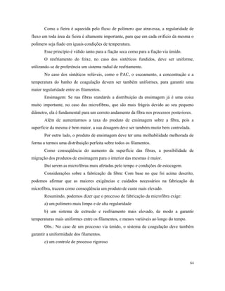 Como a fieira é aquecida pelo fluxo de polímero que atravessa, a regularidade de
fluxo em toda área da fieira é altamente importante, para que em cada orifício da mesma o
polímero seja fiado em iguais condições de temperatura.
Esse princípio é válido tanto para a fiação seca como para a fiação via úmido.
O resfriamento do feixe, no caso dos sintéticos fundidos, deve ser uniforme,
utilizando-se de preferência um sistema radial de resfriamento.
No caso dos sintéticos solúveis, como o PAC, o escoamento, a concentração e a
temperatura do banho de coagulação devem ser também uniformes, para garantir uma
maior regularidade entre os filamentos.
Ensimagem: Se nas fibras standards a distribuição da ensimagem já é uma coisa
muito importante, no caso das microfibras, que são mais frágeis devido ao seu pequeno
diâmetro, ela é fundamental para um correto andamento da fibra nos processos posteriores.
Além de aumentarmos a taxa do produto de ensimagem sobre a fibra, pois a
superfície da mesma é bem maior, a sua dosagem deve ser também muito bem controlada.
Por outro lado, o produto de ensimagem deve ter uma molhabilidade melhorada de
forma a termos uma distribuição perfeita sobre todos os filamentos.
Como conseqüência do aumento da superfície das fibras, a possibilidade de
migração dos produtos de ensimagem para o interior das mesmas é maior.
Daí serem as microfibras mais afetadas pelo tempo e condições de estocagem.
Considerações sobre a fabricação da fibra: Com base no que foi acima descrito,
podemos afirmar que as maiores exigências e cuidados necessários na fabricação da
microfibra, trazem como conseqüência um produto de custo mais elevado.
Resumindo, podemos dizer que o processo de fabricação da microfibra exige:
a) um polímero mais limpo e de alta regularidade
b) um sistema de extrusão e resfriamento mais elevado, de modo a garantir
temperaturas mais uniformes entre os filamentos, e menos variáveis ao longo do tempo.
Obs.: No caso de um processo via úmido, o sistema de coagulação deve também
garantir a uniformidade dos filamentos.
c) um controle de processo rigoroso
84
 