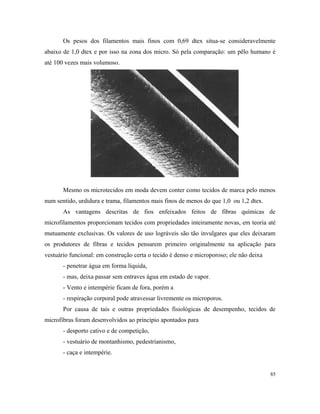 Os pesos dos filamentos mais finos com 0,69 dtex situa-se consideravelmente
abaixo de 1,0 dtex e por isso na zona dos micro. Só pela comparação: um pêlo humano é
até 100 vezes mais volumoso.
Mesmo os microtecidos em moda devem conter como tecidos de marca pelo menos
num sentido, urdidura e trama, filamentos mais finos de menos do que 1,0 ou 1,2 dtex.
As vantagens descritas de fios enfeixados feitos de fibras químicas de
microfilamentos proporcionam tecidos com propriedades inteiramente novas, em teoria até
mutuamente exclusivas. Os valores de uso lográveis são tão invulgares que eles deixaram
os produtores de fibras e tecidos pensarem primeiro originalmente na aplicação para
vestuário funcional: em construção certa o tecido é denso e microporoso; ele não deixa
- penetrar água em forma líquida,
- mas, deixa passar sem entraves água em estado de vapor.
- Vento e intempérie ficam de fora, porém a
- respiração corporal pode atravessar livremente os microporos.
Por causa de tais e outras propriedades fisiológicas de desempenho, tecidos de
microfibras foram desenvolvidos ao princípio apontados para
- desporto cativo e de competição,
- vestuário de montanhismo, pedestrianismo,
- caça e intempérie.
85
 