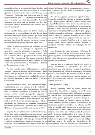 Pré-Vestibular Popular da UFF na Engenharia
                                                                       ibular

num ambiente imerso na cultura helenística. Por isso, não
                                a                              filosofia, é absurda a idéia de um deus que ama o homem e
se intimidou quando, em Atenas, viu-se diante de “filósofos
                                     se                        que se sacrifica por ele. Assim, o cristianismo só pode
epicureus e estóicos”, como narra o livro Atos, do Novo        combater a filosofia.
Testamento: “Atenienses, tudo indica que sois de uma
religiosidade sem igual. (...) Encontrei inclusive um alta
                                                       altar       Por outro lado, porém, a conciliação é possível. Pois o
com a inscrição: ‘Ao deus desconhecido’. Pois bem!             Evangelho Segundo São João não se inicia com a célebre
Justamente aqui estou para vos anunciar este Deus que          frase: “No princípio era o Verbo”? E o que é o verbo senão
adorais sem conhecer. O Deus que fez o mundo e tudo o          o logos? Há inúmeros outros pontos em comum entre a
                                                                       s?
que nele existe (...)”.                                        filosofia e o cristianismo, principalmente no uso de certas
                                                               palavras – ainda que fosse freqüente a adulteração de
   Mas, quando Paulo entrou no terreno cristão, os             vocábulos, na tradução da Bíblia do hebraico para o grego.
atenienses não o compreenderam. A idéia de que Deus
                    ompreenderam.                              O esforço dos padres apologistas – muitos eram filósofos
enviara um homem para julgar o mundo, e que, como prova        antes da conversão – dirige-se no sentido de tecer, a partir
                                                                                            se
disso, ressuscitara esse mesmo homem entre os mortos,          desses pontos de contato, um pensamento que acomode o
provocou risos. Paulo foi obrigado a retirar
                                      retirar-se, embora o     cristianismo e a tradição filosófica, a fé e a razão. Ao
relato também afirme que ele conquistou alguns fiéis.          mesmo tempo, vários filósofos também passaram a
                                                               incorporar elementos bíblicos na elaboração de seu
                                                                                   ntos
   Outra é a atitude do apóstolo na Primeira Carta aos         pensamento.
Coríntios. Em vez de empregar os argumentos dos
adversários – como havia feito com os atenienses –, Paulo         Mais destacado dos padres apologistas é Clemente de
parte para o confronto direto: “Onde está o sábio? Onde        Alexandria (c. 150-215), que introduz uma série de termos
                                                                                    215),
está o letrado? Onde o pesquisador da coisas desse
                                        das                    gregos (e portanto filosóficos) na linguagem cristão. Dentre
mundo? Não é verdade que Deus mudou a sabedoria do             eles está a palavra gnosis (conhe
                                                                                           (conhecimento), que indicaria a
mundo em falta de bom senso? (...) Pois a loucura de Deus      perfeição do cristianismo.
é mais sábia que os homens (...). Anunciamos a sabedoria
de Deus, misteriosa e oculta (...)”.                              Mas isso logo se revelou uma faca de dois gumes: a
                                                               gnosis, incorporada ao cristianismo, deu asas ao
                                                                     ,
    Por fim, quando utiliza deliberadamente a palavra
                                          amente               gnosticismo, uma seita secreta e esotérica. O gnosticismo
“filosofia”, não deixa nenhuma margem de dúvida: “Ficai        logo ultrapassaria os limites do cristia
                                                                                                 cristianismo, afirmando
atentos, para que ninguém vos arme uma cilada com a            possuir o conhecimento dos mistérios divinos. A Igreja,
filosofia, esse erro vazio que segue a tradição dos homens e   cada vez mais institucionalizada, acabaria achando um
os elementos do mundo, e não segue Cristo” (Carta aos          meio de combater essas pretensões de um conhecimento
Colossenses).                                                  superior, acima da fé.

    As duas atitudes de Paulo – a de converter os gregos,      Santo Agostinho (354-430)
conciliando-se com seus valores, e a de confronto –
             se
coexistem nesse período inicial do cristianismo. De modo           Aurélio Agostinho, bispo de Hipona, nasceu em
                                                                                            spo
geral, o confronto corresponde a períodos em que os            Tagaste, hoje Souk-Ahras, na Argélia, e é um dos mais
                                                                                     Ahras,
cristãos sofrem violenta perseguição, enquanto a               importantes iniciadores da tradição platônica no surgimento
conciliação representa os momentos em que o cristianismo       da filosofia cristã, sendo um dos principais responsáveis
é tolerado. É o que fazem os padres apologistas, que, no       pela síntese entre o pensamento filosófico clássico e o
final do século II, enviam inúmeras apologias (defesa e        cristianismo. Estudou em Cartago, e depois em Roma e
                                                                  stianismo.
justificação) do cristianismo ao imperador. Argumentam         Milão, tendo sido professor de retórica. Reconverteu ao
                                                                                                        Reconverteu-se
com valores greco-romanos, afirmando, por exemplo, que
                      manos,                                   cristianismo, que fora a religião de sua infância, em 386,
Heráclito e Sócrates eram cristãos antes mesmo de Cristo.      após ter passado pelo maniqueísmo e pelo ceticismo.
                                                               Regressou então à Africa (388), fund
                                                                                                fundando uma comunidade
   Do ponto de vista teórico, ambas as atitudes são viáveis.   religiosa. Suas obras mais conhecidas são As confissões
De um lado, a idéia cristã de Deus que se fez homem e que      (400), de caráter autobiográfico, e A cidade de Deus,
se deixou crucificar é um escândalo não só para as religiões   composta entre 412 e 427. Santo Agostinho sofreu grande
pagãs, mas sobretudo para a filosofia, que havia construído    influência do pensamento grego, sobretudo da tradição
a noção de um deus abstrato, indiferente ao mundo, ou, no      platônica, através da escola de Alexandria e do
                                                                                 és
melhor dos casos, coincidente com o próprio mundo. Para a      neoplatonismo, com sua interpretação espiritualista de

Filosofia

                                                                                                                        10
 