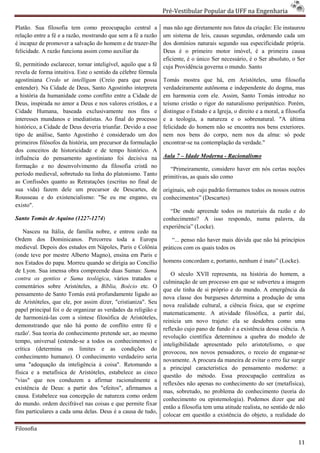 Pré-Vestibular Popular da UFF na Engenharia
                                                                         ibular

Platão. Sua filosofia tem como preocupação central a             mas não age diretamente nos fatos da criação: Ele instaurou
relação entre a fé e a razão, mostrando que sem a fé a razão     um sistema de leis, causas segundas, ordenando cada um
é incapaz de promover a salvação do homem e de trazer
                                                  trazer-lhe     dos domínios naturais segundo sua especificidade própria.
                                                                    s
felicidade. A razão funciona assim como auxiliar da              Deus é o primeiro motor imóvel, é a primeira causa
                                                                 eficiente, é o único Ser necessário, é o Ser absoluto, o Ser
fé, permitindo esclarecer, tornar inteligível, aquilo que a fé   cuja Providência governa o mundo. Santo
revela de forma intuitiva. Este o sentido da célebre fórmula
agostiniana Credo ut intelligam (Creio para que possa            Tomás mostra que há, em Aristóteles, uma filosof      filosofia
entender). Na Cidade de Deus, Santo Agostinho interpreta         verdadeiramente autônoma e independente do dogma, mas
a história da humanidade como conflito entre a Cidade de         em harmonia com ele. Assim, Santo Tomás introduz no
Deus, inspirada no amor a Deus e nos valores cristãos, e a       teísmo cristão o rigor do naturalismo peripatético. Porém,
Cidade Humana, baseada exclusivamente nos fins e                 distingue o Estado e a Igreja, o direito e a moral, a filosofia
interesses mundanos e imediatistas. Ao final do processo         e a teologia, a natureza e o sobrenatural. "A última
histórico, a Cidade de Deus deveria triunfar. Devido a esse      felicidade do homem não se encontra nos bens exteriores.
tipo de análise, Santo Agostinho é considerado um dos            nem nos bens do corpo, nem nos da alma: só pode
primeiros filósofos da história, um precursor da formulação      encontrar-se na contemplação da verdade."
                                                                           se
dos conceitos de historicidade e de tempo histórico. A
influência do pensamento agostiniano foi decisiva na
                                 ostiniano                       Aula 7 – Idade Moderna - Racionalismo
formação e no desenvolvimento da filosofia cristã no                “Primeiramente, considero haver em n certas noções
                                                                                                       nós
período medieval, sobretudo na linha do platonismo. Tanto        primitivas, as quais são como
as Confissões quanto as Retratações (escritas no final de
sua vida) fazem dele um precursor de Descartes, de               originais, sob cujo padrão formamos todos os nossos outros
Rousseau e do existencialismo: "Se eu me engano, eu              conhecimentos” (Descartes)
existo".
                                                                    “De onde apreende todos os materiais da razão e do
Santo Tomás de Aquino (1227-1274)                                conhecimento? A isso respondo, numa palavra, da
                                                                 experiência” (Locke).
    Nasceu na Itália, de família nobre, e entrou cedo na
Ordem dos Dominicanos. Percorreu toda a Europa                       “... penso não haver mais dúvida que não há princípios
medieval. Depois dos estudos em Nápoles, Paris e Colônia         práticos com os quais todos os
(onde teve por mestre Alberto Magno), ensina em Paris e
         ve
nos Estados do papa. Morreu quando se dirigia ao Concílio        homens concordam e, portanto, nenhum é inato” (Locke).
de Lyon. Sua imensa obra compreende duas Sumas: Suma
                                                                    O século XVII representa, na história do homem, a
contra os gentios e Suma teológica, vários tratados e
                                        ,
                                                                 culminação de um processo em que se subverteu a ima   imagem
comentários sobre Aristóteles, a Bíblia, Bo Boécio etc. O
                                                                 que ele tinha de si próprio e do mundo. A emergência da
pensamento de Santo Tomás está profundamente ligado ao
                                                                 nova classe dos burgueses determina a produção de uma
de Aristóteles, que ele, por assim dizer, "cristianiza". Seu
                                                                 nova realidade cultural, a ciência física, que se exprime
papel principal foi o de organizar as verdades da religião e
                                                                 matematicamente. A atividade filosófica, a partir daí,
de harmonizá-las com a síntese filosófica de Aristóteles,
                las
                                                                 reinicia um novo trajeto: ela se desdobra como uma
demonstrando que não há ponto de conflito entre fé e
           ndo
                                                                 reflexão cujo pano de fundo é a existência dessa ciência. A
razão'. Sua teoria do conhecimento pretende ser, ao mesmo
                                                                 revolução científica determinou a quebra do modelo de
tempo, universal (estende-se a todos os conhecimentos) e
                           se
                                                                 inteligibilidade apresentado pelo aristotelismo, o que
crítica (determina os limites e as condições do
                                                                 provocou, nos novos pensadores, o receio de enganarenganar-se
conhecimento humano). O conhecimento verdadeiro s       seria
                                                                 novamente. A procura da maneira de evitar o erro faz surgir
uma "adequação da inteligência á coisa". Retomando a
                                                                 a principal característica do pensamento moderno: a
física e a metafísica de Aristóteles, estabelece as cinco
                                                                 questão do método. Essa preocupação centraliza as
"vias" que nos conduzem a afirmar racionalmente a
                                                                 reflexões não apenas no conhecimento do ser (metafísica),
existência de Deus: a partir dos "efeitos", afirmamos a
                                                                 mas, sobretudo, no problema do conhecimento (t      (teoria do
causa. Estabelece sua concepção de natureza como ordem
                                                                 conhecimento ou epistemologia). Podemos dizer que até
do mundo. ordem decifrável nas coisas e que permite fixar
                                                                 então a filosofia tem uma atitude realista, no sentido de não
fins particulares a cada uma delas. Deus é a causa de tudo,
                                                                 colocar em questão a existência do objeto, a realidade do

Filosofia

                                                                                                                             11
 