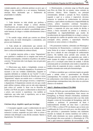 Pré-Vestibular Popular da UFF na Engenharia
                                                                        ibular

vontade popular, pois a soberania pertence ao povo que a            2. Historicamente, o ceticismo surge na filosofia grega
delega a uma assembléia ou a um monarca; finalmente,            com Pirro ele Elida. Há, no entanto, várias vertentes no
antecipa Marx declarando que o fundamento da                    ceticismo clássico. Sexto Empírico, seu principal
propriedade é o trabalho.                                       sistematizador, defende a posição da Nova Academia,
                                                                segundo a qual se a certeza é imposs impossível, devemos
Dogmatismo                                                      renunciar às tentativas de conhecimento do ceticismo
    1. Toda doutrina ou toda atitude que professa a             pirrônico, o qual embora reconhecesse a impossibilidade da
capacidade do homem atingir a certeza absoluta;                 certeza, achava necessário continuar buscando  buscando-a.
filosoficamente, por oposição ao ceticismo, o dogmatismo        Tradicionalmente distinguem no ceticismo três etapas: a
                                                                                   distinguem-se
é a atitude que consiste em admitir a possibilidade, para a     epoche. a suspensão do juízo que resulta da dúvida; a
razão humana, de chegar a verdades absolutamente certas e
                    egar                                        zétesis, a busca incessante da certeza: e a ataraxia, a
seguras.                                                        tranqüilidade ou imperturbabilidade que resulta do
                                                                reconhecimento da impossibilidade de se atingir a certeza e
   2. No sentido vulgar, atitude que consiste em afirmar        da superação do conflito de opiniões entre os homens. Na
alguma coisa, de modo intransigente e contundente, sem          concepção cética, portanto, a especulação filosófica
provas nem fundamento.                                          retornaria ao senso comum e à vida prática.

   3. Toda atitude de conhecimento que consiste em                 3.No pensamento moderno, sobretudo com Montaigne e
acreditar estar de posse da certeza ou da verdade antes de      os humanistas do Renascimento, o ceticismo é retomado
fazer a crítica da faculdade de conhecer (Kant).                como forma de se atacar o dogmatismo da escolásti
                                                                                                            escolástica, o
                                                                que leva à adoção de uma concepção de conhecimento
   4. A tradição marxista utiliza o termo "dogmatismo"          relativo. Há também nesse período uma corrente do
para qualificar a tendência de se congelar uma teoria em        chamado ceticismo fideísta, que argumenta que, sendo a
fórmulas estereotipadas, cortando-as da prática e da análise
                                  as                            razão incapaz de atingir a verdade, deve
                                                                                                     deve-se então apelar
concreta: "O marxismo não é um dogma. mas um guia para          para a fé e a revelação como fontes d verdade. A dúvida
                                                                                                    da
a ação" (Engels).                                               cartesiana pode ser considerada como tendo se inspirado na
                                                                noção cética de suspensão de juízo, a epoché, noção esta
    5. Observemos que, desde a Antigüidade, existem os
                                                                também retomada mais tarde pela fenomenologia.
filósofos céticos e os filósofos dogmáticos. Os primeiros se
recusam a crer nas verdades estabelecidas, enquanto os             4. Pode-se considerar que o ceticismo inspira em grande
                                                                            se
segundos defendem as verdades de sua "escola". E com a
   gundos                                                       parte a atitude crítica e questionadora da filosofia
representação kantiana da história da filosofia que o termo     contemporânea. Por exemplo, as questões da relatividade
"dogmatismo" adquire um sentido novo: o criticismo só se        do conhecimento e dos limites da razão e da ciência, que a
define opondo-se aos dois perigos inversos, o empirismo e
                se                                              epistemologia contemporânea trata, têm raízes no ceticismo
o dogmatismo. O dogmatismo consiste em crer que a razão
                                  onsiste                       clássico e no moderno.
pode edificar sistemas sólidos sem ter sido antes depurada
pela crítica (cf. sentido 3). Kant visa às filosofias de        Aula 9 – Idealismo de Kant (1724
                                                                                           (1724-1804)
Leibniz e de Wolf, nas quais o conhecimento se desenvolve
                                                                   Um dos filósofos que mais profundamente influenciou a
a priori, sem recorrer à experiência: visa também ao
empirismo, que reduz tudo à experiência, sem se inter
 mpirismo,                                             inter-   formação da filosofia contemporânea, Kant nasceu em
rogar sobre as formas a priori.                                 Konigsberg, na Prússia Oriental (Alemanha), atualm
                                                                                                                atualmente
                                                                Kaliningrado na Rússia. onde passou toda a sua vida, tendo
                                                                chegado a reitor da Universidade de Konigsberg, onde foi
                                                                estudante e professor. O pensamento de Kant é
Ceticismo (do gr. skeptikós: aquele que investiga)              tradicionalmente dividido em duas fases: a pré   pré-crítica
                                                                (1755-1780) e a crítica (1781 em d
                                                                       1780)                     diante), que se inicia com
   1. Concepção segundo a qual o conhecimento do real é
                                                                a publicação da Crítica da razão pura sua obra capital. Na
                                                                                                 pura,
impossível à razão humana. Portanto, o homem deve
                                                                fase pré-crítica o pensamento kantiano está totalmente
                                                                          crítica
renunciar à certeza, suspender seu juízo sobre as coisas e
                                                                inserido na tradição do sistema metafísico de Leibniz e
submeter toda afirmação a uma dúvida constante. Oposto a
                                                                Wolff, então dominante nos meios acadêmicos alemães.
dogmatismo. Ter relativismo.
                                                                Sua principal obra nesse período é a Dissertação de 1770,
                                                                       incipal
                                                                com a qual tornou-se catedrático da universidade, e que,
                                                                                    se

Filosofia

                                                                                                                         14
 