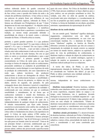 Pré-Vestibular Popular da UFF na Engenharia
                                                                       ibular

embora elaborada dentro do quadro conceituai da                quais são esses valores. Na Crítica da faculdade de julgar
metafísica tradicional, prenuncia alguns dos temas centrais    (1790), Kant procura estabelecer as bases objetivas para o
da fase crítica, como a questão dos limites da razão e da
                                          ites                 juízo estético, em um princípio semelhante ao ético. Na
solução dos problemas metafísicos. A fase crítica se inicia,   verdade, essa obra vai além da questão da estética,
nas palavras do próprio Kant, por influência de suas           envolvendo todo juízo teleológico e o reconhecimento de
                                                                             odo
leituras dos empiristas ingleses, sobretudo de Hume. E         um fim ou propósito que daria sentido à natureza. Assim,
famosa sua afirmação nos Prolegómenos de que "1    "1-lume     "a beleza é a forma da finalidade em um objeto, percebida,
despertou-me de meu sono dogmático". As objeções céticas       entretanto, separadamente da representação de um fim".
de Hume ao racionalismo dogmático e à metafísica
especulativa levaram Kant a questionar e reconsiderar essa     Idealismo (do lat. tardio idealis)
tradição, ao mesmo tempo procurando defender a                    Em um sentido geral, "idealismo" significa dedicação,
possibilidade da ciência e da moral, contra o ceticismo        engajamento, compromisso com um ideal, sem
arrasador de Hume. A filosofia crítica se resume,
   asador                                                      preocupação prática necessariamente, ou sem visar sua
portanto, a quatro grandes questões: I) o que podemos          concretização imediata. Ex.: o idealismo de fulano. O
saber? 2) o que devemos fazer? 3) o que temos o direito de     termo "idealismo" engloba, na história da filosofi
                                                                                                                filosofia,
esperar? e 4) o que é o homem? Em sua Lógica (1800),           diferentes correntes de pensamento que têm em comum a
Kant afirma que "a filosofia ... é por um llado a ciência da   interpretação da realidade do mundo exterior ou material
relação entre todo conhecimento e todo uso da razão; e, por    em termos do mundo interior, subjetivo ou espiritual. Do
outro, do fim último da razão humana, fim este ao qual         ponto de vista da problemática do conhecimento, o
todos os outros se encontram subordinados e para o qual        idealismo implica a redução do obje do conhecimento ao
                                                                                               objeto
devem se unificar". A primeira questão é tratada               sujeito conhecedor; e. no sentido ontológico, equivale à
essencialmente na Crítica da razão pura, em que Kant
                      rítica                                   redução da matéria ao pensamento ou ao espírito. O
investiga os limites do emprego da razão no conhecimento,      idealismo radical acaba por levar ao solipsismo.
procurando estabelecer as condições de possibilidade do           A teoria das idéias, de Platão, é, por vezes,
conhecimento e assim distinguir os usos legítimos da razão     impropriamente chamada de idealismo. Na verdade, deve
na produção de conhecimento, dos usos especulativ da
                                            especulativos
                                                               ser considerada um "realismo das idéias", já que para
razão que, embora inevitáveis. não produzem                    Platão as idéias constituem uma realidade autônoma — o
conhecimento e devem ser distinguidos da ciência. São          mundo inteligível — existente por si
duas as fontes do conhecimento humano: a sensibilidade e
o entendimento. Através da primeira, os objetos nos são        mesma, independente        de    nosso   conhecimento    ou
dados; através do segundo, são pensados Só pela
                                       pensados.               pensamento.
conjugação desses dois elementos é possível a experiência
do real. Por outro lado, nossa experiência da realidade é         Idealismo transcendental Doutrina kantiana, também
                                                                                         ntal.
condicionada por essa estrutura em que se combinam             conhecida como idealismo crítico, que considera os objetos
sensibilidade e entendimento, de tal forma que só              de nossa experiência, enquanto dados no espaço e no
conhecemos realmente o mundo dos fenômenos, da                 tempo, como fenômenos, isto é, aparências, devendo
experiência, dos objetos enquanto se relacionam a nós,         distinguir-se da coisa-em-si a realidade enquanto tal — que
                                                                                         si
sujeitos, e não a realidade em si, tal qual ela é,             é para nós incognoscível. O objeto é algo, portanto, que só
independentemente de qualquer relação de conhecimento.         existe em uma relação de conhecimento. "Chamo de
O método transcendental, que Kant então formula,               idealismo transcendental de todos os fenômenos a doutrina
caracteriza-se precisamente como análise das condições de      segundo a qual nós os consideramos sem exceção como
possibilidade do conhecimento, ou seja, como reflexão          simples representações, e não como cois
                                                                                                    coisas-em-si" (Kant).
crítica sobre os fundamentos da ciência e da experiência em
                                                                   Idealismo alemão pós-kantiano. É o desenvolvimento
                                                                                          kantiano.
geral. A Crítica da razão prática (1788) analisa os
                                                               da doutrina kantiana, sobretudo por Fichte e Schelling, que,
fundamentos da lei moral, formulando o famoso princípio
                                                               no entanto, deram a essa doutrina uma interpretação mais
do imperativo categórico: "age de tal forma que a norma de
     mperativo
                                                               subjetiva e menos crítica, prescindindo da noção de coisa
                                                                                                                     coisa-
tua ação possa ser tomada como lei universal". Trata de
                                                 Trata-se
                                                               em-si e considerando o real como constituído pela
um princípio formal e universal, estabelecendo que só
                                                               consciência.
devemos basear nossa conduta em valores que todos
possam adotar, embora não prescrevendo especifica-mente

Filosofia

                                                                                                                        15
 