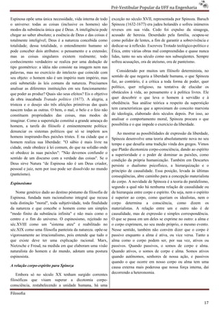 Pré-Vestibular Popular da UFF na Engenharia
                                                                      ibular

Espinosa opõe uma única necessidade, vida interna de todo     exceção no século XVII, representa por Spinoza. Baruch
                                                                                        representada
o universo: todas as coisas (inclusive os homens) são         Spinoza (1632-1677) era judeu holandês e sofreu inúmeros
                                                                              1677)
modos da substância única que é Deus. A inteligência pode     reveses em sua vida. Cedo foi expulso da sinagoga,
chegar ao saber absoluto; a essência de Deus e das coisas é   acusado de heresia. Deserdado pela família, ocupou
                                                                                                               ocupou-se
totalmente inteligível; Deus é a natureza concebida como
        nte                                                   como polidor de lentes, a fim de garantir a sobrevivência e
totalidade; dessa totalidade, o entendimento humano só        dedicar-se à reflexão. Escreveu Trotado teológico
                                                                                                      teológico-político e
pode conceber dois atributos: o pensamento e a extensão;      Ética, entre várias obras mal compreendidas e quase nunca
mas as coisas singulares existem realmente; todo              lidas, tanto no seu século como nos subseqüentes. Sempre
conhecimento verdadeiro se realiza por uma de  dedução de     sofreu acusações, ora de ateísmo, ora de panteísmo.
tipo geométrico: a idéia não consiste na imagem nem nas
palavras, mas no exercício do intelecto que coincide com         Considerado por muitos um filósofo determinista, no
seu objeto: o homem não é um império num império, mas         sentido de que negaria a liberdade humana, o que Spinoza
está submetido às leis comuns da natureza. Precisamos         faz, ao contrário, é a crítica a toda forma de poder, quer
analisar as diferentes instituições em seu funcionamento:
                          tituições                           político, quer religioso, na tentativa de elucidar os
que poder as produz? Quais são seus efeitos? Eis o objetivo   obstáculos à vida, ao pensamento e à política livres. Ele
da obra inacabada Tratado político (1677). A alegria, a       quer descobrir o que leva o homem à servidão e à
                                                                           brir
tristeza e o desejo são três afeições primitivas das quais    obediência. Sua análise teórica a respeito da superstição
nascem todas as outras. O bem, o mal, o belo e o feio não     tem características que a aproximam do conceito marxista
constituem propriedades das coisas, mas modos de              de ideologia, elaborado dois séculos depois. Por isso, ao
imaginar. Como a superstição constitui a grande ameaça do     analisar o comportamento moral, Spinoza proc  procura o que
homem, a tarefa do filósofo é eminentemente política:         possibilita e o que impede o exercício da liberdade.
denunciar os sistemas políticos que só se impõem aos
                                                                 Ao mostrar as possibilidades de expressão da liberdade,
homens inspirando-lhes paixões tristes. E na cidade que o
                                    istes.                    Spinoza desenvolve uma teoria absolutamente nova no seu
homem realiza sua liberdade: "O sábio é mais livre na         tempo e que desafia uma tradição vinda dos gregos. Vimos
cidade, onde obedece à lei comum, do que na solidão onde      que Platão dicotomiza corpo- -consciência, dando ao espírito
só obedece às suas paixões": "Não devemos confundir o
                                                              a superioridade e o poder de dominar as paixões, como
sentido de um discurso com a verdade das coisas". Se o        condição da própria humanização. Também em Descartes
Deus sirve Natura “de Espinosa não é um Deus criador,
                     de                                       persiste o dualismo psicofísico, a hierarquização e o
pessoal e juiz, nem por isso pode ser dissolvido no mundo     princípio de causalidade. Essa posição, levada às últim
                                                                                                                   últimas
(panteísmo).                                                  conseqüências, abre caminho para a concepção materialista
Espinosismo                                                   do corpo. A novidade de Spinoza é a teoria do paralelismo,
                                                              segundo a qual não há nenhuma relação de causalidade ou
   Nome genérico dado ao destino póstumo da filosofia de      de hierarquia entre corpo e espírito. Ou seja, nem o espírito
Espinosa. fundada num racionalismo integral que recusa        é superior ao corpo, como queriam os idealistas, nem o
                                                                                  o,
toda distinção "moral", toda subjetividade, toda finalidade
                moral",                                       corpo determina a consciência, como dizem os
da natureza e que concebe o homem como um simples             materialistas. A relação entre um e outro não é de
"modo finito da substância infinita" e não mais como o        causalidade, mas de expressão e simples correspondência.
centro e o fim do universo. O espinosismo, rejeitado no       O que se passa em um deles se exprime no outro: a alma e
séc.XVIII como um "sistema ateu" e reabilitado no             o corpo exprimem, no seu modo próprio, o mesmo evento.
                                                                        xprimem,
séc.XIX como uma filosofia panteísta da natureza. opõe
 éc.XIX                                             opõe-se   Nesse sentido, também não convém dizer que o corpo é
vigorosamente ao irracionalismo, pois entende que tudo o      passivo enquanto a alma é ativa, ou vice versa. Tanto a
que existe deve ter uma explicação racional. Marx,            alma como o corpo podem ser, por sua vez, ativos ou
Nietzsche e Freud, na medida em que elaboram uma visão        passivos. Quando passivos, o somos de corpo e alm      alma.
naturalista do homem e do mundo, adotam uma postura
                                         tam                  Quando ativos, o somos de corpo e alma. Somos ativos
espinosista.                                                  quando autônomos, senhores de nossa ação, e passivos
                                                              quando o que ocorre em nosso corpo ou alma tem uma
A relação corpo-espírito para Spinoza                         causa externa mais poderosa que nossa força interna, daí
                                                              decorrendo a heteronomia.
    Embora só no século XX tenham surgido correntes
filosóficas que visam superar a dicotomia corpocorpo-
consciência, restabelecendo a unidade humana, há uma

Filosofia

                                                                                                                        17
 
