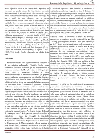 Pré-Vestibular Popular da UFF na Engenharia
                                                                         ibular

difícil separar as idéias de um e as de outro. Apesar de ter     a sociedade capitalista para construir o socialismo, a
elaborado um grande número de obras teóricas nos mais            sociedade sem classes, chegando ao fim do Estad "Os
                                                                                                                Estado.
diversos campos da filosofia e das ciências socia Marx
                                               sociais,          filósofos sempre se preocuparam em interpretar a realidade,
nunca abandonou a militância política, nem a convicção de        é preciso agora transformá-la." O marxismo se desenvolveu
                                                                                            la."
que a tarefa de uma filosofia, que se queira                     em várias correntes que podemos subdividir em políticas e
verdadeiramente crítica, deve ser a transformação da             teóricas, embora nem sempre a fronteira entre ambas seja
realidade. Escreveu também um grande número de artigos           muito nítida. Dentre as correntes políticas temos, p.ex., o
                                                                                   ntre
para jornais, meio como ganhou a vida em Londres. c de
                                        a                        marxismo-leninismo, ou simplesmente leninismo, também
                                                                            leninismo,
textos em que analisou os eventos históricos e políticos de      chamado de marxismo ortodoxo, ou materialismo dialético,
sua época como as comunas de Paris. Suas principais obras        que se tornou a doutrina oficial na União Soviética, após a
são: A crítica da filosofia do direito de Hegel (1843,           revolução de 1917; o trotskismo, de Leon Trotski, que
publicada postumamente); A sagrada família (1845) em
                                                  (1845),
colaboração com Engels; A ideologia alemã (1845 (1845-1846),     defendeu contra o leninismo a teoria da revolução
em colaboração com Engels, também publicada                      permanente: o maoísmo, doutrina desenvolvida por Mao
postumamente; A miséria da filosofia: resposta à filosofia       Tsé-tung, que chegou ao poder na China após a revolução
                                                                      tung,
da miséria de Proudhon (1847); A luta de classes na              de 1947. Dentre as correntes teóricas, podemos destacar os
França (1850); 0 18 Brumário de Luís Bonaparte (1852);           seguintes pensadores e escolas: o alemão Karl Kautsky
                                                                                             colas:
Critica da economia política (1859); 0 capital, 3 vols.          (1854-1938), um dos principais seguidores de Marx,
                                                                        1938),
(1867-1895), tendo Engels colaborado na edição desta             defensor de um marxismo revolucionário, contra
obra.                                                            tendências revisionistas como a de Eduard Bernstein; o
                                                                 húngaro Georg Lukács (1885 (1885-1971), que propõe uma
Marxismo                                                         interpretação de Marx valorizando suas raízes hegelianas: o
                                                                                           orizando
                                                                 alemão Karl Korsch (1889(1889-1961). que enfatiza a base
    Termo que designa tanto o pensa-mento de Karl Marx e
                                        mento                    filosófica da teoria social e política de Marx; o austro
                                                                                                                      austro-
de seu principal colaborador Friedrich Engels, como              marxismo de, dentre outros, Max Adler (1873
                                                                                                           (1873-1937), que
também as diferentes correntes que se desenvolveram a            incorpora elementos kantianos à sua interpretação de Marx
                                                                                                                       Marx;
partir do pensamento de Marx, levando a se distinguir, por       o alemão Ernst Bloch (1885-  -1977), que insere o marxismo
vezes,     entre     o     marxismo     (relativo   a    asses   na tradição do idealismo alemão; o italiano Antonio
desenvolvimentos) e o pensamento marxiano (do próprio            Gramsci (1891-1937), fundador do Partido Comunista
                                                                                  1937),
Marx). A obra de Marx estende-se em múltiplas direções,
                                    se                           Italiano e que desenvolve uma filosofia da praxis; o francês
incluindo não só a filosofia, como a economia, a ciência
             ão                                                  Louis
política, a história etc.; e sua imensa influência se encontra
em todas essas áreas. O marxismo é, por vezes, também            Althusser (19I 8-90), que faz uma leitura de Marx em uma
                                                                                              z
conhecido como materialismo histórico, materialismo              perspectiva estruturalista; o marxismo de Sartre; o
dialético e socialismo científico (termo empregado por           marxismo da escola de Frankfurt de Adorno. Horkheimer,
Engels). O pensa-mento filosófico de Marx desenvolve a
                    mento                      desenvolve-se     Benjamin e posteriormente Marcuse e Habermas, que se
partir de uma critica da filosofia hegeliana e da tradição       volta para a análise da sociedade industrial, do capitalismo
racionalista. Considera que essa tradição, por manter suas       avançado e de sua produção cultural. Muitas dessas
                                                                        do
análises no plano das idéias, do espírito, da consciência        correntes encontram-se inclusive em conflito, cada uma
                                                                                       se
humana, não chegava a ser suficientemente crítica por não        buscando ser mais fiel ao pensamento autêntico de Marx;
atingir a verdadeira origem dessas idéias — a qual estaria       porém umas enfatizam seu aspecto econômico e político,
na base material da sociedade, am sua estrutura econômica        outras a análise histórica, outras ainda o ca
                                                                                                            caráter filosófico:
e nas relações de produção que esta mantém. Isto                 umas destacam a influência de Hegel, outras a doutrina
equivaleria, segundo Marx, a "co-locar o homem de Hegel          revolucionária. Um dos aspectos mais polêmicos da
de cabeça para baixo". Seria, portanto, necessário analisar o    interpretação do pensamento de Marx diz respeito à sua
capitalismo — modo de produção da sociedade                      atualidade, ou seja. à validade da análise marxista, voltada
contemporânea para Marx — a fim de revelar sua natureza          para a realidade do surgimento do capitalismo no séc.XIX,
de dominação e exploração do proletariado, e desmascará
                                                  desmascará-    cm sua aplicação agora à sociedade contemporânea com o
la. O pensamento de Marx, entretanto, não se restringe a
                             rx,                                 capitalismo avançado, que possui características não     não-
unta análise teórica, mas busca formular os princípios de        previstas pelo próprio Marx. isso faz com que várias dessas
uma prática política voltada para a revolução que destruiria     correntes se denominem "neomarxistas", na medid em que
                                                                                                               medida

Filosofia

                                                                                                                            21
 