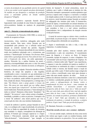 Pré-Vestibular Popular da UFF na Engenharia
                                                                       ibular

os meios de produção de sua qualidade anterior de capital      limites do humano"). À moral aristocrática, moral d       de
e dá ao seu caráter social segundo um plano determinado.
                              undo                             senhores, que é sadia e voltada para os instintos da vida,
Na medida em que desaparece a anarquia da produção             Nietzsche contrapõe o pensamento socrático
                                                                                                   socrático-platônico (que
social, a autoridade política do Estado também                 provoca a ruptura entre o trágico e o racional) e a tradição
desaparece" (Engels).                                          da religião judaico-cristã. A moral que deriva daí é a moral
                                                                                    cristã.
                                                               de escravos, moral decadente porque baseada na tentativa
                                                                                ral
    Comunismo primitivo: expressão fazendo derivar             de subjugação dos instintos pela razão, O homem homem-fera,
logicamente toda sociedade de uma forma de organização         animal de rapina, é transformado em animal doméstico ou
sócio-econômica fundada na ausência de propriedade             cordeiro. A moral plebéia estabelece um sistema de juízos
privada.                                                       que considera o bem e o mal valores metafísico   metafísicos
                                                               transcendentes, isto é, independentes da situação concreta
Aula 13 – Nietzsche: a transvaloração dos valores
                                                               vivida pelo homem.
   O pensamento de Nietzsche (1844-1900) se orienta no
                                   1900)
sentido de recuperar as forças                                    A moral de escravos nega os valores vitais e resulta na
                                                               passividade, na procura da paz e do repouso. O homem se
inconscientes, vitais, instintivas subjugadas pela razão       torna enfraquecido e diminuído em sua potência.
durante séculos. Para tanto, critica Sócrates por ter
encaminhado pela primeira vez a reflexão moral em              A alegria é transformada em ódio à vida, o ódio dos
direção ao controle racional das paixões. Segundo              impotentes. A conduta humana,
Nietzsche, nasce aí o homem desconfiado de se instintos,
                                              seus             orientada pelo ideal ascético, torna
                                                                                                  torna-se marcada pelo
tendo essa tendência culminado com o cristianismo, que         ressentimento e pela má consciência. O ressentimento
acelerou a "domesticação" do homem. Em diversas obras,         nasce da fraqueza e é nocivo ao fraco. O homem
como Sobre a genealogia da moral, Para além do bem e do        ressentido, incapaz de esquecer, é como o dispéptico: fica
mal e Crepúsculo dos ídolos, em estilo apaixonado e            "envenenado" pela sua inveja e impotência de vingança. Ao
mordaz, Nietzsche faz a análise histórica da moral e           contrário, o homem nobre sabe "digerir" suas experiências,
denuncia a incompatibilidade entre esta e a vida. Em outras    e esquecer é uma das condições de manter
                                                                                                    manter-se saudável. A
palavras, o homem, sob o domínio da moral, se enfraquece,      má consciência ou sentimento de culpa é o ressentimento
                                                               voltado contra si mesmo, daí fazendo nascer a noção de
tornando-se doentio e culpado. Nietzsche relembra a Grécia
          se
homérica, do tempo das epopéias e das tragédias,               pecado, que inibe a ação. O ideal ascético nega a alegria da
considerando-a como o momento em que predominam os
               a                                               vida e coloca a mortificação como meio para alcançar a
verdadeiros valores aristocráticos, quando a virtude reside    outra vida num mundo superior, do além.           Assim, as
na força e na potência, sendo atributo do guerreiro belo e
                                       o                       práticas de altruísmo destroem o amor de si, domesticando
                                                               os instintos e produzindo gerações de fracos. "É por isso
bom, amado dos deuses. Nessa perspectiva, o inimigo não é
                                                               que contra o enfraquecimento do homem, contra a
mau: "Em Homero, tanto o grego quanto o troiano são
bons. Não passa por mau aquele que nos inflige algum           transformação de fortes em fracos - tema constante da
dano, mas aquele que é desprezível". Ao fazer a crítica da     reflexão nietzschiana - é necessário assumir uma
                                                               perspectiva além de bem e mal, isto é, "além da moral".
moral tradicional, Nietzsche preconiza a "transvaloração de
             ional,
                                                               Mas, por outro lado, para além de bem e mal não significa
todos os valores". Denuncia a falsa moral, "decadente", "de
rebanho", "de escravos", cujos valores seriam a bondade, a     para além de bom e mau. A dimensão das forças, dos
humildade, a piedade e o amor ao próximo. Contrapõe a ela      instintos, da vontade de potência, permanece fundamental.
a moral "de senhores", uma moral positiva que visa à
                                     l                         "O que é bom? Tudo que intensifica no homem o
                                                               sentimento de potência, a vontade de potência, a própria
                                                                      ento
conservação da vida e dos seus instintos fundamentais.
                                                               potência. O que é mau? Tudo que provém da fraqueza."
A moral de senhores é positiva, porque baseada no sim à
vida, e se configura sob o signo da plenitude, do acréscimo.   (R. Machado, Nietzsche e a verdade, p. 77).
Por isso se funda na capacidade de criação, de invenção,       Moral (lat. moralis, de mor-, mos: costume) - definições
                                                                                           ,
cujo resultado é a alegria, conseqüência da afirmação da
potência. O homem que consegue superarsuperar-se é o Super-       1. Em um sentido amplo, sinônimo de ética como teoria
homem ( Uber,nensch, expressão alemã que significa             dos valores que regem a ação ou conduta humana, tendo
"além-do-homem", "sobre-humano", "que transpõe os
                             humano",                          um caráter normativo ou prescritivo. Em um sentido mais

Filosofia

                                                                                                                        23
 