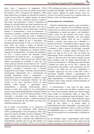 Pré-Vestibular Popular da UFF na Engenharia
                                                                       ibular

obras, como L 'imagination (A imagina  imaginação, 1936),      1939), coletânea de contos, e Les chemins de la liberté (Os
Esquisse d'une théorie des émotions (Esboço de uma teoria      caminhos da liberdade, 1944
                                                                                        1944-1949), em 3 volumes; e nas
das emoções, 1939) e L'imaginaire (O imaginário, 1940),        peças teatrais, algumas de grande sucesso, como Les
Sartre desenvolveu em seguida sua filosofia da existência,     mouches (As moscas), em que revive a tragédia clássica de
a partir de uma análise da condição humana, do homem           Orestes, e Huis clos (Entre quatro paredes).
como "um ser em que a existência precede a essência".
                       e
Para Sartre, cujo pensamento é ateísta, a descoberta do        Existencialismo (fr. existentialisme)
                                                                 istencialismo
absurdo da vida pelo homem que toma consciência de sua             Filosofia contemporânea segundo a qual, no homem, a
condição de ser finito, marcado pela morte, deve levar à       existência, que se identifica com sua liberdade, precede a
busca de uma justificativa, de um sentido para a exi
                                                  existência   essência: por isso, desde nosso nascimento, somos lançados
humana. O existencialismo é assim um humanismo. A              e abandonados no mundo, sem apoio e sem refe     referência a
consciência é, portanto, o elemento central dessa busca de
                        ,                                      valores; somos nós que devemos criar nossos valores
sentido, e é essa consciência que revela a existência do       através de nossa própria liberdade e sob nossa própria
outro, sem o qual ela não pode existir, já que a consciência   responsabilidade. Quando Sartre diz que a existência
só existe através daquilo de que é consciência. Sua
                         uilo                                  precede a essência, quer mostrar que a liberdade é a
principal obra desse período é L'être et le néant (O ser e o   essência do homem: "A liberdade do para-si aparece como
nada, 1943), que contém o núcleo da filosofia do               seu ser." Assim, a filosofia existencialista é centrada sobre
existencialismo. Sartre defende a liberdade como uma das       a existência e sobre o homem. Ela privilegia a oposição
características mais fundamentais da existência humana.        entre a existência e a essência. Quanto ao homem, ele e
Segundo ele, paradoxalmente, "o homem está condenado a
   gundo                                                       aquilo que cada um faz de sua vida, nos limites das
ser livre", e precisa assumir essa liberdade vivendo           determinações físicas, psicológicas ou sociais que pesam
                                                                         ações
autenticamente seu projeto de vida — seu engajamento —
                                                               sobre ele. Mas não existe uma natureza humana da qual
recusando os papéis sociais que lhe são impostos pelas         nossa existência seria um simples desenvolvimento. O
normas convencionais da sociedade. E ass    assim que "nós     cerne do existencialismo é a liberdade, pois cada indivíduo
somos aquilo que fazemos do que fazem de nós". A partir        é definido por aquilo que ele faz. Daí o interesse cios
da década de 60, Sartre aproximou-se da filosofia marxista,
                                    se
                                                               existencialistas pela política: somos responsáveis por nós
passando a considerar o marxismo como "a filosofia             mesmos e por aquilo que nos cerca, notadamente, a
insuperável de nosso tempo", sobretudo como pensamento         sociedade: aquilo que nos cerca é nossa obra. Como o
revolucionário comprometido com a transformação da
                           etido                               pensamento filosófico (abstrato e generalizante) não
sociedade. Questionou, porém, o materialismo e o               apreende a existência individual, na qual a angústia tem um
                                                                                          ividual,
determinismo marxistas, continuando a defender o papel         papel preponderante, o existencialismo abre  abre-se para a
central do homem no pensamento filosófico. Sua obra
                                                               literatura e para o teatro, fazendo a filosofia despontar em
Critique de La raison dialectique (Crítica da razão            romances e peças teatrais.
dialética, 1960) inaugura a aproximação entre
                        augura
existencialismo e marxismo. Posteriormente, Sartre                O existencialismo é uma moral da ação, porque
retomou os temas mais centrais de seu existencialismo          considera que a única coisa que define o homem é o seu
inicial, em sua monumental biografia do romancista francês     ato. Ato livre por excelência, mesmo que o homem sempre
Flaubert, L'idiot de la famille (O idiota da família, 1972),   esteja situado em determinado tempo ou lugar. Não
recorrendo à psicanálise para interpretar, através da
     rrendo                                                    importa o que as circunstâncias fazem do homem, "mas o
consideração de um caso concreto, o sentido da existência      que ele faz do que fizeram dele". Vários problemas surgem
humana e de um projeto de vida. Dentre suas obras mais         no pensamento sartriano, desencadeados pela consciência
                                                                            nto
importantes destacam-se, além                                  capaz de criar valores e, ao mesmo tempo, se
                                                               responsabilizar por toda a humanidade, o que parece gerar
das já citadas: L'existentialisme est un humanisme (O          uma contradição indissolúvel. Sartre se coloca nos limites
existencialismo é um humanismo, 1946), Baudelaire
         alismo                                                da ambigüidade, pois, se a moral é impossível po   porque o
(1947), a autobiografia Les mots (As palavras, 1963) e uma     rigor de um princípio leva à sua destruição, a realização do
dezena de volumes intitulados Situations (Situações, 1947
                                                     1947-     homem,
1976) reunindo artigos e ensaios sobre temas diversos.
Alguns consideram que a expressão mais significativa do        da sua liberdade, exige o comportamento moral. Sartre
existencialismo sartriano está em sua obra literária: nos      sempre prometeu escrever um livro sobre moral, mas não
romances La nausée (A náusea, 1937), Le mur (O muro,           realizou seu projeto. Uma tentativa nesse sentido foi levada

Filosofia

                                                                                                                         26
 