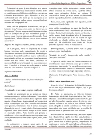 Pré-Vestibular Popular da UFF na Engenharia
                                                                         ibular

    É discutível, do ponto de vista filosófico, se o homem       expressões como: estética renascentista, estética realista,
teria realmente a liberdade em um sentido absoluto, dados
        almente                                                  estética socialista etc. Nesses casos, a palavra estética,
os condicionamentos biológicos, psicológicos e sociais que       usada como substantivo, designa um conjunto de
o limitam, Kant considera que a liberdade é a ação em            características formais que a arte assume em determinado
                                                                               s
conformidade com a lei moral que nos outorgamos a nós            período e que poderia, também, ser chamado de estilo.
mesmos. A liberdade implica assim a res responsabilidade do
indivíduo por seus próprios atos.                                   Resta, ainda, outro significado, mais específico, usado
                                                                 no campo da filosofia. Sob o
   Sartre, em sua perspectiva existencialista, crê que o
homem é livre, "porque somos aquilo que fazemos do que           nome estética enquadramos um ramo da filosofia que
fazem de nós". Haveria sempre a possibilidade de escolha a       estuda racionalmente o belo e o sentimento que suscita nos
                                                                                     te
partir da condição em que nos encontramos, porque o
                                   ncontramos,                   homens. Assim, tradicionalmente, mesmo em filosofia, a
homem nunca é um ser acabado, predeterminado. Ainda              estética aparece ligada à noção de beleza. E é exatamente
segundo Sartre, "não há diferença entre o ser do homem e         por causa dessa ligação que a arte vai ocupar um lugar
seu ser livre".                                                  privilegiado na reflexão estética, pois, durant muito
                                                                                                            durante
                                                                 tempo, ela foi considerada como tendo por função
Angústia (lat. angustia: estreiteza, aperto, restrição)          primordial exprimir a beleza de modo sensível.

   Em Kierkegaard, estado de inquietude do existen
                                                 existente          Etimologicamente, a palavra estética vem do grego
humano provocado pelo pressentimento do pecado e                 aisthesis, com o significado de
                                                                          ,
vinculado ao sentimento de sua liberdade. Em Heidegger,
insegurança do existente diante do nada: o sentimento de         "faculdade de sentir", "compreensão pelos sentidos",
                                                                                          compreensão
nossa situação original nos mostra que fomos lançados no         "percepção totalizante".
mundo para nele morrer. Em Sartre, consciência da                   A ligação da estética com a arte é ainda mais estreita se
responsabilidade universal engajada por cada um de nossos
                                                                 considera que o objeto artístico é aquele que se oferece ao
atos: "A angústia se distingue do medo, porque o medo é          sentimento e à percepção. Por isso podemos compreender
medo dos seres do mundo, enquanto a angústia é                   que, enquanto disciplina filosófica, a estética tenha também
angústia diante de mim".                                         se voltado para as teorias da criação e percepção artísticas.
                                                                     oltado

Aula 16 – Estética                                               (Dicionnaire de la philosophie, Paris, Larousse, 1982, p.
                                                                 91).
“A arte é uma série de objetos que provocam emoções
poética”.                                                        O belo e o feio: a questão do gosto

(Le Corbusier)                                                      O que é a beleza? Será possível defini objetivamente
                                                                                                    defini-la
                                                                 ou será uma noção eminentemente subje
                                                                                                     subjetiva, isto é, que
Conceituação: no uso vulgar, em artes, em filosofia              depende de cada um?

   Fazendo um levantamento do uso comum da palavra                  De Platão ao classicismo, os filósofos tentaram
estética encontramos: Instituto de Estética e Cosmetologia,      fundamentar a objetividade da arte e da beleza. Para Platão,
estética corporal, estética facial etc. Essas exp
                                              expressões dizem   a beleza é a única idéia que resplandece no mundo. Se, por
respeito à beleza física e abrangem desde um bom corte de        um lado, ele reconhece o caráter sensível do belo, por outro
cabelo e maquilagem bem feita a cuidados mais intensos           continua a afirmar a sua essência ideal, objetiva. Somos,
como ginástica, tratamentos à base de cremes, massagens,         assim, obrigados a admitir a existência do "belo em si"
chegando, às vezes, à cirurgia plástica. Encontramos ainda       independente das obras individuais que, na medida do
expressões como: senso estético, arranjo de flores estético
              mo:                                                possível, devem se aproximar desse ideal universal.
ou decoração estética. Nelas também está presente a
relação com a beleza ou, pelo menos, com o agradável; mas           O classicismo vai ainda mais longe, pois deduz regras
                                                                                       i
aqui a palavra estética é usada como adjetivo, isto é, como      para o fazer artístico a partir desse belo ideal, fundando a
qualidade.                                                       estética normativa. É o objeto que passa a ter qualidades
                                                                 que o tornam mais ou menos agradável, independente do
  Se continuarmos a procurar, saindo agora do uso
                         rar,                                    sujeito que as percebe. Do outro lado da polê
                                                                                                             polêmica, temos
comum e entrando no campo das artes, encontraremos               os filósofos empiristas, como David Hume, que relativizam
Filosofia

                                                                                                                           28
 