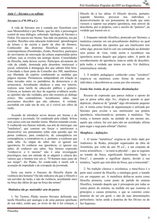 Pré-Vestibular Popular da UFF na Engenharia
                                                                       ibular

Aula 3 – Sócrates e os sofistas                                filósofo dá à luz idéias. O filósofo deveria, portanto,
                                                               segundo Sócrates, provocar nos indivíduos o
Sócrates (c.470-399 a.C.)                                      desenvolvimento de seu pensamento de modo que estes
                                                               viessem a superar sua própria ignorância, mas através da
    A vida de Sócrates nos é contada por Xenofonte (em         descoberta, por si próprios, com o auxílio do "parteiro", da
suas Memorabilia) e por Platão, que faz dele o person
                                                personagem     verdade que trazem em si.
central de seus diálogos, sobretudo Apologia de Sócrates e
Fédon. Ele nasceu em Atenas. Sua mãe era parteira, seu pai        2. Enquanto método filosófico, praticado por Sócrates, a
escultor. Recebeu uma educação tradicional aprendizagem
                                  tradicional:                 maiêutica consiste em um procedimento dialético no qual
da leitura e da escrita a partir da obra de Homero.            Sócrates, partindo das opiniões que seu interlocutor tem
Conhecedor das doutrinas filosóficas anteriores e              sobre algo, procura fazê-lo cair em contradição ao defender
                                                                                        lo
contemporâneas (Parmênides, Zenão, Heráclito), participou
                                                               seus pontos de vista, vindo assim a reconhecer sua
do movimento de renovação da cultura empreendido pelos
sofistas, mas se revelou um inimigo destes. Consolidador       ignorância acerca daquilo que julgava saber. A partir do
da filosofia, nada deixou escrito. Participou ativamente da    reconhecimento da ignorância, trata
                                                                                                trata-se então de descobrir,
vida da cidade, dominada pela desordem intelectual e           pela razão, a verdade que temos em nós. Ver dialética;
social, submetida à demagogia dos que sabiam falar bem.        reminiscência: método.
Convidado a fazer parte do Conselho dos 500, manifestou
sua liberdade de espírito combatendo as medidas que               3. 0 modelo pedagógico conhecido como "socrático"
                                                                              o
julgava injustas. Permaneceu independen em relação às
                               independente                    inspira-se na maiêutica como forma de ensinar os
                                                                       se
lutas travadas entre os partidários da democracia e da         indivíduos a descobrirem as coisas por eles mesmos.
aristocracia. Acreditando obedecer a uma voz interior,
realizou uma tarefa de educa-dor público e gratuito.
                                   dor                         Ironia (lat. ironia, do gr. eironeia: dissimulação)
Colocou os homens em face da seguinte evidência oculta:
as opiniões não são verdades, pois não resistem ao diálogo        Recurso de expressão que parece indicar o oposto do
critico. São contraditórias. Acreditamos saber, mas            que se pensa sobre algo. Ex.: elogia
                                                                                                elogia-se quando se quer
precisamos descobrir que não sabemos. A verdade,
                                                               depreciar, chama-se de "grande" algo obviamente pequeno
                                                                                 se
escondida em cada um de nós, só é visível aos olhos da
razão.                                                         etc. A ironia como forma de argumentação é utilizada por
                                                               Sócrates para revelar a seu interlocutor sua própria
   Acusado de introduzir novos deuses em Atenas e de           ignorância, relacionando-se, portanto, à maiêutica. "Na
                                                                                          se,
corromper a juventude, foi condenado pela cidade. Irritou      ironia, o homem anula. na unidade de um mesmo ato,
seus juízes com sua mordaz ironia. Morreu tomando cicuta.      aquilo que coloca, faz crer para não ser acreditado, afirma
E conhecido seu famoso método, sua arte de interrogar, sua     para negar e nega para afirmar" (Sartre).
"maiêutica", que consiste em forçar o interlocutor a
desenvolver seu pensamento sobre uma questão que ele           Metafísica – definições
pensa conhecer, para conduzi-lo, de conseqüência em
                                 lo,
conseqüência, a contradizer-se, e, portanto, a confessar que
                            se,                                    1. O termo "metafísica" origina
                                                                                             origina-se do título dado por
nada sabe. As etapas do saber são: a) ignorar sua              Andronico de Rodes, principal organizador da obra de
                                                                      nico
ignorância; b) conhecer sua ignorância; c) ignorar seu
                                                               Aristóteles, por volta do ano 50 a.C., a um conjunto de
saber; d) conhecer seu saber. Sua famosa expressão
              nhecer
"conhece-te a ti mesmo" não é uma investigação
          te                                                   textos aristotélicos — ta meta ta physikd — que se seguiam
psicológica, mas um método de se adquirir a ciência dos        ao tratado da fisica, significando literalmente "após a
valores que o homem traz em si. "O homem mais justo de         física", e passando a significar depodepois, devido a sua
seu tempo", diz Platão, foi conde-nado à morte sob a
                                      nado                     temática, "aquilo que está além da física, que a transcende".
acusação de impiedade e de corrupção da juventude.
       ão
                                                                   2. Na tradição clássica e escolástica, a meta
                                                                                                            meta-física é a
   Seria sua morte o fracasso da filosofia diante da           parte mais central da filosofia, a ontologia geral, o tratado
violência dos homens? Ou não indicaria ela que o filósofo é    cio ser enquanto ser. A metafísica define-se assim como
um servidor da razão, e não da violência, acreditando mais     filosofia primeira, como ponto de partida do sistema
na força das idéias do que na força das armas?
                                     as
                                                               filosófico, tratando daquilo que é pressuposto por todas as
                                                               outras partes do sistema, na medida em que examina os
Maiêutica (do gr. maieutiké: arte do parto)
                                                               princípios e causas primeiras, e que se constitui como
   1. No Teeteto, Platão mostra Sócrates definindo sua         doutrina do ser em geral, e não de suas determinações
tarefa filosófica por analogia à de urna parteira (profissão   particulares; inclui ainda a doutrina do Ser Divino ou do
de sua mãe), sendo que, ao invés de dar à luz crianças, o      Ser Supremo.

Filosofia

                                                                                                                          3
 