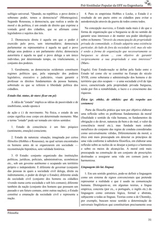 Pré-Vestibular Popular da UFF na Engenharia
                                                                       ibular

sufrágio universal. "Quando, na república. o povo detém o         4. Para os empiristas Hobbes e Locke, o Estado é o
soberano poder, temos a democracia" (Montesquieu).             resultado de um pacto entre os cidadãos para evitar a
Segundo Rousseau, a democracia, que realiza a união da         autodestruição através da guerra de todos contra todos.
moral e da política, é um estado de direito que exprime a
vontade geral dos cidadãos, que se afirmam como
                                 s,                               Na concepção marxista, o Estad nada mais é do que a
                                                                                          , Estado
legisladores e sujeitos das leis.                              forma de organização que a burguesia se dá no sentido de
                                                               garantir seus interesses e de manter seu poder ideológico
   2. Democracia direta é aquela em que o poder é              sobre os homens: "Através da emancipação da propriedade
exercido pelo povo, sem intermediário; democracia              privada da comunidade, o Estado adquiriu uma existência
parlamentar ou representativa é aquela na qual o povo          particular, do lado de fora da sociedade civil; mas ele não
                                                                     ular,
delega seus poderes a um parlamento eleito; democracia         é senão a forma de organização que necessariamente os
autoritária é aquela na qual o povo delega a um único          burgueses se deram ... com objetivo de garantir
indivíduo, por determinado tempo, ou vitaliciamente, o         reciprocamente a sua propriedade e seus interesses"
conjunto dos poderes.                                          (Marx-

   3. Geralmente, as democracias ocidentais constituem         Engels). Este Estado-nação se define pela fusão entre o
                                                                                       nação
regimes políticos que, pela separação dos poderes              Estado tal como ele se constitui na Europa do século
legislativo, executivo e judiciário, visam garantir e          XVIII, como soberania e administração dos homens e do
professar os direitos fundamentais da pessoa humana,           território que eles ocupam — e uma sociedade civil de tipo
sobretudo os que se referem à liberdade política dos           novo, caracterizada pela propriedade privada burguesa,
cidadãos.                                                      tendo por fim a rentabilidade, o lucro e o crescimento das
                                                                                     abilidade,
                                                               riquezas.
Estado (lat. status, de stare: ficar em pé)
                                                               Ética (gr. ethike, de ethikós: que diz respeito aos
  A idéia de "estado" implica as idéias de passividade e de    costumes)
imobilismo, sendo oposta à
                                                                   Parte da filosofia prática que tem por objetivo elaborar
de ação e (:i de movimento. Na física, o estado de um          uma reflexão sobre os problemas fundamentais da moral
corpo significa esse corpo em determinado momento. Mas         (finalidade e sentido da vida humana, os fundamentos da
                                                                                             a
o termo "estado" pode ser tomado em vários sentidos:           obrigação e do dever, natureza do bem e do mal, o valor da
   1. Estado de consciência: é um fato psíquico                consciência moral etc.), mas fundada num estudo
(sentimento, emoção) consciente.                               metafísico do conjunto das regras de conduta consideradas
                                                               como universalmente válidas, Diferentemente da moral, a
    2. Estado de natureza: situação, imaginada por certos
                          a:                                   ética está mais preocupada em detectar os princípios de
                                                                       stá
filósofos (Hobbes e Rousseau), na qual seriam encontrados      uma vida conforme à sabedoria filosófica, em elaborar uma
os homens antes de se organizarem em sociedade —               reflexão sobre as razões de se desejar a justiça e a harmonia
reconstituição hipotética, sem validade histórica.             e sobre os meios de alcançá
                                                                                         alcançá-las. A moral está mais
                                                               preocupada na construção de um conju conjunto de prescrições
   3. O Estado: conjunto organizado das instituições           destinadas a assegurar uma vida em comum justa e
políticas, jurídicas, policiais, administrativas, econômicas
         ,                                                     harmoniosa.
etc., sob um governo autônomo e ocupando um território
próprio e independente. E diferente de governar (conjunto      Linguagem (do lat. lingua)
das pessoas às quais a sociedade civil delega, direta ou
indiretamente, o poder de dirigir o Estado); diferente ainda      1. Em um sentido genérico, pode definir a linguagem
                                                                                               pode-se
da sociedade civil (conjunto dos homens ou cidadãos            como um sistema de signos convencionais que pretende
                                                               representar a realidade e que é usa usado na comunicação
vivendo numa certa sociedade e sob leis comuns); diferente
                                                               humana. Distinguem-se, em algumas teorias, a língua
                                                                                      se,
também da nação (conjunto dos homens que possuem um
passado e um futuro comuns, entre outras nações), o Estado     empírica, concreta (por ex., o português, o inglês etc.) da
constitui a emanação da sociedade civil e representa a
       ui                                                      linguagem como estrutura lógica, formal e abstrata,
nação.                                                         subjacente a todas as línguas. Teorias como a de Chomsky,
                                                               por exemplo, buscam nesse sentido a determinação de
                                                                                   cam
                                                               universais lingüísticos que constituiriam precisamente essa

Filosofia

                                                                                                                         31
 
