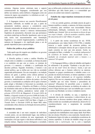 Pré-Vestibular Popular da UFF na Engenharia
                                                                        ibular

estrutura. Algumas teorias valorizam mais o aspecto             que se define pela existência de um contrato social entre os
comunicacional da linguagem, considerando que isso              indivíduos que dela fazem parte, e a comunidade que
define sua natureza; outras definem a linguagem como um         possui um caráter mais natural e espontâneo.
sistema de signos cujo propósito é a referência ao real - a
 istema
representação da realidade.                                        Trabalho (lat. vulgar tripalium: instrumento de tortura
                                                                de três paus)
   2. A linguagem torna-se um conceito filosoficamente
                           se
importante, sobretudo, na medida em que, a partir do                1. Em um sentido genérico, atividade através da qual o
                                                                                ntido
pensamento moderno, passa-se a considerá
                                se      considerá-la como       homem modifica o mundo, a natureza, de forma consciente
elemento estruturador da relação do homem com o real. A
            struturador                                         e voluntária, para satisfazer suas necessidades básicas
partir daí afirma-se mesmo a natureza intrinsecamente
                    se                                          (alimentação, habitação, vestimenta etc.). E através do
lingüística do pensamento, discussão essa que permanece         trabalho que o homem "põe em movimento as fo  forças de que
em aberto ainda hoje na filosofia. Igualmente, uma vez que      seu corpo é dotado... a fim de assimilar a matéria, dando
                                                                                                                    dando-
toda teoria tem necessariamente uma formu       formulação      lhe uma forma útil à vida" (Marx, O capital).
lingüística e se constrói lingüisticamente, o problema da          2. A partir das teorias econômicas do séc. XVIII,
natureza da linguagem e do significado passa a ser de           principalmente com Adam Smith (1723(1723-1790), o trabalho
grande importância para a epistemologia.
                                                                torna-se a noção central da eco
                                                                      se                          economia política, em
   Política (lat. politicos, do gr. politikós)                  substituição à concepção clássica de que a riqueza de uma
                                                                nação consistia no ouro que esta possuía. Assim, na
    Tudo aquilo que diz respeito aos cidadãos e ao governo      concepção de Marx, o trabalho "é a condição indispensável
da cidade, aos negócios públicos.                               da existência do homem. uma necessidade eterna, o
                                                                mediador da circulação material entre o homem e a
                                                                                       ção
    A filosofia política é assim a análise filosófica da        natureza" (O capital).
relação entre os cidadãos e a sociedade, as formas de poder
e as condições em que este se exerce, os sistemas de                3. Na linguagem bíblica, a idéia de trabalho está ligada à
governo, e a natureza, a validade e a justificação das          de sofrimento e de punição: "Ganharás o teu pão com o
decisões políticas. Segundo Aristóteles, o homem é um           suor do teu rosto" (livro do Gênese). Assim, é por um
animal político, que se define por sua vida na sociedade        esforço doloroso que o homem sobrevive na natureza.
organizada politicamente. Em sua concepção, e na tradição       Enquanto os gregos consideravam o trabalho como a ex       ex-
clássica em geral, a política corno ciência pertence ao         pressão da miséria do homem, os latinos opunham o otium
domínio do conhecimento prático e é de natureza
                   hecimento                                    (lazer, atividade intelectual) ao vil negotium (trabalho,
normativa, estabelecendo os critérios da justiça e do bom       negócio). Por sua vez, enquanto para os filósofos modernos
governo, e examinando as condições sob as quais o homem         o trabalho que nos torna "mestres e possuidores da
pode atingir a felicidade (o bem-estar) na sociedade, em
                                    estar)                      natureza" (Descartes) foi percebido como o remédio à
sua existência coletiva. A República de Platão e a Política     alienação primeira do homem, na dialética do senhor e do
de Aristóteles estão entre as obras mais famosas da tradição    escravo Hegel declara que é por seu trabalho que o escravo
filosófica sobre política, podendo-se incluir ainda O
                                       se                       encontra sua liberdade e se torna o ve
                                                                                                    verdadeiro mestre.
príncipe (1512-1513) de Maquiavel, O leviatã (1651) de
Hobbes, o Segundo tratado do governo (1690) de Locke, O            4. A divisão do trabalho, ou seja, a repartição ou
contrato social (1762) de Rousseau, a Filosofia do direito      separação das tarefas necessárias à sobrevivência de um
(1821) de Hegel, O capital (1867) de Marx e Engels, e o         grupo entre os diversos membros desse grupo, embora já
Tratado Sobre a liberdade (1859) de Stuart Mill, todos          tenha existido nas sociedades pré
                                                                                              pré-industriais, desenvolve-se
considerados obras clássicas na formação da teoria política.    consideravelmente com o surgimento da sociedade
                                                                            lmente
                                                                industrial.
Sociedade (lat. societas)
                                                                    Adam Smith foi o primeiro a elaborar uma teoria sobre
   A sociedade não é um mero conjunto de indivíduos
                      o                                         a repartição dos trabalhadores num espaço dado. Karl Marx
vivendo juntos. em um determinado lugar, mas define define-se   deu um alcance filosófico a essa expressão, fazendo dela o
essencialmente pela existência de uma organização, de           fundamento lógico de todas as c contradições econômicas do
instituições e leis que regem a vida desses indivíduos e suas   sistema capitalista. A divisão do trabalho atinge seu grau
relações mútuas. Algumas teorias distinguem a soci sociedade,   máximo com a taylorização, isto é, com a repartição

Filosofia

                                                                                                                           32
 