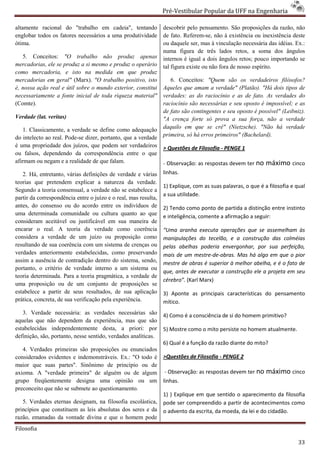 Pré-Vestibular Popular da UFF na Engenharia
                                                                         ibular

altamente racional do "trabalho em cadeia", tentando             descobrir pelo pensamento. São proposições da razão, não
                                                                        brir
englobar todos os fatores necessários a uma produtividade        de fato. Referem-se, não à existência ou inexistência deste
                                                                                    se,
ótima.                                                           ou daquele ser, mas à vinculação necessária das idéias. Ex.:
                                                                 numa figura de três lados retos, a soma dos ângulos
   5. Conceitos: "O trabalho não produz apenas                   internos é igual a dois ângulos retos; pouco importando se
mercadorias, ele se produz a si mesmo e produz o operário        tal figura existe ou não fora de nosso espírito.
como mercadoria, e isto na medida em que produz
mercadorias em geral" (Marx). "O trabalho positivo, isto            6. Conceitos: "Quem são os verdadeiros filósofos?
é, nossa ação real e útil sobre o mundo exter
                                        exterior, constitui      Aqueles que amam a verdade" (Platão). "Há dois tipos de
necessariamente a fonte inicial de toda riqueza material"        verdades: as do raciocínio e as de fato. As verdades do
(Comte).                                                         raciocínio são necessárias e seu oposto é impossível; e as
                                                                             ão
                                                                 de fato são contingentes e seu oposto é possível" (Leibniz).
Verdade (lat. veritas)                                           "A crença forte só prova a sua força, não a verdade
    1. Classicamente, a verdade se define como adequação         daquilo em que se crê" (Nietzsche). "Não há verdade
do intelecto ao real. Pode-se dizer, portanto, que a verdade
                           se                                    primeira, só há erros primeiros" (Bachelard)
                                                                                                  (Bachelard).
é uma propriedade dos juízos, que podem ser verdadeiros          > Questões de Filosofia - PENGE 1
ou falsos, dependendo da correspondência entre o que
afirmam ou negam e a realidade de que falam.                     - Observação: as respostas devem ter no     máximo cinco
   2. Há, entretanto, várias definições de verdade e várias      linhas.
teorias que pretendem explicar a natureza da verdade.
                                                                 1) Explique, com as suas palavras, o que é a filosofia e qual
Segundo a teoria consensual, a verdade não se estabelece a
                                                                 a sua utilidade.
partir da correspondência entre o juízo e o real, mas resulta,
antes, do consenso ou do acordo entre os indivíduos de           2) Tendo como ponto de partida a distinção entre instinto
uma determinada comunidade ou cultura quanto ao que              e inteligência, comente a afirmação a seguir:
                                                                                       e
consideram aceitável ou justificável em sua maneira de
encarar o real. A teoria da verdade como coerência               “Uma aranha executa operações que se assemelham às
considera a verdade de um juízo ou proposição como               manipulações do tecelão, e a construção das colméias
resultando de sua coerência com um sistema de crenças ou         pelas abelhas poderia envergonhar, por sua perfeição,
verdades anteriormente estabelecidas, como preservando           mais de um mestre-de-obras. Mas há algo em que o pior
                                                                                         obras.
assim a ausência de contradição dentro do sistema, sendo,
                                 o                               mestre de obras é superior à melhor abelha, e é o fato de
                                                                                       perior
portanto, o critério de verdade interno a um sistema ou
                                                                 que, antes de executar a construção ele a projeta em seu
teoria determinada. Para a teoria pragmática, a verdade de
                                                                 cérebro”. (Karl Marx)
uma proposição ou de um conjunto de proposições se
estabelece a partir de seus resultados, de sua aplicação         3) Aponte as principais características do pensamento
prática, concreta, de sua verificação pela experiência.
     ca,                                                         mítico.
   3. Verdade necessária: as verdades necessárias são            4) Como é a consciência de si do homem primitivo?
aquelas que não dependem da experiência, mas que são
estabelecidas independentemente desta, a priori: por             5) Mostre como o mito persiste no homem atualmente.
                                                                                         rsiste
definição, são, portanto, nesse sentido, verdades analíticas.
                                          erdades
                                                                 6) Qual é a função da razão diante do mito?
   4. Verdades primeiras são proposições ou enunciados
considerados evidentes e indemonstráveis. Ex.: "O todo é         >Questões de Filosofia - PENGE 2
maior que suas partes". Sinônimo de princípio ou de
axioma. A "verdade primeira" de alguém ou de algum               - Observação: as respostas devem ter no     máximo cinco
grupo freqüentemente designa uma opinião ou um
                      e                                          linhas.
preconceito que não se submete ao questionamento.
                                                                 1) ) Explique em que sentido o aparecimento da filosofia
   5. Verdades eternas designam, na filosofia escolástica,       pode ser compreendido a partir d acontecimentos como
                                                                                                 de
princípios que constituem as leis absolutas dos seres e da       o advento da escrita, da moeda, da lei e do cidadão.
razão, emanadas da vontade divina e que o homem pode
Filosofia

                                                                                                                           33
 