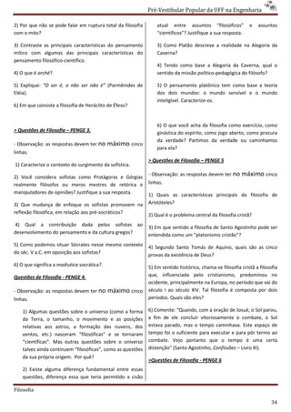 Pré-Vestibular Popular da UFF na Engenharia
                                                                     ibular

2) Por que não se pode falar em ruptura total da filosofia       atual entre assuntos “filosóficos”          e   assuntos
com o mito?                                                      “científicos”? Justifique a sua resposta.

3) Contraste as principais características do pensamento         3) Como Platão descreve a realidade na Alegoria da
mítico com algumas das principais características do             Caverna?
pensamento filosófico-científico.
                                                                 4) Tendo como base a Alegoria da Caverna, qual o
4) O que é arché?                                                sentido da missão político
                                                                                   político-pedagógica do filósofo?

5) Explique: “O ser é, o não ser não é” (Parmênides de           5) O pensamento platônico tem como base a teoria
Eléia).                                                          dos dois mundos: o mundo sensível e o mundo
                                                                 inteligível. Caracterize-os.
                                                                                          os.
6) Em que consiste a filosofia de Heráclito de Éfeso?


                                                                 6) O que você acha da filosofia como exercício, como
> Questões de Filosofia – PENGE 3.                               ginástica do espírito, como jogo aberto, como procura
                                                                 da verdade? Partimos da verdade ou caminhamos
- Observação: as respostas devem ter no      máximo cinco
                                                                 para ela?
linhas.
                                                             > Questões de Filosofia – PENGE 5
1) Caracterize o contexto do surgimento da sofística.
                                                             - Observação: as respostas devem ter no     máximo cinco
2) Você considera sofistas como Protágoras e Górgias
realmente filósofos ou meros mestres de retórica e           linhas.
manipuladores de opiniões? Justifique a sua resposta.        1) Quais as características principais da filosofia de
3) Que mudança de enfoque os sofistas promovem na            Aristóteles?
reflexão filosófica, em relação aos pré-socráticos?
                                        socráticos?
                                                             2) Qual é o problema central da filosofia cristã?
4) Qual a contribuição dada pelos sofistas ao
                                                             3) Em que sentido a filosofia de Santo Agostinho pode ser
desenvolvimento do pensamento e da cultura gregos?           entendida como um “platonismo cristão”?
5) Como podemos situar Sócrates nesse mesmo contexto         4) Segundo Santo Tomás de Aquino, quais são as cinco
do séc. V a.C. em oposição aos sofistas?                     provas da existência de Deus?
6) O que significa a maiêutica socrática?.                   5) Em sentido histórico, chama filosofia cristã a filosofia
                                                                                      chama-se
Questões de Filosofia - PENGE 4.                             que, influenciada pelo cristianismo, predominou no
                                                             ocidente, principalmente na Europa, no período que vai do
- Observação: as respostas devem ter no      máximo cinco    século I ao século XIV. Tal filosofia é composta por dois
linhas.                                                      períodos. Quais são eles?

    1) Algumas questões sobre o universo (como a forma       6) Comente: “Quando, com a oração de Josué, o Sol parou,
                                                                            uando,
    da Terra, o tamanho, o movimento e as posições           a fim de ele concluir vitoriosamente o combate, o Sol
    relativas aos astros, a formação das nuvens, dos
                os                                           estava parado, mas o tempo caminhava. Este espaço de
    ventos, etc.) nasceram “filosóficas” e se tornaram       tempo foi o suficiente para executar e para pôr termo ao
    “científicas”. Mas outras questões sobre o universo      combate. Vejo portanto que o tempo é uma certa
    talvez ainda continuem “filosóficas”, como as questões   distenção” (Santo Agostinho, Confissões – Livro XI).
                                                               stenção”
    da sua própria origem. Por quê?
                                                             >Questões de Filosofia - PENGE 6
    2) Existe alguma diferença fundamental entre essas
    questões, diferença essa que teria permitido a cisão

Filosofia

                                                                                                                      34
 
