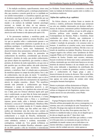 Pré-Vestibular Popular da UFF na Engenharia
                                                                        ibular

   3. Na tradição escolástica, especificamente, temos uma       no Ocidente. Foram inúmeros os comentários a esta obra,
distinção entre a metafísica geral, a ontologia propriamente    tanto na tradição do helenismo quanto entre os árabes e os
dita, que examina o conceito geral de ser e a realidade em      escolásticos medievais.
seu sentido transcendente: e a metafísica especial, que trata
de domínios específicos do real e que se subdivide, por sua     Sofista (lat. sophista, do gr. sophistes)
vez, em cosmologia, ou filosofia natural — o tratado do             Na Grécia clássica, os sofistas foram os mestres da
mundo e da essência da realidade material; psicologia           retórica e oratória, professores itinerantes que ensinavam
racional, ou tratado da alma, de sua natureza e
       al,                                                      sua arte aos cidadãos interessados em dominar melhor a
propriedades; e teologia racional ou natural, que trata do      técnica do discurso, instrumento político fundamental para
conhecimento de Deus e das provas de sua existência             os debates e discussões públicas, já que na pólis grega as
                                                                         tes
através da razão humana (e não apenas pelo apelo à fé).         decisões políticas eram tomadas nas assembléias.
    4. No pensamento moderno, a metafísica pe       perde. em   Contemporâneos de Sócrates, Platão e Aristóteles, foram
grande parte, seu lugar central no sistema filosófico, uma      combatidos por esses filósofos, que condenavam o
vez que as questões sobre o conhecimento passam a ser           relativismo dos sofistas e sua defesa da idéia de que a
tratadas como logicamente anteriores à questão do ser, ao       verdade é resultado da persuasão e do consenso entre os
problema ontológico. A problemática da consciência e da         homens. A metafísica se constitui assim, nesse momento,
subjetividade torna-se assim mais fundamental. No
                        e                                       em grande parte em oposição à sofística. Devido a isso e ao
desenvolvimento desse pensamento, sobretudo com Kant, a         triunfo da metafísica na tradição filosófica, ficou
                                                                                                              ficou-nos uma
filosofia crítica irá impor limites às pretensões de            imagem negativa dos sofistas como "produtores do falso"
                                                                                     s
conhecimento da metafísica, considerando que devemos            (segundo Platão em O sofista), manipuladores de opiniões,
distinguir o domínio da razão, que produz conhecimento,         criadores de ilusões. Estudos mais recentes, entretanto,
que possui objetos da experiência, que constitui a ciência,
           i                                                    buscam revalorizar de forma mais isenta o pensamento dos
portanto, do domínio da razão especulativa, em que esta se      sofistas, mostrando que seu relativismo baseav
                                                                                                         baseava-se em uma
põe questões que, em última análise, não pode solucionar,       doutrina da natureza humana e de sua relação com o real,
embora essas questões sejam inevitáveis. Teríamos,              bem como indicando a importância da contribuição dos
portanto, a metafísica. Kant vê solução para as pretensões
                                        ão                      sofistas para os estudos de gramática, retórica e oratória,
da metafísica apenas no campo da razão prática. Isto é, não     para o conhecimento da língua grega e para o
do conhecimento, mas da ação, da moral. "A metafísica,          desenvolvimento de teorias do discurso. Não se pode falar,
conhecimento especulativo da razão isolada e que se eleva       contudo em uma doutrina única, comum a todos os sofistas,
completamente para além dos ensinamentos da experiência         mas apenas em certos pontos de contato entre várias
através de simples conceitos... (Kant). "Por metafísica
      és                                                        concepções bastante heterogêneas.
entendo toda pretensão a conhecimento que busque                Dentre os principais sofistas destacaram Górgias,
                                                                                              destacaram-se
ultrapassar o campo da experiência possível, e, por             Protágoras e Hípias de Elida. Das principais obras dos
conseguinte, a natureza, ou a aparência das coisas tal como
                                                                sofistas só chegaram até nós fragmentos, muitas vezes
nos é dada, para nos fornecer aberturas àqui pelo qual
                                             àquilo
                                                                citados através de seus adversários, como Platão.
esta é condicionada; ou para falar de forma mais popular,
sobre aquilo que se oculta por trás da natureza, e a torna      Protágoras (séc. V a.C.)
possível... “A diferença (entre a física e a metafísica)
repousa, grosso modo, sobre a distinção kantiana entre              O grego Protágoras (nascido em Abdera) é um dos
                                                                                 ágoras
fenômeno e coisa-em-si” (Schopenhauer). Metafísica Obra         filósofos sofistas preocupado não com as cosmogonias e os
de Aristóteles, na verdade reunião de 12 tratados editados      sistemas, mas com a introdução de certo "humanismo" na
por Andrônico de Rodes, que lhes atribui este título e          filosofia. Ele prega uma espécie de relativismo ou de
acabou por denominar uma das áreas mais centrais da             subjetivismo. De sua obra, ficou apenas uma frase: "O
filosofia. Nestes tratados, Aristóteles discute o problema do   homem é a medida de todas as coisas, do ser daquilo que é,
conhecimento e a noção de filosofia, introduzindo e             do não-ser daquilo que não é". Quer dizer: todo
                                                                        ser
conceituando algumas das noções mais centrais da filosofia      conhecimento depende do indivíduo que conhece; o vento
como substância, essência e acidente, necessidade e             só é frio para mim e no momento em que sinto frio; as
contingência, verdade etc. Teve grande in      in-fluência no   qualidades do mundo variam com os indiv
                                                                                                      indivíduos e no
desenvolvimento da tradição filosófica, sobretudo a partir
                             ão                                 mesmo indivíduo; o aspecto do mundo não é sempre o
do séc.XII1, quando a obra de Aristóteles é reintroduzida       mesmo; não há verdade nem erro: valem apenas as

Filosofia

                                                                                                                         4
 