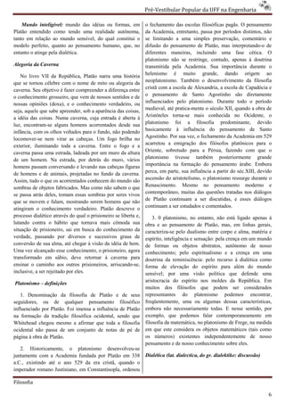Pré-Vestibular Popular da UFF na Engenharia
                                                                         ibular

    Mundo inteligível: mundo das idéias ou fo
                                           formas, em            o fechamento das escolas filosóficas pagãs. O pensamento
Platão entendido como tendo uma realidade autônoma,              da Academia, entretanto, passa por períodos distintos, não
tanto em relação ao mundo sensível, do qual constitui o          se limitando a uma simples preservação, comentário e
modelo perfeito, quanto ao pensamento humano, que no
                                               que,              difusão do pensamento de Platão, mas interpretando de
                                                                                                           interpretando-o
entanto o atinge pela dialética.                                 diferentes maneiras, incluindo uma fase cética. O
                                                                 platonismo não se restringe, contudo, apenas à doutrina
Alegoria da Caverna                                              transmitida pela Academia. Sua importância durante o
    No livro VII da República, Platão narra uma história         helenismo é muito grande, dando origem ao
que se tornou célebre com o nome de mito ou alegoria da          neoplatonismo. Também o desenvolvimento da filosofia
caverna. Seu objetivo é fazer compreender a diferença entre      cristã com a escola de Alexandria, a escola de Capadócia e
o conhecimento grosseiro, que vem de nossos sentidos e de        o pensamento de Santo Agostinho são diretamente
nossas opiniões (doxa), e o conhecimento verdadeiro, ou          influenciados pelo platonismo. Durante todo o período
                                                                                             mo.
seja, aquele que sabe apreender, sob a aparência das coisas,     medieval, até pratica-mente o século XII, quando a obra de
                                                                                       mente
a idéia das coisas. Numa caverna, cuja entrada é aberta à        Aristóteles torna-se mais conhecida no Ocidente, o
                                                                                    se
luz, encontram-se alguns homens acorrentados desde sua
                  se                                             platonismo foi a filosofia predominante, devido
infância, com os olhos voltados para o fundo, não podendo        basicamente à influência do pensamento de Santo
locomover-se nem virar as cabeças. Um fogo brilha no
            se                                                   Agostinho. Por sua vez, o fechamento da Academia em 529
exterior, iluminando toda a caverna. Entre o fogo e a            acarretou a emigração dos filósofos platônicos para o
caverna passa uma estrada, ladeada por um muro da altura         Oriente, sobretudo para a Pérsia, fazendo com que o
de um homem. Na estrada, por detrás do muro, vários              platonismo tivesse também posteriormente grande
homens passam conversando e levando nas cabeças figuras
                                     ndo                         importância na formação do pensamento árabe. Embora
                                                                 perca, em parte, sua influência a partir do séc.XIII, devido
de homens e de animais, projetadas no fundo da caverna.
Assim, tudo o que os acorrentados conhecem do mundo são          ascensão do aristotelismo, o platonismo ressurge durante o
sombras de objetos fabricados. Mas como não sabem o que          Renascimento. Mesmo no pensamento moderno e
se passa atrás deles, tomam essas sombras por seres vivos        contemporâneo, muitas das questões tratadas nos diálogos
                                                                 de Platão continuam a ser discutidas, e esses diálog diálogos
que se movem e falam, mostrando serem homens que não
atingiram o conhecimento verdadeiro. Platão descreve o           continuam a ser estudados e comentados.
processo dialético através do qual o prisioneiro se liberta e,       3. 0 platonismo, no entanto, não está ligado apenas à
lutando contra o hábito que tornava mais cômoda sua              obra e ao pensamento de Platão, mas, em linhas gerais,
situação de prisioneiro, sai em busca do conhecimento da
                                         o                       caracteriza-se pelo dualismo entre corpo e alma, matéria e
                                                                              se
verdade, passando por diversos e sucessivos graus de             espírito, inteligência e sensação: pela crença em um mundo
conversão de sua alma, até chegar à visão da idéia de hem.       de formas ou objetos abstratos, autônomo de nosso
Uma vez alcançado esse conhecimento, o prisioneiro, agora        conhecimento; pelo espiritualismo e a crença em uma
transformado em sábio, deve retornar à caverna para              doutrina da reminiscência: pelo recurso à dialética como
ensinar o caminho aos outros prisioneiros, arriscando
                    o                          arriscando-se,    forma de elevação do espírito para além do mundo
inclusive, a ser rejeitado por eles.                             sensível; por uma visão polít   política que defende uma
                                                                 aristocracia do espírito nos moldes da República. Em
Platonismo – definições
                                                                 muitos dos filósofos que podem ser considerados
   1. Denominação da filosofia de Platão e de seus               representantes do platonismo podemos encontrar,
seguidores, ou de qualquer pensamento filosófico                 freqüentemente, uma ou algumas dessas características,
influenciado por Platão. Foi imensa a influência d Platão
                                                 de              embora não necessariamente todas E nesse sentido, por
                                                                                                  todas.
na formação da tradição filosófica ocidental, sendo que          exemplo, que podemos falar contemporaneamente em
Whitehead chegou mesmo a afirmar que toda a filosofia            filosofia da matemática, no platonismo de Frege, na medida
ocidental não passa de um conjunto de notas de pé de             em que este considera os objetos matemáticos (tais como
página à obra de Platão.                                         os números) existentes independentemente de nosso
                                                                 pensamento e de nosso conhecimento sobre eles.
                                                                                       so
   2. Historicamente, o platonismo desenvolveu
                                         desenvolveu-se
juntamente com a Academia fundada por Platão em 338
        nte                                                      Dialética (lat. dialectica, do gr. dialektike: discussão)
a.C., existindo até o ano 529 da era cristã, quando o
imperador romano Justiniano, em Constantinopla, ordenou

Filosofia

                                                                                                                             6
 