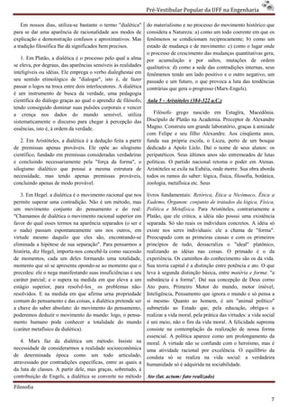 Pré-Vestibular Popular da UFF na Engenharia
                                                                         ibular

    Em nossos dias, utiliza-se bastante o termo "dialética"
                              se                                 do materialismo e no processo do movimento histórico que
para se dar uma aparência de racionalidade aos modos de          considera a Natureza: a) como um todo coerente em que os
explicação e demonstração confusos e aproximativos. M   Mas      fenômenos se condicionam reciprocamente; b) como um
a tradição filosófica lhe dá significados bem precisos.          estado de mudança e de movimento: c) como o lugar onde
                                                                 o processo de crescimento das mudanças quantitativas gera,
    1. Em Platão, a dialética é o processo pelo qual a alma      por acumulação e por saltos, mutações de ordem
se eleva, por degraus, das aparências sensíveis às realidades    qualitativa: d) como a sede das contradiçõe internas, seus
                                                                                                  contradições
inteligíveis ou idéias. Ele emprega o verbo dialeghestai em      fenômenos tendo um lado positivo e o outro negativo, um
seu sentido etimológico de "dialogar", isto é, de fazer
                imológico                                        passado e um futuro, o que provoca a luta das tendências
passar o logos na troca entre dois interlocutores. A dialética   contrárias que gera o progresso (Marx
                                                                                                 (Marx-Engels).
é um instrumento de busca da verdade, uma pedagogia
científica do diálogo graças ao qual o aprendiz de filósofo,     Aula 5 - Aristóteles (384-322 a.C.)
                                                                                           322
tendo conseguido dominar suas pulsões corporais e vencer
a crença nos dados do mundo sensível, utiliza                       Filósofo grego nascido em Estagïra, M         Macedônia.
sistematicamente o discurso para chegar à percepção das          Discípulo de Platão na Academia. Preceptor de Alexandre
essências, isto é, à ordem da verdade.                           Magno. Construiu um grande laboratório, graças à amizade
                                                                 com Felipe e seu filho Alexandre. Aos cinqüenta anos,
    2. Em Aristóteles, a dialética é a dedução feita a partir    funda sua própria escola, o Liceu, perto de um bosque
de premissas apenas prováveis. Ele opõe ao silogismo
                                      e                          dedicado a Apolo Líelo. Daí o nome de seus alunos: os
                                                                                              aí
científico, fundado em premissas consideradas verdadeiras        peripatéticos. Seus últimos anos são entremeados de lutas
e concluindo necessariamente pela "força da forma", o            políticas. O partido nacional retoma o poder em Atenas.
silogismo dialético que possui a mesma estrutura de              Aristóteles se exila na Eubéia, onde morre. Sua obra aborda
necessidade, mas tendo apenas premissas prováveis,               todos os ramos do saber: lógica, física, filosofia, b
                                                                                                                     botânica,
concluindo apenas de modo provável.                              zoologia, metafísica etc. Seus

   3. Em Hegel. a dialética é o movimento racional que nos       livros fundamentais: Retórica, Ética a Nicômaco, Ética a
permite superar uma contradição. Não é um método, mas            Eudemo, Órganon: conjunto de tratados da lógica, Física,
um movimento conjunto do pensamento e do real:                   Política e Metafísica. Para Aristóteles, contrariamente a
"Chamamos de dialética o movimento racional superior em          Platão, que ele critica, a idéia não possui uma existência
favor do qual esses termos na aparência separados (o ser e
                        mos                                      separada. Só são reais os indivíduos concretos. A idéia só
o nada) passam espontaneamente uns nos outros, em                existe nos seres individuais: ele a chama de "forma".
virtude mesmo daquilo que eles são, encontrando
                                              encontrando-se     Preocupado com as primeiras causas e com os primeiros
eliminada a hipótese de sua separação". Para pensarmos a         princípios de tudo, dessacraliza o "ideal" platônico,
história, diz Hegel, importa-nos concebê-la como sucessão
                                           la                    realizando as idéias nas coisas. O primado é o da
de momentos, cada um deles formando uma totalidade,
      omentos,                                                   experiência. Os caminhos do conhecimento são os da vida.
momento que só se apresenta opondo-se ao momento que o
                                      se                         Sua teoria capital é a distinção entre potência e ato. O que
precedeu: ele o nega manifestando suas insuficiências e seu      leva à segunda distinção básica, entre matéria e forma: "a
caráter parcial; e o supera na medida em que eleva a um          substância é a forma". Daí sua concepção de Deus corno
estágio superior, para resolvê-los_ os problemas não
                                         s              não-     Ato puro, Primeiro Motor do mundo, motor imóvel,
resolvidos. E na medida em que afirma urna propriedade           Inteligência, Pensamento que ignora o mundo e só pensa a
comum do pensamento e das coisas, a dialética pretende ser       si mesmo. Quanto ao homem, é um "animal político"
a chave do saber absoluto: do movimento do pensamento,           submetido ao Estado que, pela educação, obriga     obriga-o a
poderemos deduzir o movimento do mundo: logo, o pensa pensa-     realizar a vida moral, pela prática das vir
                                                                                                         virtudes: a vida social
mento humano pode conhecer a totalidade do mundo                 é uni meio, não o fim da vida moral. A felicidade suprema
(caráter metafísico da dialética).                               consiste na contemplação da realização de nossa forma
                                                                 essencial. A política aparece como um prolongamento da
   4. Marx faz da dialética um método. Insiste na                moral. A virtude não se confunde com o heroísmo, mas é
necessidade de considerarmos a realidade socioeconômica          uma atividade racional por excelência. O equilíbrio da
de determinada época como um todo articulado,                    conduta só se realiza na vida social: a verdadeira
atravessado por contradições específicas, entre as quais a
                                    ficas,                       humanidade só é adquirida na sociabilidade.
da luta de classes. A partir dele, mas graças, sobretudo, à
contribuição de Engels, a dialética se converte no método        Ato (lat. actum: fato realizado)
Filosofia

                                                                                                                              7
 