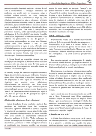 Pré-Vestibular Popular da UFF na Engenharia
                                                                        ibular

portanto, derivados da própria natureza e estrutura do real.    através do termo médio (no exemplo, "homens"), que
Esta é essencialmente a concepção aristotélica, que             permite relacionar os outros termos (no exemplo, "gregos"
predomina em grande parte no pensamento antigo e                e "mortais") aí contidos, formando uma nova proposição.
medieval, embora sobreviva em certas concepções
    dieval,                                                     Segundo as regras do silogismo válido, não é possível que
contemporâneas como o platonismo de Frege. b) Como              as premissas sejam verdadeiras e a conclusão seja falsa. A
ciência do pensamento: ou seja, as categorias e princípios      teoria do silogismo de Aristóteles sofreu uma série de
lógicos refletiriam a estrutura e o modo de operar de nosso     modificações e desenvolvimentos na escola aristotélica e na
pensamento, especificamente de nosso rac raciocínio dedutivo;   escolástica. No período moderno sua importância vai sendo
seriam o resultado da explicitação e sistematização dessas      progressivamente menor até dar lugar, no séc.XIX, à lógica
categorias e princípios. Essa visão é característica do         matemática e aos cálculos proposicionais e dos predicados
pensamento moderno, sendo representada principalmente           formulados inicialmente por Frege.
pela Logique de Port-Royal (1662), de Antoine Arnauld e
                       Royal
Pierre Nicole, inspirada no racionalismo cartesiano, e cujo
              ,                                                 Aula 6 – Entre a fé e a razão
subtítulo era precisamente "a arte de pensar". O                   O cristianismo poderia ter se mantido exclusivamente
intuicionismo contemporâneo, ao menos com Brouwer,              no terreno da fé. Ao contrário da razão, que exige provas e
mantém urna visão próxima a esta. c) Mais                       demonstrações, a fé basta a si mesma. Crê     Crê-se, é o
contemporaneamente, a lógica é vista, sobretudo, como           suficiente. O cristianismo, porém, não se satisfez com o
ciência da linguagem, ou seja, como ciência das linguagens
             nguagem,                                           credo. Entrou no terreno da filosofia. Mais do que isso, fo
                                                                                                                         foi
for-mais, e das categorias e princípios que utilizamos para a
     mais,                                                      a forma que a filosofia assumiu por mais de um milênio.
construção de sistemas formais, para operar com esses           Em contrapartida, a fé cristã assimilou procedimentos
sistemas e para fundamentar sua validade.                       racionais.
   A lógica formal ou aristotélica consiste em uma                 Esse encontro, marcado por tensões entre a fé e a razão,
investigação das categorias e princípios através dos quais      iniciou-se no Império Romano, que propiciava a mescla de
                                                                        se
pensamos sobre as coisas, do ponto de vista apenas da           diversos valores culturais, e prolongou por toda a Idade
                                                                                              prolongou-se
estrutura formal desse pensamento, abstração feita de seu       Média, quando a Igreja se tornaria preponderante.
conteúdo. Divide-se em lógica
                                                                   Historicamente, o cristianismo origina das pregações
                                                                                         tianismo origina-se
do conceito, ou seja, dos termos ou categorias que usa
                                                    usamos;     de Jesus de Nazaré pela Judéia, então anexada ao Império
lógica das proposições, ou seja, do modo como formamos          Romano. Sua mensagem é simples: amar ao próximo,
nossos juízos relacionando os conceitos e expressando
                                            expressando-os      praticar a bondade e desprezar os valores deste mundo, pois
em proposições; e uma lógica do raciocínio, ou do               a verdadeira morada do homem é o reino dos céus. Jesus s se
silogismo,     que     examina      como       relacionamos     declarava filho de Deus, enviado ao mundo para redimir o
inferencialmente as proposições para delas extra      extrair
                                                                homem dos pecados. Sua crucificação seria, nessa medida,
conclusões. O caráter formal da lógica aristotélica pode ser
                                                                o sacrifício do próprio Deus encarnado para salvar os
representado pelo uso de variáveis. Assim, da proposição        homens.
"todo A é B" podemos deduzir corretamente que "algum B
é A", mas não que "todo B é A", quaisquer que sejam os             Após a morte de Jesus (e sua ressurreição, de acordo
AA e BB a que nos referimos.                                    com o Novo Testamento), essas idéias conquistaram
                                                                                           o),
                                                                inúmeros adeptos em várias regiões do Império. Nessa
Silogismo (lat. syllogismmts, do gr. svllogismós)               difusão – para a qual concorreu o infatigável trabalho dos
   Método de dedução de uma conclusão a partir de duas          apóstolos –, a mensagem de Jesus passou a se expressar em
                                                                           ,
premissas, por implicação lógica. Para Aristóteles,             vários idiomas, como o grego e, mais tarde, o latim. O
considerado o primeiro formulador da teoria do silogismo,       próprio termo “Cristo”, incorporado ao nome de Jesus, é de
                                                                 róprio
"o silogismo é um argumento em que, estabelecidas certas
                                       ,                        origem grega e significa “ungido”.
coisas, resulta necessariamente delas, por serem o que são,
                                                                A filosofia, um “erro vazio”
outra coisa distinta do anteriormente estabelecido"
(Primeiros analíticos, I, 24). Ex.: "Todos os homens são           A difusão do cristianismo trouxe, como era de esperar,
mortais, todos os gregos são homens, logo, todos os gregos      um confronto entre a fé e a razão. O apóstolo Paulo (século
são mortais". A conclusão se obtém assim por um processo
      ortais".                                                  I) é o primeiro a enfrentar essa questão. Ele estava
de combinação dos elementos contidos nas premissas              habilitado para isso: judeu, mas cidadão romano, educou
                                                                                                                 educou-se
Filosofia

                                                                                                                          9
 