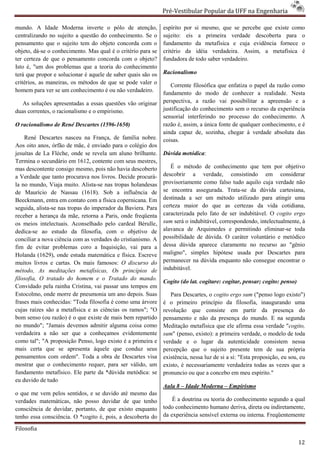 Pré-Vestibular Popular da UFF na Engenharia
                                                                       ibular

mundo. A Idade Moderna inverte o pólo de atenção,              espírito por si mesmo, que se percebe que existe como
centralizando no sujeito a questão do conhecimento. Se o
                        o                                      sujeito: eis a primeira verdade descoberta para o
pensamento que o sujeito tem do objeto concorda com o          fundamento da metafísica e cuja evidência fornece o
objeto, dá-se o conhecimento. Mas qual é o critério para se
            se                                                 critério da idéia verdadeira. Assim, a metafísica é
ter certeza de que o pensamento concorda com o objeto?         fundadora de todo saber verdadeiro.
                                                                undadora
Isto é, "um dos problemas que a teoria do conheciment
                                             conhecimento
terá que propor e solucionar é aquele de saber quais são os    Racionalismo
critérios, as maneiras, os métodos de que se pode valer o         Corrente filosófica que enfatiza o papel da razão como
homem para ver se um conhecimento é ou não verdadeiro.         fundamento do modo de conhecer a realidade. Nesta
   As soluções apresentadas a essas questões vão originar      perspectiva, a razão vai possibilitar a apreensão e a
duas correntes, o racionalismo e o empirismo.
                     ionalismo                                 justificação do conhecimento sem o recurso da experiência
                                                               sensorial interferindo no processo do conhecimento. A
O racionalismo de René Descartes (1596-
                                      -1650)                   razão é, assim, a única fonte de qualquer conhecimento, e é
                                                               ainda capaz de, sozinha, chegar à verdade absoluta das
    René Descartes nasceu na França, de família nobre.         coisas.
Aos oito anos, órfão de mãe, é enviado para o colégio dos
jesuítas de La Flèche, onde se revela um aluno brilhante.
                       ,                                       Dúvida metódica:
Termina o secundário em 1612, contente com seus mestres,
mas descontente consigo mesmo, pois não havia descoberto          É o método de conhecimento que tem por obj      objetivo
a Verdade que tanto procurava nos livros. Decide procurá
                                                    procurá-   descobrir a verdade, consistindo em considerar
la no mundo, Viaja muito. Alista-se nas tropas h
                                   se            holandesas    provisoriamente como falso tudo aquilo cuja verdade não
de Maurício de Nassau (1618). Sob a influência de              se encontra assegurada. Trata
                                                                                          Trata-se da dúvida cartesiana,
Beeckmann, entra em contato com a física copernicana. Em       destinada a ser um método utilizado para atingir uma
seguida, alista-se nas tropas do imperador da Baviera. Para
                se                                             certeza maior do que as certezas da vid cotidiana,
                                                                                                          vida
receber a herança da mãe, retorna a Paris, onde freqüenta      caracterizada pelo fato de ser indubitável. O cogito ergo
os meios intelectuais. Aconselhado pelo cardeal Bérulle,
                       .                                       sum será o indubitável, correspondendo, intelectualmente, à
dedica-se ao estudo da filosofia, com o objetivo de
        se                                                     alavanca de Arquimedes e permitindo eliminar
                                                                                                         eliminar-se toda
conciliar a nova ciência com as verdades do cristianismo. A    possibilidade de dúvida. O caráter voluntário e metódico
fim de evitar problemas coro a Inquisição, vai para a          dessa dúvida aparece claramente no recurso ao "gênio
                                                                                arece
Holanda (1629), onde estuda matemática e física. Escre
                                                    Escreve    maligno", simples hipótese usada por Descartes para
muitos livros e cartas. Os mais famosos: O discurso do         permanecer na dúvida enquanto não consegue encontrar o
método, As meditações metafísicas, Os princípios de            indubitável.
filosofia, O tratado do homem e o Tratado do mando.
                                                               Cogito (do lat. cogitare: cogitar, pensar; cogito: penso)
Convidado pela rainha Cristina, vai passar uns tempos em
Estocolmo, onde morre de pneumonia um ano depois. Suas            Para Descartes, o cogito ergo sum ("penso logo existo")
frases mais conhecidas: "Toda filosofia é como uma árvore      é o primeiro princípio da filosofia, inaugurando uma
cujas raízes são a metafísica e as ciências os ramos"; "O      revolução que consiste em partir da presença do
bom senso (ou razão) é o que existe de mais bem repartido      pensamento e não da presença do mundo. E na segunda
no mundo"; "Jamais devemos admitir alguma coisa como           Meditação metafísica que ele afirma essa verdade "    "cogito,
verdadeira a não ser que a conheçamos evidentemente            sum" (penso, existo): a primeira verdade, o modelo de toda
como tal"; "A proposição Penso, logo existo é a primeira e     verdade e o lugar da autenticidade consistem nessa
mais certa que se apresenta àquele que conduz seus             percepção que o sujeito presente tem de sua própria
pensamentos com ordem". Toda a obra de Descartes visa          existência, nessa luz de si a si: "Esta proposição, eu sou, eu
mostrar que o conhecimento requer, para ser válido, um         existo, é necessariamente verdadeira todas as vezes que a
fundamento metafísico. Ele parte da *dúvida metódica: se       pronuncio ou que a concebo em meu espírito."
eu duvido de tudo
                                                               Aula 8 – Idade Moderna – Empirismo
o que me vem pelos sentidos, e se duvido até mesmo das
verdades matemáticas, não posso duvidar de que tenho               É a doutrina ou teoria do conhecimento segundo a qual
consciência de duvidar, portanto, de que existo enquanto       todo conhecimento humano deriva, direta ou indiretamente,
tenho essa consciência. O *cogito é, pois, a descoberta do
            onsciência.                                        da experiência sensível externa ou interna. Freqüentem
                                                                                                           Freqüentemente

Filosofia

                                                                                                                           12
 