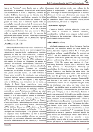 Pré-Vestibular Popular da UFF na Engenharia
                                                                         ibular

fala-se do "empírico" como daquilo que se refere à
     se                                                          consegue atingir certezas morais: suas verdades são da
experiência, às sensações e às percepções, relativamente         ordem da probabilidade; c) não há causalidade objetiva,
aos encadeamentos da razão. O empirismo, sobretudo de            pois nem sempre as mesmas causas produzem os mesmos
Locke e de Hume, demonstra que não há outra fonte do             efeitos; d) convém que substituamos toda certeza pela
conhecimento senão a experiência e a sensação. As idéias         probabilidade. Eis seu ceticismo, a condição da tolerância e
só nascem de um enfraquecimento da sensação, e não               da coexistência pacífica entre os homens. Trata
                                                                                                              Trata-se de um
podem ser inatas. Daí o empirismo rejeitar todas as              ceticismo teórico, não válido na vida prática.
especulações como vãs e impossíveis de circunscrever. Seu
grande argumento: "Nada se encontra no espírito que não          Fenomenísmo - definição
tenha, antes, estado nos sentidos." "A não ser o próprio
                  do                                                Concepção filosófica atribuída, sobretudo, a Hume, que
                                                                                      ica
espírito", responde Leibniz. Kant tenta resolver o debate:       não admite a existência de nenhuma substância,
todos os nossos conhecimentos, diz ele, provêm da                considerando a realidade como composta exclusivamente
experiência, mas segundo quadros e formas a priori que são       de fenômenos e das percepções e idéias que formamos
próprios de nosso espírito. Com isso, tenta evita o perigo
                                            evitar               destes. Oposto a substancialismo
                                                                                  substancialismo.
do dogmatismo e do empirismo.
                                                                 John Locke (1632-1704)
David Hume (1711-1776)
                                                                    John Locke nasceu perto de Bristol, Inglaterra. Estudou
                                                                        n
    O filósofo e historiador escocês David Hume nasceu em        medicina e foi secretário político de vários homens de
Edimburgo. Estudou filosofia e se interessou pelas letras.       Estado. Fez várias viagens ao exterior. Até os 38 anos, não
Abandonou o curso de direito e dedicou
                                    dedicou-se ao comércio,
                                                                 manifestou nenhuma vocação filosófica. Foi somente em
passando três anos na França (1734-1737). Retornou à
                                          1737).                 1670171 que seu pensamento tomou u novo rumo:
                                                                                                            um
Inglaterra, tornou-se secretário do general Saint Clair e o
                    se                                           surgiu-lhe a idéia de sua grande obra: An Essay concerning
                                                                         lhe
acompanhou a Viena e Turim. Em 1744, candidatou
                                              candidatou-se a    Human Understanding (Ensaio sobre o entendimento
uma cadeira de filosofia em Edimburgo, foi acusado de
                                                                 humano. 1690). No mesmo ano, escreveu An Essay
ateísmo e não nomeado. Posterior-mente, candidatou
                                     mente, candidatou-se à      concerning Toleration (Ensaio sobre a tolerância). Em
cadeira de lógica em Glasgow, para substituir Adam Smith,        1693, publicou The Reasonableness christianity (A
e fracassou novamente. Conseguiu ser nomeado                     razoabilidade do Cristianismo). Sua obra é uma reação
bibliotecário da faculdade de direito, onde se dedicou a         contra Descartes e sua doutrina das idéias inatas. Ao
uma grande atividade literária. Em 1763, re       re-tornou à    descrever a formação de nossas idéias, Locke mostra que
França como secretário da embaixada, ond conheceu
                                              onde               todas elas têm por fonte a experiência. Ele defende o
Rousseau. Voltou á Inglaterra e tornou-se subsecretário de
                                          se                     empirismo contra o racionalismo cartesiano. O essencial de
                                                                                         ionalismo
Estado (1767-1768). No ano seguinte (1769), regressou
                1768).                                           sua doutrina é sua teoria do conhecimento: a) todo
então a Edimburgo, onde permaneceu até sua morte. A
                                                                 conhecimento humano tem sua origem na sensação: "nada
filosofia de David Hume caracteriza
                                  caracteriza-se como um
                                                                 há na inteligência que, antes, não tenha estado nos
*fenomenísmo que procede ao mesmo tempo do empirismo             sentidos"; não há idéias inatas no espírito; b) a partir dos
de Locke e do *idealismo de Berkeley: também é                   dados da experiência, o entendimento vai produzir novas
                                                                  ados
conhecida por ser um *ceticismo, na medida em que reduz          idéias por abstração; c) se o entendimento humano é
os princípios racionais a ligações de idéias fortificadas pelo
                                                                 passivo na origem, pois é tributário dos sentidos, tem um
hábito e o eu a uma coleção de estados de consciência.
                                                                 papel ativo, pois pode combinar as idéias simples e formar
Suas obras principais são: A Treatise of Human Nature            idéias complexas. Assim, seu empempirismo leva-o a conferir à
(1739), Essays Moral and Political (1741), An Enquiry            probabilidade um papel essencial no conhecimento. Quanto
Concerning Human Understanding (inicialmente intitulado
                                                                 à política, parte da seguinte idéia: "Os homens são todos,
Philosophical Essays Concerning Human Understanding)
                                                                 por natureza, livres, iguais e independentes, e ninguém
(1748), Political Discourses (1752), History of EnglanEngland    pode ser despossuído de seus bens nem submetido ao poder
during the Reigns of James I and Charles I (1754 ss.),           político sem seu consentimento". A conseqüência de seu
Dialogues on Natural Religion (1779), póstuma. Abordam           empirismo se revela na concepção do Estado social e do
os seguintes temas fundamentais: a) não é possível
                                                                 poder político: em primeiro lugar, refuta o direito divino e
nenhuma teoria geral da realidade: o homem não pode criar
                                                                 o absolutismo, pois trata trata-se de renunciar a essas
idéias, pois está inteiramente submetido aos sentidos; todos
                                    etido                        especulações para se voltar às cois mesmas; em seguida,
                                                                                                  coisas
os nossos conhecimentos vêm dos sentidos; b) a ciência só        declara que o poder só é legitimo quando é a emanação da

Filosofia

                                                                                                                           13
 