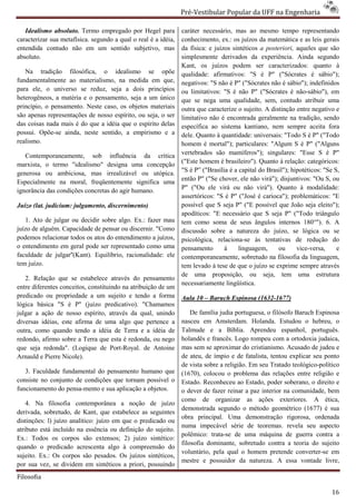 Pré-Vestibular Popular da UFF na Engenharia
                                                                        ibular

   Idealismo absoluto. Termo empregado por Hegel para           caráter necessário, mas ao mesmo tempo representando
caracterizar sua metafísica. segundo a qual o real é a idéia,   conhecimento, ex.: os juízos da matemática e as leis g   gerais
entendida contudo não em um sentido subjetivo, mas              da física: e juízos sintéticos a posteriori, aqueles que são
absoluto.                                                       simplesmente derivados da experiência. Ainda segundo
                                                                Kant, os juízos podem ser caracterizados: quanto à
   Na tradição filosófica, o idealismo se opõe
                    ilosófica,                                  qualidade: afirmativos: "S é P" ("Sócrates é sábio");
fundamentalmente ao materialismo, na medida em que,             negativos: "S não é P" ("Sócrat não é sábio"); indefinidos
                                                                                         ("Sócrates
para ele, o universo se reduz, seja a dois princípios           ou limitativos: "S é não P" ("Sócrates é não  não-sábio"), em
heterogêneos, a matéria e o pensamento, seja a um único         que se nega uma qualidade, sem, contudo atribuir uma
princípio, o pensamento. Neste caso, os objetos materiais       outra que caracterize o sujeito. A distinção entre negativo e
são apenas representações de nosso espírito, ou seja, o ser
      penas                                                     limitativo não é encontrada geralmente na tradição, se   sendo
das coisas nada mais é do que a idéia que o espírito delas      específica ao sistema kantiano, nem sempre aceita fora
possui. Opõe-se ainda, neste sentido, a empirismo e a
              se                                                dele. Quanto à quantidade: universais: "Todo S é P" ("Todo
realismo.                                                       homem é mortal"); particulares: "Algum S é P" ("Alguns
   Contemporaneamente, sob influência da crítica                vertebrados são mamíferos"); singulares: "Esse S é P"
marxista, o termo "idealismo" designa uma concepção
                             o"                                 ("Este homem é brasileiro"). Quanto à relação: categóricos:
generosa ou ambiciosa, mas irrealizável ou utópica.             "S é P” ("Brasília é a capital do Brasil"); hipotéticos: "Se S,
Especialmente na moral, freqüentemente significa uma            então P" ("Se chover, ele não virá"); disjuntivos: "Ou S, ou
ignorância das condições concretas do agir humano.              P" ("Ou ele virá ou não virá"). Quanto à modalidade:
                                                                assertóricos: "S é P" ("José é carioca"); probl
                                                                                                            problemáticos: "E
Juízo (lat. judicium: julgamento, discernimento)                possível que S seja P" ("E possível que João seja eleito");
                                                                apodíticos: "E necessário que S seja P" ("Todo triângulo
   1. Ato de julgar ou decidir sobre algo. Ex.: fazer mau       tem como soma de seus ângulos internos 180°"). 6. A
juízo de alguém. Capacidade de pensar ou discernir. "Como       discussão sobre a natureza do juízo, se lógica ou se
podemos relacionar todos os atos do entendimento a juízos,      psicológica, relaciona-se às tentativas de redução do
                                                                                          se
o entendimento em geral pode ser representado como uma          pensamento       à     linguagem,     ou      vice-versa,
                                                                                                              vice            e
faculdade de julgar''(Kant). Equilíbrio, racional
                                         racionalidade: ele     contemporaneamente, sobretudo na filosofia da linguagem,
tem juízo.                                                      tem levado à tese de que o juízo se exprime sempre através
                                                                de uma proposição, ou seja, tem uma estrutura
   2. Relação que se estabelece através do pensamento
                                                                necessariamente lingüística.
entre diferentes conceitos, constituindo na atribuição de um
predicado ou propriedade a um sujeito e tendo a forma           Aula 10 – Baruch Espinosa (1632
                                                                                          (1632-1677)
lógica básica "S é P" (juízo predicativo). "Chamamos
julgar a ação de nosso espírito, através da qual, unindo
           ção                                                      De família judia portuguesa, o filósofo Baruch Espinosa
diversas idéias, este afirma de uma algo que pertence a         nasceu em Amsterdam. Holanda. Estudou o hebreu, o
outra, como quando tendo a idéia de Terra e a idéia de          Talmude e a Bíblia. Aprendeu espanhol, português.
redondo, afirmo sobre a Terra que esta é redonda, ou nego       holandês e francês. Logo rompeu com a ortodoxia judaica,
que seja redonda". (Logique de Port-Roya de Antoine
                                         Royal.                 mas sem se aproximar do cristianismo. Acusado de judeu e
Arnauld e Pierre Nicole).                                       de ateu, de ímpio e de fatalista, tentou explicar seu ponto
                                                                de vista sobre a religião. Em seu Tratado teológico
                                                                                                           teológico-político
   3. Faculdade fundamental do pensamento humano que            (1670), colocou o problema das relações entre religião e
consiste no conjunto de condições que tornam possível o         Estado. Reconheceu ao Estado, poder soberano, o direito e
                                                                            onheceu
funcionamento do pensa-mento e sua aplicação a objetos.
                        mento                                   o dever de fazer reinar a paz interior na comunidade, bem
                                                                como de organizar as ações exteriores. A ética,
    4. Na filosofia contemporânea a noção de juí       juízo
                                                                demonstrada segundo o método geométrico (1677) é sua
derivada, sobretudo, de Kant, que estabelece as seguintes
                                                                obra principal. Uma demonstração rigorosa, ordenad  ordenada
distinções: l) juízo analítico: juízo em que o predicado ou
                                                                numa impecável série de teoremas. revela seu aspecto
atributo está incluído na essência ou definição do sujeito.
                                                                polêmico: trata-se de uma máquina de guerra contra a
                                                                                 se
Ex.: Todos os corpos são extensos; 2) juízo sintético:
                                                                filosofia dominante, sobretudo contra a teoria do sujeito
quando o predicado acrescenta algo à compreensão do
                         crescenta
                                                                voluntário, pela qual o homem pretende converter
                                                                                                             converter-se em
sujeito. Ex.: Os corpos são pesados. Os juízos sintéticos,
                                                                mestre e possuidor da natureza. A e      essa vontade livre,
por sua vez, se dividem em sintéticos a priori, possuindo
Filosofia

                                                                                                                            16
 