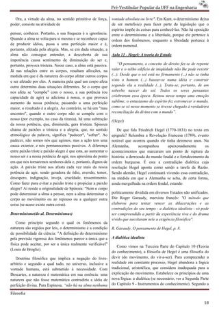 Pré-Vestibular Popular da UFF na Engenharia
                                                                        ibular

   Ora, a virtude da alma, no sentido primitivo de força,
            irtude                                              vontade absoluta ou livre". Em Kant, o determinismo deixa
                                                                                          .
poder, consiste na atividade de                                 de ser metafísico para fazer parte da legislação que o
                                                                espírito impõe às coisas para conhecê
                                                                                s             conhecê-las. Não há oposição
pensar, conhecer. Portanto, a sua fraqueza é a ignorância.      entre o determinismo e a liberdade, porque ele pertence à
Quando a alma se volta para si mesma e se reconhece capaz       ordem dos fenômenos, enquanto a liberdade pertence à
de produzir idéias, passa a uma perfeição maior e é,            ordem numenal.
portanto, afetada pela alegria. Mas, se em dada situação, a
        o,
alma não consegue entender, a descoberta de sua                 Aula 11 - Hegel: A teoria do Estado
impotência causa sentimento de diminuição do ser e,
portanto, provoca tristeza. Nesse caso, a alma está passiva.         “O pensamento, o conceito de direito fez de repente
                                                                                                            fez-se
Já nas relações entre os corpos, resultam afecções, na          valer e o velho edifício de iniqüidade não lhe pode resistir
medida em que é da natureza do corpo afetar outros corpos       (...). Desde que o sol está no firmamento (...) não se tinha
e ser afetado por eles. A maneira pela qual um corpo afeta      visto o homem (...) basear
                                                                                        basear-se numa idéia e construir
outro determina duas situações diferentes. Se o corpo que       segundo ela a realidade (...). Trata
                                                                                        de        Trata-se, portanto, de um
nos afeta se "compõe" com o nosso, a sua potência (ou           soberbo nascer do sol. Todos os seres pensantes
capacidade de agir) se adiciona à nossa, o que provoca          celebraram essa época. Reinou nesse tempo uma emoção
aumento da nossa potência; passando a uma perfeição             sublime, o entusiasmo do espírito fez estremecer o mundo,
maior, o resultado é a alegria. Ao contrário, se há um "mau     como se só nesse momento se tivesse chegado à verdadeira
encontro", quando o outro corpo não se compõe com o             reconciliação do divino com o mundo”.
                                                                      nciliação
nosso (por exemplo, no caso da tirania), há uma sub subtração   (Hegel)
da nossa potência, que, diminuída, gera tristeza. Spinoza
chama de paixões a tristeza e a alegria, que, no sentido           De que fala Friedrich Hegel (1770
                                                                                                 (1770-1831) no texto em
etimológico da palavra, significa "padecer", "sofrer". Ao       epígrafe? Relembra a Revolução Francesa (1789), evento
padecer, não somos nós que agimos, mas a ação tem uma           notável que ocorreu quando ele tinha dezenove anos. Na
causa exterior, e nós permanecemos passivos. A diferença        Alemanha,        acompanhou       apaixonadamente         os
entre paixão triste e paixão alegre é que esta, ao aumentar o   acontecimentos que marcaram um ponto de ruptura da
                                                                        imentos
nosso ser e a nossa potência de agir, nos aproxima do ponto     história: a derrocada do mundo feudal e o fortalecimento da
em que nos tornaremos senhores dela e, portanto, dignos de      ordem burguesa. É esta a contradição dialética cuja
ação. A paixão triste nos afasta cada ve mais da nossa
                                          vez                   resolução Hegel aponta como sendo a tarefa da Razão.
potência de agir, sendo geradora de ódio, aversão, temor,       Sendo alemão, Hegel continuará vivendo essa con contradição,
desespero, indignação, inveja, crueldade, ressentimento.        na medida em que a Alemanha se acha, de certa forma,
Como fazer para evitar a paixão triste e propiciar a paixão     ainda mergulhada na ordem feudal, estando
alegre? Aí reside a originalidade de Spinoza: "Nem o corpo
pode determinar a alma a pensar, nem a alma determinar o
       eterminar                                                politicamente dividida em diversos Estados não unificados.
corpo ao movimento ou ao repouso ou a qualquer outra            Diz Roger Garaudy, marxista francês: "O método que
coisa (se acaso existe outra coisa).                            elaborou para tentar vencer as dilaceraçõ
                                                                                                       dilacerações e as
                                                                contradições do seu tempo - a dialética idealista - só pode
Determinismo(do al. Determinismus)                              ser compreendido a partir da experiência viva e do drama
                                                                vivido que suscitaram nele a exigência filosófica".
    Como princípio segundo o qual os fenômenos da
natureza são regidos por leis, o determinismo é a condição      R. Garaudy, O pensamento de Hegel, p. 8.
de possibilidade da ciência: "A definição do determinismo
pela previsão rigorosa dos fenômenos parece a única que a       A dialética idealista
física pode aceitar, por ser a única realmente verificável"
                                                                   Como vimos na Terceira Parte do Capítulo 10 (Teoria
(Louis de Broglie).
                                                                do conhecimento), a filosofia de Hegel é uma filosofia do
   Doutrina filosófica que implica a negação do livrelivre-     devir (do movimento, do vir  vir-a-ser). Para compreender a
arbítrio e segundo a qual tudo, no universo, inclusive a        realidade em constante processo, Hegel abandona a lógica
vontade humana, está submetido à necessidade. Com               tradicional, aristotélica, que considera inad
                                                                                                          inadequada para a
Descartes, a natureza é matemática em sua e essência: uma       explicação do movimento. Estabelece os princípios de uma
natureza que não fosse matemática contradiria a idéia de        nova lógica: a dialética (se necessário, ver a Segunda Parte
perfeição divina. Para Espinosa. “não há na alma nenhuma        do Capítulo 9 - Instrumentos do conhecimento). Segundo a

Filosofia

                                                                                                                         18
 