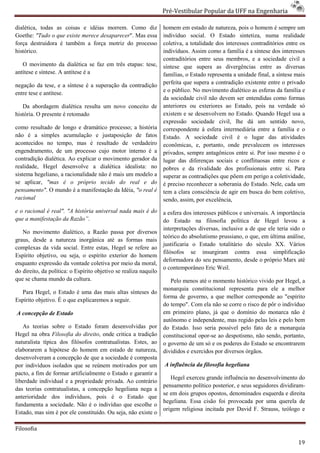 Pré-Vestibular Popular da UFF na Engenharia
                                                                          ibular

dialética, todas as coisas e idéias morrem. Como diz              homem em estado de natureza, pois o homem é sempre um
Goethe: "Tudo o que existe merece desaparecer Mas essa
                                  desaparecer".                   indivíduo social. O Estado sintetiza, numa realidade
força destruidora é também a força motriz do processo             coletiva, a totalidade dos interesses contr
                                                                                                        contraditórios entre os
histórico.                                                        indivíduos. Assim como a família é a síntese dos interesses
                                                                  contraditórios entre seus membros, e a sociedade civil a
   O movimento da dialética se faz em três etapas: tese,          síntese que supera as divergências entre as diversas
antítese e síntese. A antítese é a                                famílias, o Estado representa a unidade final, a síntese mais
negação da tese, e a síntese é a superação da contradi
                                              contradição         perfeita que supera a contradição existente entre o privado
                                                                       ita
entre tese e antítese.                                            e o público. No movimento dialético as esferas da família e
                                                                  da sociedade civil não devem ser entendidas como formas
   Da abordagem dialética resulta um novo conceito de             anteriores ou exteriores ao Estado, pois na verdade só
história. O presente é retomado                                   existem e se desenvolvem no Es  Estado. Quando Hegel usa a
                                                                  expressão sociedade civil, lhe dá um sentido novo,
como resultado de longo e dramático processo; a história          correspondente à esfera intermediária entre a família e o
não é a simples acumulação e justaposição de fatos                Estado. A sociedade civil é o lugar das atividades
acontecidos no tempo, mas é resultado de verdadeiro
                                       tado                       econômicas, e, portanto, onde prevalecem os interesses
engendramento, de um processo cujo motor interno é a              privados, sempre antagônicos entre si. Por isso mesmo é o
contradição dialética. Ao explicar o movimento gerador da         lugar das diferenças sociais e conflituosas entre ricos e
realidade, Hegel desenvolve a dialética idealista: no             pobres e da rivalidade dos profissionais entre si. Para
sistema hegeliano, a racionalidade não é mais um modelo a         superar as contradições que põem em perigo a coletividade,
se aplicar, "mas é o próprio tecido do real e do
                as                                                é preciso reconhecer a soberania do Estad Nele, cada um
                                                                                                        Estado.
pensamento". O mundo é a manifestação da Idéia, "o real é
            .                                                     tem a clara consciência de agir em busca do bem coletivo,
racional                                                          sendo, assim, por excelência,
e o racional é real". "A história universal nada mais é do        a esfera dos interesses públicos e universais. A importância
que a manifestação da Razão”.                                     do Estado na filosofia política de Hegel levou a
                                                                  interpretações diversas, inclusive a de q ele teria sido o
                                                                                                          que
   No movimento dialético, a Razão passa por diversos
                                                                  teórico do absolutismo prussiano, o que, em última análise,
graus, desde a natureza inorgânica até as formas mais
          sde
                                                                  justificaria o Estado totalitário do século XX. Vários
complexas da vida social. Entre estas, Hegel se refere ao
                                                                  filósofos se insurgiram contra essa simplificação
Espírito objetivo, ou seja, o espírito exterior do homem
                                                                  deformadora do seu pensamento, desde o próprio Marx até
enquanto expressão da vontade coletiva por meio da moral,
                                                                  o contemporâneo Eric Weil.
do direito, da política: o Espírito objetivo se realiza naquilo
                                      jetivo
que se chama mundo da cultura.                                       Pelo menos até o momento histórico vivido por Hegel, a
                                                                  monarquia constitucional representa para ele a melhor
  Para Hegel, o Estado é uma das mais altas sínteses do
                                                                  forma de governo, a que melhor corresponde ao "espírito
Espírito objetivo. É o que explicaremos a seguir.
                                                                  do tempo". Com ela não se corre o risco de pôr o indivíduo
A concepção de Estado                                             em primeiro plano, já que o domínio do monarca não é
                                                                                   no,
                                                                  autônomo e independente, mas regido pelas leis e pelo bem
   As teorias sobre o Estado foram desenvolvidas por              do Estado. Isso seria possível pelo fato de a monarquia
Hegel na obra Filosofia do direito, onde critica a tradição
                                   ,                              constitucional opor-se ao despotismo, não sendo, portanto,
                                                                                       se
naturalista típica dos filósofos contratualistas. Estes, ao       o governo de um só e os poderes do Estado se encontrarem
elaborarem a hipótese do homem em estado de natureza,             divididos e exercidos por diversos órgãos.
desenvolveram a concepção de que a sociedade é composta
por indivíduos isolados que se reúnem motivados por um            A influência da filosofia hegeliana
pacto, a fim de formar artificialmente o Estado e garantir a
                                                                     Hegel exerceu grande influência no desenvolvimento do
liberdade individual e a propriedade privada. Ao contrário
                                                                  pensamento político posterior, e seus seguidores dividiram
                                                                                                                   dividiram-
das teorias contratualistas, a concepção hegeliana nega a
                                                                  se em dois grupos opostos, denominados esquerd e direita
                                                                                                            esquerda
anterioridade dos indivíduos, pois é o Estado que
                                                                  hegeliana. Essa cisão foi provocada por uma querela de
fundamenta a sociedade. Não é o indivíduo que escolhe o
                                                                  origem religiosa incitada por David F. Strauss, teólogo e
Estado, mas sim é por ele constituído. Ou seja, não existe o

Filosofia

                                                                                                                            19
 