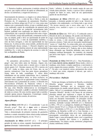 Pré-Vestibular Popular da UFF na Engenharia
                                                                        ibular

   1. Narrativa lendária, pertencente à tradição cultural de    limite / infinito). A ordem do mundo surgiu do caos em
um povo, que explica através do apelo ao sobrenatural, ao       virtude deste princípio. Assim, o apeiron seria o princípio
divino e ao misterioso, a origem do universo, o                 original de todos os seres, tanto de seu aparecimento
                                                                quanto de sua dissolução.
funcionamento da natureza e a origem e os valores básicos
do próprio povo. Ex.: o mito de Ísis e Osíris, o mito de        Anaxímenes de Mileto (588
                                                                                        (588-524 a.C.) – Segundo este
Prometeu etc. O surgimento do pensamento filosófico
                                                  filosófico-   pensador, o elemento gerador de tudo é o ar. Através da
científico na Grécia antiga (séc.Vl a.C.) é visto como uma      rarefação e da condensação, o ar forma tudo o que existe.
ruptura com o pensamento mítico, já que a realidade passa
                                ico,                            “Da mesma maneira que a nossa alma, que é ar, nos
a ser explicada a partir da consideração da natureza pela       mantém vivos, também o sopro e o ar mantém o mundo
própria, a qual pode ser conhecida racionalmente pelo           inteiro”.
homem, podendo essa explicação ser objeto de crítica e
reformulação; daí a oposição tradicional entre mito e logos
                                                       logos.   Heráclito de Éfeso (séc. VI- a.C.) - É conhecido como o
                                                                                            -V
2. Por extensão, crença não-justificada, comumente aceita e
                             justificada,                       filósofo do devir, da mudança. De acordo com Heráclito, o
que, no entanto, pode e deve ser questionada do ponto de        logos (razão/inteligência /discurso / pensamento) governa
vista filosófico. Ex.: o mito da neutralidade científica, o     todas as coisas, e está associado ao fogo, gerador do
mito do bom selvagem, o mito da superioridade da raça           processo cósmico. Tudo está em incessante trans
                                                                                                              transformação:
branca etc. A critica ao mito, nesse sentido_ produziria uma    “panta rei” (tudo flui). As coisas estão, pois, em constante
desmistificação dessas crenças. 3. Discurso alegórico que       movimento, nada permanece o mesmo (“não nos banhamos
visa transmitir uma doutrina através de uma representação       duas vezes no mesmo rio”). Todavia, não se deve deduzir
simbólica. Ex.: o mito ou alegoria da caverna e o mito do       dessa afirmação que Heráclito defendeu uma teoria da
Sol, na República de Platão.                                    mudança contínua desregrada. Ao contrário, ele entendia
                                                                                          rada.
                                                                que havia uma lógica - o logos - governando tal mudança
Aula 2 – Os pré-socráticos                                      contínua.

   Os pensadores pré-socráticos viveram no "mundo
                         socráticos                             Parmênides de Eléia (544-524 a.C.) – Para Parmênides, o
                                                                                            524
grego", mas nem todos antes de Sócrates. Alguns sim,            ser é uno, imóvel, eterno, imutável Desse modo, o devir, a
                                                                                           imutável.
outros não. Eles viveram entre o século sete e o meio do        mudança, seria ilusão e simples aparência o movimento é,
                                                                                                 aparência;
século quarto A.C. Sócrates nasceu em 470 e morreu em           assim, engano dos nossos sentidos “O ser é, o não-ser não
                                                                                           sentidos.
399 A.C. (todas as datas, antes de Cristo, são, na sua
                                tes                             é”. Ou seja: o ser imutável, eterno, permanente das coisas,
                                                                 ”.
maioria, estimativas). Uma boa parte desses pensadores          é o único que existe, enquanto o não  não-ser, que seria a
foram, antes de tudo, cosmólogos. E vários deles                mudança, não existe.
trabalharam em um sentido reducionista, isto é, tentaram
encontrar uma substância única, ou força exclusiva, ou          Pré-socráticos - Definição
princípio básico capaz de ser apresentado como o elemento
              ico
efetivamente real e primordial do cosmos. A filosofia dos           Termo que designa, na história da filosofia, os primeiros
                                                                                   igna,
Pré-socráticos (Filósofos da Natureza) voltava o seu
     socráticos                                                 filósofos gregos anteriores a Sócrates, também
pensamento para a origem (racional) do mundo, do cosmos.        denominados fisiólogos por se ocuparem com o
Ou seja, estes filósofos dedicavam-se às in
                                       se     investigações     conhecimento do mundo natural (physis). Tales de Mileto
cosmológicas, buscando a arché (o princípio fundamental         (640-c. 548 a.C.) é considerado, já por Aristóteles, como o
de todas as coisas). De seus escritos quase tudo se perdeu,     "primeiro filósofo", devido à sua busca de um primeiro
                                                                    imeiro
restando apenas poucos fragmentos. Cosmologia: estudo,          princípio natural que explicasse a origem de todas as
teoria ou descrição dos cosmos, do universo.                    coisas. Tales é tido como fundador da escola jônica, que
                                                                inclui seu discípulo Anaximandro. As principais escolas
Alguns filósofos                                                filosóficas pré-socráticas, além da e
                                                                                 socráticas,          escola jônica, são: a
                                                                atomista, incluindo Leucipo (450
                                                                                               (450-420 a.C.) e Demócrito
Tales de Mileto (640-548 a.C.) – É considerado “o pai da        (c.460-c. 370 a.C.); a pitagórica, fundada por Pitágoras de
                                                                        c.
filosofia grega”. Para ele a água seria o elemento              Samos (século VI a.C.); a Eleata, de Xenófanes (século VI
primordial (a arché) de tudo o que existe. Atribui
                    )                         Atribui-se a      a.C.) e Parmênides (c.510 a.C.) e seu discípulo Zenão; a
                                                                mobilista, de Heráclito (c.480 a.C.). Com Sócrates e os
                                                                      ista,
Tales a demonstração do primeiro teorema de geometria
                                                                sofistas, a filosofia grega toma novo rumo, sendo que a
(embora o estudo sistemático desta ciência tenh realmente
                                           tenha                preocupação cosmológica deixa de ser predominante,
começado na escola de Pitágoras, no séc. VI a.C.).              dando Lugar a uma preocupação maior com a experiência
                                                                humana, o domínio dos valores e o problema d               do
Anaximandro de Mileto (610-547 a.C.) – O princípio
                                 547                            conhecimento. Ver jônica, escola; atomismo; pitagorismo;
gerador de todas as coisas, segundo Anaximandro, seria o        eleatas; mobilismo; sofista.
apeiron (ilimitado / indeterminado / que não tem

Filosofia

                                                                                                                           2
 