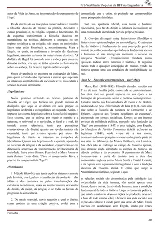 Pré-Vestibular Popular da UFF na Engenharia
                                                                         ibular

autor de Vida de Jesus, na interpretação do pensamento de        comunidade que o criou, só podendo ser compreendido
Hegel.                                                           numa perspectiva histórica.

   Os da direita são os discípulos conservadores e mantêm           Sob sua aparência liberal, essa teoria é bastante
a filosofia idealista do mestre; na política, defendem o
       sofia                                                     reacionária, pois faz do direito a estrutura inconsciente de
estado prussiano e, na religião, seguem o luteranismo. Os        uma comunidade sacralizada por seu próprio passado.
da esquerda transformam a filosofia idealista em
materialista; na política, defendem a anarquia ou um                3. Convém distinguir entre historicismo filosófico e
regime socialista e, na religião, são ateus o anticristãos.
                                            ou                   historicismo epistemológico ou met
                                                                                                 metodológico. O primeiro
Entre estes estão Feuerbach e, posteriormente, Marx e            faz da história o fundamento de uma concepção geral do
Engels, os quais, ao realizarem a inversão do idealismo          mundo ou, então, considera que todos os fenômenos sociais
hegeliano, assentam as bases do materialismo dialético: "A       e humanos só são inteligíveis mediante o recurso da
dialética de Hegel foi colocada com a cabeça para cima ou,       categoria "história" (freqüentemente fundada numa
dizendo melhor, ela que se tinha apoiado exclusivamente
              or,                                                oposição radical entre natureza e história). O segundo
                                                                                      tre
sobre sua cabeça, foi de novo reposta sobre seus pés.            recusa toda e qualquer concepção do mundo, vendo na
                                                                 história apenas uma das condições de inteligibilidade do
   Outra divergência se encontra na concepção de Marx,           real.
para quem o Estado não representa a síntese que superaria
os interesses contraditórios da sociedade civil, mas estaria a
                                           ivil,                 Aula 12 – Filosofia contemporânea – Karl Marx
serviço da classe dominante.                                         Marx, Karl (1818-1883) Filósofo alemão, nascido em
                                                                                        1883)
Hegelianismo                                                     Trier de uma família judia convertida ao protestantismo.
                                                                     er
                                                                 Sua obra teve um grande impacto em sua época e na
    Nome genérico atribuído ao destino póstumo da                formação do pensamento social e político contemporâneo.
filosofia de Hegel, que formou um grande número de               Estudou direito nas Universidades de Bonn e de Berlim,
discípulos que logo se dividiram em dois grupos: os              doutorando-se pela Universidade de Iena (
                                                                             se                          (1841), com uma
hegelianos de direita e os hegelianos de esquerda. Assim, o
                                       e                         tese sobre a filosofia da natureza de Demócrito e de
impacto do sistema hegeliano sobre a filosofia foi inegável.     Epicuro. Ligou-se aos "jovens hegelianos de esquerda",
                                                                                  se
Esse sistema, que se esforça por reunir o espírito e a           escrevendo em jornais socialistas. Depois de um intenso
natureza, o universal e o particular, o ideal e o real, foi      período de militância política, marcado pela fundação da
tomado como referência, tanto por pensadores                     "liga" dos comunistas (1847) e pela redação, com Engels,
                                                                                      s
conservadores (de direita) quanto por revolucionários (de        do Manifesto do Partido Comunista (1848), exilou-se na
esquerda), tanto por crentes quanto por ateus. Os                Inglaterra (1849), onde viveu até a sua morte,
hegelianos de direita se tornaram os campeões do                 desenvolvendo suas pesquisas e escrevendo grande parte de
liberalismo. Quanto aos hegelianos de esquerda, apoiando
                                                  apoiando-      sua obra na biblioteca do Museu Britânico, em Londres.
se na teoria da religião e da sociedade, converteram em
                                         converteram-se          Sua obra não se restringe ao campo da filosofia apenas,
defensores ardorosos da transformação revolucionária da          mas abrange ainda sobretudo os campos da história, da
sociedade. Entre estes últimos, Feuerbach e Marx foram os        ciência política e da economia. O pensamento de Marx
mais ilustres. Lenin dizia: "Para se compreender Marx, é         desenvolve-se a partir do contato com a obra dos
                                                                             se
preciso ter compreendido Hegel”.                                 economistas ingleses como Adam Smith e David Ric Ricardo,
                                                                 e da ruptura com o pensamento hegeliano e com a tradição
Historicismo                                                     idealista da filosofia alemã. E então que surge o
                                                                 *materialismo histórico, segundo o qual
   1. Método filosófico que tenta explicar sistematicamente
pela história, isto é, pelas circunstâncias da evolução das      as relações sociais são determinadas pela satisfação das
idéias e dos costumes ou pelas transformações das                necessidades da vida humana, não sendo apenas uma
estruturas econômicas, todos os acontecimentos relevantes        forma, dentre outras, da atividade humana, mas a condição
do direito, da moral, da religião e de todas as formas de        fundamental de toda a história. Logo, a economia política,
progresso da consciência.                                        que estuda a natureza dessas relações de produção, deve ser
  2. De modo especial, teoria segundo a qual o direito,          a base de todo estudo sobre o homem sua vida social e sua
                                                                 expressão cultural. Grande parte das obras de Marx foram
                                                                                  l.
como produto de uma criação coletiva, evolui com a
                                                                 escritas em colaboração com Engels, sendo por vezes

Filosofia

                                                                                                                          20
 