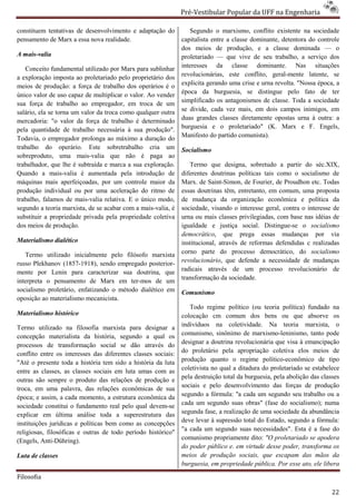 Pré-Vestibular Popular da UFF na Engenharia
                                                                       ibular

constituem tentativas de desenvolvimento e adaptação do           Segundo o marxismo, conf conflito existente na sociedade
pensamento de Marx a essa nova realidade.                      capitalista entre a classe dominante, detentora do controle
                                                               dos meios de produção, e a classe dominada — o
A mais-valia                                                   proletariado — que vive de seu trabalho, a serviço dos
   Conceito fundamental utilizado por Marx para sublinhar      interesses da classe dominante. Nas situações
a exploração imposta ao proletariado pelo proprietário dos     revolucionárias, este conflito, geral
                                                                                     e            geral-mente latente, se
meios de produção: a força de trabalho dos operários é o
                    o:                                         explicita gerando uma crise e urna revolta. "Nossa época, a
único valor de uso capaz de multiplicar o valor. Ao vender     época da burguesia, se distingue pelo fato de ter
sua força de trabalho ao empregador, em troca de um            simplificado os antagonismos de classe. Toda a sociedade
salário, ela se torna um valor da troca como qualquer outra    se divide, cada vez mais, em dois campos inimigos, em
mercadoria: "o valor da força de trabalho é determinado        duas grandes classes diretamente opostas urna à outra: a
pela quantidade de trabalho necessária à sua produção".        burguesia e o proletariado" (K. Marx e F. Engels,
Todavia, o empregador prolonga ao máximo a duração do          Manifesto do partido comunista).
trabalho do operário. Este sobretrabalho cria um               Socialismo
sobreproduto, uma mais-valia que não é paga ao
                               valia
trabalhador, que lhe é subtraída e marca a sua exploração.
                                        ca                        Termo que designa, sobretudo a partir do séc.XIX,
Quando a mais-valia é aumentada pela introdução de
                   valia                                       diferentes doutrinas políticas tais como o socia
                                                                                                            socialismo de
máquinas mais aperfeiçoadas, por um controle maior da          Marx. de Saint-Simon, de Fourier, de Proudhon etc. Todas
                                                                                 Simon,
produção individual ou por uma aceleração do ritmo de          essas doutrinas têm, entretanto, em comum, uma proposta
trabalho, falamos de mais-valia relativa. E o único modo,
                              valia                            de mudança da organização econômica e política da
segundo a teoria marxista, de se acabar com a mais
                     arxista,                 mais-valia, é    sociedade, visando o interesse geral, contra o interesse de
substituir a propriedade privada pela propriedade coletiva     urna ou mais classes privilegiadas, com base nas idéias de
                                                                                        vilegiadas,
dos meios de produção.                                         igualdade e justiça social. Distingue
                                                                                               Distingue-se o socialismo
                                                               democrático, que prega essas mudanças por via
                                                                            ,
Materialismo dialético                                         institucional, através de reformas defendidas c realizadas
   Termo utilizado inicialmente pelo filósofo marxista         corno parte do processo democrático, do socialismo
russo Plekhanov (1857-1918), sendo empregado posteri
                        1918),                 posterior-      revolucionário, que defende a necessidade de mudanças
                                                                               ,
mente por Lenin para caracterizar sua doutrina, que            radicais através de um processo revolucionário de
interpreta o pensamento de Marx em ter   ter-mos de um         transformação da sociedade.
socialismo proletário, enfatizando o método dialético em       Comunismo
oposição ao materialismo mecanicista.
                                                                  Todo regime político (ou teoria política) fundado na
Materialismo histórico                                         colocação cm comum dos bens ou que absorve os
Termo utilizado na filosofia marxista para designar a
                                      ista                     indivíduos na coletividade. Na teoria marxista, o
                                                                                       ividade.
concepção materialista da história, segundo a qual os          comunismo, sinônimo de marxismo
                                                                                           marxismo-leninismo, tanto pode
                                                               designar a doutrina revolucionária que visa à emancipação
processos de transformação social se dão através do
                                                               do proletário pela apropriação coletiva elos meios de
conflito entre os interesses das diferentes classes sociais:
"Até o presente toda a história tem sido a história da luta    produção quanto o regime políticopolítico-econômico de tipo
entre as classes, as classes sociais em luta umas com as       coletivista no qual a ditadura do proletariado se estabelece
                                                                      ista
outras são sempre o produto das relações de produção e         pela destruição total da burguesia, pela abolição das classes
                                                               sociais e pelo desenvolvimento das forças de produção
troca, em uma palavra, das relações econômicas de sua
época; e assim, a cada momento, a estrutura econômica da       segundo a fórmula: ''a cada um segundo seu trabalho ou a
sociedade constitui o fundamento real pel qual devem-se
                                         pelo                  cada um segundo suas obras" (     (fase do socialismo); numa
explicar em última análise toda a superestrutura das           segunda fase, a realização de uma sociedade da abundância
                                                               deve levar à supressão total do Estado, segundo a fórmula:
instituições jurídicas e políticas bem como as concepções
                                                               "a cada um segundo suas necessidades". Esta é a fase do
religiosas, filosóficas e outras de todo período histórico"
(Engels, Anti-Dühring).                                        comunismo propriamente dito: "O proletariado se apodera
                                                               do poder público e. em virtude desse poder, transforma os
                                                                o
Luta de classes                                                meios de produção sociais, que escapam das mãos da
                                                               burguesia, em propriedade pública. Por esse ato, ele libera

Filosofia

                                                                                                                         22
 