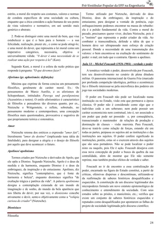 Pré-Vestibular Popular da UFF na Engenharia
                                                                         ibular

estrito, a moral diz respeito aos costumes, valores e normas        Termo utilizado por Nietzsche, derivado do deus
de conduta específicos de urna sociedade ou cultura,             Dioniso, deus da embriaguez, da inspiração e do
enquanto que a ética considera a ação humana do seu ponto
                          sidera                                 entusiasmo, para designar a vontade de potência, cujo
de vista valorativo e normativo, em uni sentido mais             enfraquecimento podemos encontrar na massa do rebanho:
genérico e abstrato.                                             ela é a pulsão fundamental da vida. Contra a m    moral do
                                                                 pecado, precisamos querer viver, declara Nietzsche, pois é
    2. Pode-se distinguir entre uma moral do bem, que visa
             se                                                  o "instinto" que representa o poder criador da vida. Ao
estabelecer o que é o bem para o homem — a sua                   combater a transcendência, defende a idéia de que o
felicidade, realização, prazer etc., e como se pode atingi
                                         mo         atingi-lo;   homem deve ser ultrapassado num esforço de criação
e uma moral do dever, que representa a lei moral como um         pessoal. Donde a necessidade d uma transmutação dos
                                                                                                 de
imperativo       categórico,    necessária,     objetiva     e   valores: o bem encontra-se na exaltação do sentimento de
                                                                                         se
universalmente válida: “0 dever é uma necessidade de se          poder: o mal, em tudo que o contraria. Oposto a apolíneo.
realizar uma ação por respeito à lei" (Kant).
                                                                 Aula 14 – Michel Foucault (1926
                                                                                           (1926-1984) - verdade e poder
   Segundo Kant, a moral é a esfera da razão prática que
responde à pergunta: "O que devemos fazer?                           A temática verdade e poder, desenvolvida por Foucault,
                                                                 tem seu desenvolvimento no cenário de plena ditadura
                                                                  em
Aforismo (gr. aphorismós: definição)                             militar. O panorama internacional de Guerra Fria (marcado
    Máxima que exprime de forma concisa um pensamento            por profunda competição ideológica, política e econômica)
filosófico, geralmente de caráter moral. Ex.: Os                 faz o filósofo interessar-se pela microfísica dos poderes em
                                                                                           se
                                                                 jogo nas sociedades moderna
                                                                                       modernas.
pensamentos de Marco Aurélio, e os aforis     aforismos de
Schopenhauer, intitulados Parerga und paraliponiena                 O poder em Foucault não pode ser localizado numa
(Acessórios e restos). O estilo aforismático é característico    instituição ou no Estado, visão esta que permeava a época
de filósofos e pensadores tão diversos quanto, por ex.,          clássica. O poder não é considerado como algo que o
Nietzsche e Wittgenstein, e reflete, sobretudo, no               indivíduo cede a um soberano; nem pode possuir um
pensamento moderno e contemporâneo, uma concepção
                                   orâneo,                       caráter economicista nem contratual, is é, ser associado a
                                                                                                         isto
filosófica mais questionadora, provocativa e sugestiva do        um poder que pode ser possuído e, por conseqüência,
que propriamente teórica e sistemática.                          transacionado e mantenedor de relações de produção e
                                                                 dominação de classes – visão marxista. Para Foucault,
Amor
                                                                 deve-se tratá-lo como relação de forças, estando ele em
                                                                                lo
    Nietzsche retoma dos estóicos a expressão "amor fati",       todas as partes, perpassa os sujeitos até as instituições e das
literalmente "amor do destino" (implicando tuna idéia de         instituições aos sujeitos. O poder confere significado às
fatalidade), para designar a alegria e o desejo do filósofo
              ara                                                instituições, porém, estas só o exercem através dos sujeitos
por aquilo que deve acontecer: o futuro.                         que são seus portadores. Não se pode localizar o poder
                                                                 nisto ou naquilo, pois Ele é ação. Foucault desejava com
Apolíneo/ apolinismo                                             essa nova concepção de poder a busca da quebra da sua
                                                                 centralidade, além de mostrar que Ele não somente
   Termos criados por Nietzsche e derivados de Apolo, que
                                                                 reprime, mas também produz efeitos de verdade e saber.
ele opõe a Dioniso. Segundo Nietzsche, Apolo é o deus da
medida e da harmonia, enquanto Dioniso é o deus da                    Foucault ao ir de encontro a essa centralização do
embriaguez, da inspiração e do entusiasmo. Apolíneo, diz         poder, encarnado na figura do Estado constitui, a partir de
                                                                                     a
Nietzsche, significa "contemplativo, que é fonte de              críticas, ofensivas dispersas e descontínuas, utilizando
                                                                                                                utilizando-se
harmonia e beleza", enquanto dionisíaco significa "de            da reafirmação de saberes históricos desqualificados e
exaltação trágica e patética da vida". A palavra apolinismo      esquecidos. A constituição de um discurso legitimador dos
designa a contemplação extasiada de um inundo de
                templação                                        micropoderes formula um novo estatuto epiepistemológico de
imaginação e de sonho, do mundo da bela aparência que            conhecimento e entendimento da sociedade. Com seus
nos liberta do devir; por sua vez, o dionisismo concebe          estudos sobre as prisões, o manicômio, etc.; verifica que
ativamente o devir, sente-o objetivamente como a "volúpia
                           o                                     existe um conjunto de saberes históricos esquecidos e
curiosa do criador" (Nietzsche).                                 reputados como desqualificados por apontarem as falhas do
                                                                 projeto de sociedade legitimada pelo discurso científico.
Dionisíaco

Filosofia

                                                                                                                             24
 