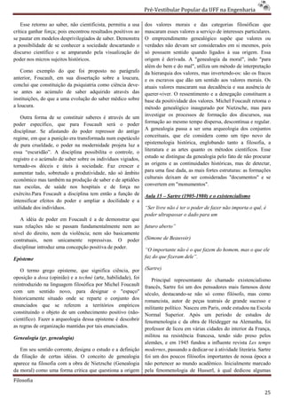 Pré-Vestibular Popular da UFF na Engenharia
                                                                       ibular

    Esse retorno ao saber, não cientificista, permitiu a usa   dos valores morais e das categorias filosóficas que
crítica ganhar força; pois encontrou resultados positivos ao   mascaram esses valores a serviço de interesses particula
                                                                                                               particulares.
se pautar em modelos desprivilegiados de saber. Demonstra      O empreendimento genealógico supõe que valores ou
a possibilidade de se conhecer a sociedade descartando o
                                       edade                   verdades não devam ser considerados em si mesmos, pois
discurso científico e se amparando pela visualização do        só possuem sentido quando ligados à sua origem. Essa
poder nos micros sujeitos históricos.                          origem é derivada. A "genealogia da moral", indo "para
                                                               além do bem e do mal", utiliza um méto de interpretação
                                                                                                  método
    Como exemplo do que foi proposto no parágrafo              da hierarquia dos valores, mas invertendo
                                                                                              invertendo-os: são os fracos
anterior, Foucault, em sua dissertação sobre a loucura,        e os escravos que dão um sentido aos valores morais. Os
conclui que constituição da psiquiatria como ciência deve
                                   tria              deve-     atuais valores mascaram sua decadência e sua ausência de
se antes ao acúmulo de saber adquirido através das             querer-viver. O ressentimento e a denegação constituem a
                                                                       viver.
instituições, do que a uma evolução do saber médico sobre      base da positividade dos valores. Michel Foucault retoma o
                                                                      a
a loucura.                                                     método genealógico inaugurado por Nietzsche, mas para
    Outra forma de se constituir saberes é através de um       investigar os processos de formação dos discursos, sua
poder específico, que para Foucault será o poder               formação ao mesmo tempo dispersa, descontínua e regular.
disciplinar. Se afastando do poder repressor do antigo
      plinar.                                                  A genealogia passa a ser uma arqueolo
                                                                                               arqueologia dos conjuntos
regime, em que a punição era transformada num espetáculo       conceituais, que ele considera como um tipo novo de
de pura crueldade, o poder na modernidade projeta luz a        epistemologia histórica, englobando tanto a filosofia, a
essa “escuridão”. A disciplina possibilita o controle, o       literatura e as artes quanto os métodos científicos. Esse
registro e o acúmulo de saber sobre os indivíduos vigiados,    estudo se distingue da genealogia pelo fato de não procurar
tornado-os dóceis e úteis à sociedade. Faz crescer e
          os                                                   as origens e as continuidades históricas, mas de detectar,
                                                               para uma fase dada, as mais fortes estruturas: as formações
aumentar tudo, sobretudo a produtividade, não só âmbito
econômico mas também na produção de saber e de aptidões        culturais deixam de ser consideradas ''documentos" e se
nas escolas, de saúde nos hospitais e de força no              convertem em "monumentos".
exército.Para Foucault a disciplina tem então a função de
                   cault                                       Aula 15 – Sartre (1905-1980) e o existencialismo
                                                                                      1980)
intensificar efeitos do poder e ampliar a docilidade e a
utilidade dos indivíduos.                                      “Ser livre não é ter o poder de fazer não importa o quê, é
                                                               poder ultrapassar o dado para um
   A idéia de poder em Foucault é a de demonstrar que
suas relações não se passam fundamentalmente nem ao            futuro aberto”
nível do direito, nem da violência; nem são basicamente
                        a
contratuais, nem unicamente repressivas. O poder               (Simone de Beauvoir)
disciplinar introduz uma concepção positiva de poder.
                                                               “O importante não é o que fazem do homem, mas o que ele
Episteme                                                       faz do que fizeram dele”.

   O termo grego episteme, que significa ciência, por          (Sartre)
oposição a doxa (opinião) e a techné (arte, habilidade), foi      Principal representante do chamado existenciali
                                                                                                            existencialismo
reintroduzido na linguagem filosófica por Michel Foucault      francês, Sartre foi um dos pensadores mais famosos deste
com um sentido novo, para designar o "espaço"                  século, destacando-se não só como filósofo, mas como
                                                                                    se
historicamente situado onde se reparte o conjunto dos          romancista, autor de peças teatrais de grande sucesso e
enunciados que se referem a territórios empíricos              militante político. Nasceu em Paris, onde estudou na Escola
constituindo o objeto de um conhecimento positivo (não
                         e                            (não-    Normal Superior. Após um p         período de estudos de
científico). Fazer a arqueologia dessa episteme é descobrir    fenomenologia c da obra de Heidegger na Alemanha, foi
as regras de organização mantidas por tais enunciados.         professor de liceu em várias cidades do interior da França,
Genealogia (gr. genealogia)                                    militou na resistência francesa, tendo sido preso pelos
                                                               alemães, e em 1945 fundou a influente revista Les temps
   Em seu sentido corrente, designa o estudo e a definição     modernes, passando a dedicar à atividade literária. Sartre
                                                                                       dedicar-se
da filiação de certas idéias. O conceito de genealogia
                     s                                         foi um dos poucos filósofos importantes de nossa época a
aparece na filosofia com a obra de Nietzsche (Genealogia       não pertencer ao mundo acadêmico. Inicialmente marcado
da moral) como uma forma crítica que questiona a origem        pela fenomenologia de Husserl, à qual dedicou algumas
Filosofia

                                                                                                                         25
 