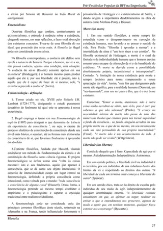 Pré-Vestibular Popular da UFF na Engenharia
                                                                       ibular

a efeito por Simone de Beauvoir no livro Moral da
           r                                                   pensamento de Heidegger e o existencialismo de Sartre, e
ambigüidade.                                                   dando origem a importantes desdobramentos na obra de
                                                               autores como Merleau-Ponty e Ricouer.
                                                                                    Ponty
Essencialismo
                                                               Morte (lat. mors)
   Doutrina filosófica que confere, contrariamente ao
existencialismo, o primado à essência sobre a existência,          1. Em seu sentido filosófico, a morte sempre foi
chegando mesmo, em suas reflexões, a fazer total abstração     entendida como o desaparecimento ou cessação da
dos existentes concretos. Trata-se de uma filosofia do ser
                                se                             existência humana, mas levando a se pensar o senti da
                                                                                                               sentido
ideal, que prescinde dos seres reais. A filosofia de Hegel     vida. Para Platão. "filosofar é aprender a morrer"; e a
pode ser considerada essencialista.                            imortalidade da alma é "um belo risco a ser corrido". Na
                                                               filosofia existencial de Heidegger, a morte é o sinal da
   Na filosofia contemporânea, a essência não define nem       finitude e da individualidade humana que o homem precisa
revela a natureza do homem. Porque o homem, ao vir a ser,      assumir para escapar da alienação de si e da banalidade do
                                                                                      a
não possui essência, apenas uma condição, uma situação:
  o                                                            cotidiano: "A morte se desvela como a possibilidade
"a essência do ser-aí (Dasein) consiste apenas em sua
                     aí                                        absolutamente própria, incondicional e intransponível".
existência" (Heidegger); é o homem mesmo quem produz           Contudo, "a limitação de nossa existência peia morte e
aquilo que ele é, por sua liberdade: ele é projeto, isto é,    sempre decisiva para nossa compreensão e nossa
aquilo que ele é capaz de fazer de si mesmo; nele, "a          apreciação da vida". Assim, "este fim que designamos pela
                                                                         o
existência precede a essência" (Sartre).                       morte não significa, para a realidade humana (Dessein), um
                                                               “ser-terminado”, mas um ser para o fim, que é o ser desse
                                                                     terminado”,
Fenomenologia - definições
                                                               existente.
   1. Termo criado no séc. XVIII pelo filósofo J.H.
Lambert (1728-1777), designando o estudo puramente
                1777),                                            Conceitos: "Temer a morte. atenienses. não é outra
                                                               coisa senão acreditar-se sábio, sem sê
                                                                                       se            sê-lo, pois é crer que
descritivo do fenômeno tal qual este se apresenta à nossa
experiência.                                                   sabemos o que não sabemos" (Platão). "A crença na
                                                               necessidade interna da morte não passa de uma das
   2. Hegel emprega o termo em sua Fenomenologia do            numerosas ilusões que criamos para nos tornar suportável
espírito (1807) para designar o que denomina de 'ciência       o fardo da existência... no fundo, ninguém acredita em sua
da experiência da consciência ', ou seja, o exame do
                                    ,                          própria morte ou. o que dá no mesmo, em seu inconsciente
                                                                   pria
processo dialético de constituição da consciência desde seu    cada um está persuadido de sua própria imortalidade”
nível mais básico, o sensível, até as formas mais elaboradas
                         ível,                                 (Freud). "A morte não é um acontecimento da vida. A
da consciência de si, que levariam finalmente à apreensão      morte não pode ser vivida" (Wittgenstein).
do absoluto.
                                                               Liberdade (lat. libertas)
   3.Corrente filosófica, fundada por Husserl, visando
estabelecer um método da fundamentação da ciência e de           Condição daquele que é livre. Capacidade de agir por si
                                                               mesmo. Autodeterminação. Independência. Autonomia.
constituição da filosofia como ciência rigorosa. O projeto
                                       a
fenomenológico se define como uma "volta às coisas                Em um sentido político, a liberdade civil ou individual é
mesmas'', isto é, aos fenômenos, aquilo que aparece á          o exercício, por um indivíduo, de sua cidadania dentro dos
consciência, que se dá como seu objeto intencional. O          limites da lei e respeitando os direitos dos outro "A
                                                                                                                outros.
conceito de intencionalidade ocupa um lugar central na         liberdade de cada um termina onde começa a liberdade do
fenomenologia, definindo a própria consciência como
                        indo                                   outro" (Spencer).
intencional, como voltada para o mundo: "toda consciência
e consciência de alguma coisa" (Husserl). Dessa forma, a          Em um sentido ético, trata do direito de escolha pelo
                                                                                        trata-se
fenomenologia pretende ao mesmo tempo combater o               indivíduo de seu modo de agir, independentemente de
empirismo e o psicologismo e superar a oposição                qualquer determinação externa. "A liberdade consiste
tradicional entre realismo e idealismo.                        unicamente em que, ao afirmar ou negar, realizar ou
                                                                         te
                                                               enviar o que o entendimento nos prescreve, agimos de
   A fenomenologia pode ser considerada unha das               modo a sentir que, em nenhum momento, qualquer força
principais correntes filosóficas deste século, sobretudo na    exterior nos constrange" (Descartes).
Alemanha e na França, tendo influenciado fortemente o

Filosofia

                                                                                                                        27
 