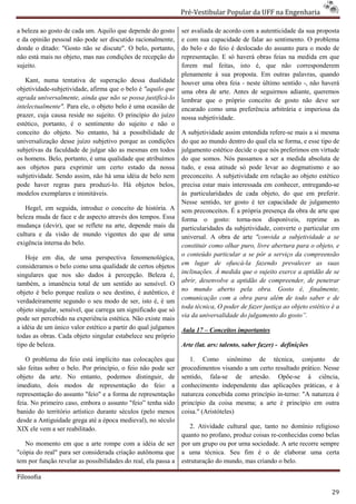 Pré-Vestibular Popular da UFF na Engenharia
                                                                        ibular

a beleza ao gosto de cada um. Aquilo que depende do gosto       ser avaliada de acordo com a a
                                                                                             autenticidade da sua proposta
e da opinião pessoal não pode ser discutido racionalmente,      e com sua capacidade de falar ao sentimento. O problema
donde o ditado: "Gosto não se discute". O belo, portanto,       do belo e do feio é deslocado do assunto para o modo de
não está mais no objeto, mas nas condições de recepção do
            is                                                  representação. E só haverá obras feias na medida em que
sujeito.                                                        forem mal feitas, isto é, que não corresponderem
                                                                plenamente à sua proposta. Em outras palavras, quando
   Kant, numa tentativa de superação dessa dualidade            houver uma obra feia - neste último sentido -, não haverá
objetividade-subjetividade, afirma que o belo é "aquilo que
             subjetividade,                                     uma obra de arte. Antes de seguirmos adiante, queremos
agrada universalmente, ainda que não se possa justificá
                                                 justificá-lo   lembrar que o próprio conceito de gosto não deve ser
intelectualmente". Para ele, o objeto belo é uma ocasião de
                          e,                                    encarado como uma preferência arbitrária e imp
                                                                                                             imperiosa da
prazer, cuja causa reside no sujeito. O princípio do juízo      nossa subjetividade.
estético, portanto, é o sentimento do sujeito e não o
conceito do objeto. No entanto, há a possibilidade de           A subjetividade assim entendida refere mais a si mesma
                                                                                                 refere-se
universalização desse juízo subjetivo porque as condiçõ
                                                  condições     do que ao mundo dentro do qual ela se forma, e esse tipo de
subjetivas da faculdade de julgar são as mesmas em todos        julgamento estético decide o que nós preferimos em virtude
os homens. Belo, portanto, é uma qualidade que atribuímos       do que somos. Nós passamos a ser a medida absolu de
                                                                                                                absoluta
aos objetos para exprimir um certo estado da nossa              tudo, e essa atitude só pode levar ao dogmatismo e ao
subjetividade. Sendo assim, não há uma idéia de belo nem        preconceito. A subjetividade em relação ao objeto estético
pode haver regras para produzi-lo. Há objetos belos,
                                     lo.                        precisa estar mais interessada em conhecer, entregando
                                                                                                              entregando-se
modelos exemplares e inimitáveis.                               às particularidades de cada objeto, do que em preferir.
                                                                Nesse sentido, ter gosto é ter capacidade de julgamento
                                                                                        o
   Hegel, em seguida, introduz o conceito de história. A        sem preconceitos. É a própria presença da obra de arte que
beleza muda de face e de aspecto através dos tempos. Essa       forma o gosto: torna-nos disponíveis, reprime as
                                                                                           nos
mudança (devir), que se reflete na arte, depende mais da        particularidades da subjetividade, converte o particular em
cultura e da visão de mundo vigentes do que de uma
                            do                                  universal. A obra de arte "convida a subjetividade a se
exigência interna do belo.                                      constituir como olhar puro, livre abertura para o objeto, e
                                                                o conteúdo particular a se pôr a serviço da compreensão
   Hoje em dia, de uma perspectiva fenomenológica,
consideramos o belo como uma qualidade de certos objetos        em lugar de ofuscá-la fazendo prevalecer as suas
                                                                                        la
singulares que nos são dados à percepção. Beleza é,             inclinações. À medida que o sujeito exerce a aptidão de se
também, a imanência total de um sentido ao sensível. O          abrir, desenvolve a aptidão de compreender, de penetrar
                                                                no mundo aberto pela obra. Gosto é, finalmente,
objeto é belo porque realiza o seu destino, é autêntico, é
                                          ino,
verdadeiramente segundo o seu modo de ser, isto é, é um         comunicação com a obra para além de todo saber e de
objeto singular, sensível, que carrega um significado que só    toda técnica, O poder de fazer justiça ao objeto estético é a
pode ser percebido na experiência estética. Não existe mais     via da universalidade do julgamento do gosto”.
a idéia de um único valor estético a partir do qual julgamo
                                                    julgamos    Aula 17 – Conceitos importantes
                                                                                      portantes
todas as obras. Cada objeto singular estabelece seu próprio
tipo de beleza.                                                 Arte (lat. ars: talento, saber fazer) - definições

   O problema do feio está implícito nas colocações que            1. Como sinônimo de técnica, conjunto de
são feitas sobre o belo. Por princípio, o feio não pode ser     procedimentos visando a um certo resultado prático. Nesse
objeto da arte. No entanto, podemos distinguir, de              sentido, fala-se de artesão. Opõe
                                                                                se                Opõe-se á ciência,
imediato, dois modos de representação do feio: a                conhecimento independente das aplicações p   práticas, e à
representação do assunto "feio" e a forma de representação      natureza concebida como princípio in
                                                                                                  in-terno: "A natureza é
feia. No primeiro caso, embora o assunto "feio” tenha sido      princípio da coisa mesma; a arte é princípio em outra
banido do território artístico durante séculos (pelo menos      coisa." (Aristóteles)
desde a Antiguidade grega até a época medieval), no século
                                         edieval),
XIX ele vem a ser reabilitado.                                     2. Atividade cultural que, tanto no domínio religioso
                                                                quanto no profano, produz coisas re
                                                                                                 re-conhecidas como belas
   No momento em que a arte rompe com a idéia de ser            por um grupo ou por urna sociedade. A arte recorre sempre
"cópia do real" para ser considerada criação autônoma que       a uma técnica. Seu fim é o de elaborar uma certa
tem por função revelar as possibilidades do real, ela passa a   estruturação do mundo, mas criando o belo.

Filosofia

                                                                                                                          29
 