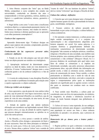 Pré-Vestibular Popular da UFF na Engenharia
                                                                         ibular

   3. Artes liberais: conjunto das "artes" que, na Idade         "exame de valor". Do uso kantiano da palavra "critica",
Média, compunham o curso completo dos estudos nas                deriva o termo ''criticismo" que designa a filosofia de Kant.
universidades, conduzindo ao domínio das artes e
compreendendo o trivium (gramática, retórica, dialética ou       Cultura (lat. cultura) - definições
lógica) e o quadrivium (aritmética, música, geometria e             1. Conceito que serve para designar tanto a formação do
astronomia).                                                     espírito humano quanto de toda a personalidade do homem:
   4. Hegel define a arte como "o meio entre a insuficiente      gosto, sensibilidade, inteligência.
existência objetiva e a representação puramente interior: ela
     ência
                                                                    2. Tesouro coletivo de saberes possuído pela
nos fornece os objetos mesmos, mas tirados do interior...        humanidade ou por certas civilizações: a cultura helênica, a
limita nosso interesse à abstrata aparência que se apresenta     cultura ocidental etc.
a um olhar puramente contemplativo".
                                                                     3. Em oposição a natura (natureza), a cultura possui um
                                                                                   ição
Conhecer (lat: cognoscere)                                       duplo sentido antropológico: a) é o conjunto das
   Apreender direta-mente algo: "Conhecer designa um
                      mente                                      representações e dos comportamentos adquiridos pelo
gênero cujas espécies são constatar, compreender, perceber,      homem enquanto ser social. Em outras palavras, é o
conceber etc." (A. Lalande).                                     conjunto histórica e geograficamente definido das
                                                                 instituições características de determinada sociedade,
                                                                         ções
Conhecimento (do lat. cognoscere: procurar saber,                designando "não somente as tradições artísticas, científicas,
conhecer) - definições                                           religiosas e filosóficas de uma sociedade, mas também suas
                                                                 técnicas próprias, seus costumes políticos e os mil usos que
   1. Função ou ato da vida psíquica que tem por ef    efeito    caracterizam a vida cotidiana" (
                                                                                               na" (Margaret Mead); b) é o
tornar um objeto presente aos sentidos ou à inteligência.        processo dinâmico de socialização pelo qual todos esses
                                                                 fatos de cultura se comunicam e se impõem em
     2. Apropriação intelectual de determinado campo
empírico ou ideal de dados, tendo em vista dominá
                                            dominá-los e         determinada sociedade, seja pelos processos educacionais
utilizá-los. O termo "conhecimento" designa tanto a coisa
        los.                                                     propriamente ditos, seja pela difusão das informações em
conhecida quanto o ato de conhecer (subjetivo) e o fato de       grande escala, a todas as estruturas sociais, mediante os
                                                                                 ,
                                                                 meios de comunicação de massa. Nesse sentido, a cultura
conhecer.
                                                                 praticamente se identifica com o modo de vida de uma
    3. A teoria do conhecimento é uma disciplina filosófica      população determinada, vale dizer, com todo o conjunto de
que visa estudar os problemas levantados pela relação entre      regras e comportamentos pelos quais as insti     instituições
o sujeito cognoscente e o objeto conhecido.                      adquirem um significado para os agentes sociais e através
                                                                 dos quais se encarnam em condutas mais ou menos
Crítica (gr. kritiké: arte de julgar)                            codificadas.
   1. Juízo apreciativo, seja do ponto de vista estético (obra       4. Num sentido mais filosófico, a cultura pode ser
de arte), seja do ponto de vista lógico (raciocínio), seja do    considerada como um feixe de representações, de símbolos,
ponto de vista intelectual (filosófico ou científico), seja do   de imaginário, de atitudes e referências suscetível de
ponto de vista de uma concepção, de uma teoria, de uma           irrigar, de modo bastante desigual, mas globalmente, o
experiência ou de uma conduta.                                   corpo social.
    2. Atitude de espírito que não admite nenhuma                   5. Cultura de massa é uma expressão, de uso ambíguo,
afirmação sem reconhecer sua legitimidade racional. Difere       freqüentemente utilizada para designar a possibilidade de
do espírito crítico, ou seja, da atitude de espírito negativa
                   ,                                             uma população ter acesso aos be  bens e obras culturais
que procura denegrir sistematicamente as opiniões ou as          produzidos no passado e no presente, seja o processo de
ações das outras pessoas.                                        degradação.
   3. Na filosofia, a crítica possui o sentido de análise.       Democracia (do gr. demos: povo e kratos: poder) -
Assim, a filosofia crítica designa o pensamento de Kant e        definições
de seus sucessores. Suas três obras principais se intitulam:
Crítica da razão pura, Crítica da razão prática e Crítica           1. Regime político no qual a soberania é exercida pelo
do juízo. Nessas obras, a palavra "crítica" tem o sentido de
        .                                                        povo, pertence ao conjunto dos cidadãos, que eexercem o

Filosofia

                                                                                                                           30
 