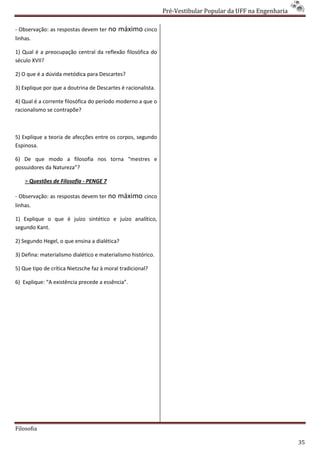 Pré-Vestibular Popular da UFF na Engenharia
                                                                      ibular

- Observação: as respostas devem ter no     máximo cinco
linhas.

1) Qual é a preocupação central da reflexão filosófica do
século XVII?

2) O que é a dúvida metódica para Descartes?
                                        tes?

3) Explique por que a doutrina de Descartes é racionalista.

4) Qual é a corrente filosófica do período moderno a que o
                                    eríodo
racionalismo se contrapõe?



5) Explique a teoria de afecções entre os corpos, segundo
Espinosa.

6) De que modo a filosofia nos torna “mestres e
possuidores da Natureza”?

    > Questões de Filosofia - PENGE 7

- Observação: as respostas devem ter no     máximo cinco
linhas.

1) Explique o que é juízo sintético e juízo analítico,
segundo Kant.

2) Segundo Hegel, o que ensina a dialética?

3) Defina: materialismo dialético e materialismo histórico.

5) Que tipo de crítica Nietzsche faz à moral tradicional?

6) Explique: “A existência precede a essência”.




Filosofia

                                                                                                            35
 