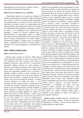 Pré-Vestibular Popular da UFF na Engenharia
                                                                       ibular

representações que são proveitosas e salutares. Temos aí       doutrina da imortalidade da alma, demonstrada no Fédon.
uma espécie de "pragmatismo" humanista.                        Das obras de Platão, as mais importantes são: Apologia de
                                                               Sócrates (trata-se do discurso que Sócrates pode
                                                                                se                                poderia ter
Sofística (do lat. sophisticus, do gr. sophistike
                                       sophistike)             pronunciado diante de seus juízes; descreve seu itinerário,
     Denominação genérica do conjunto de doutrinas de          seu método e sua ação); Hippias Maior (o que é o belo?);
filósofos contemporâneos de Sócrates e Platão, conhecidos      Eutifron (o que é a piedade?); Menon (o que é a virtude?
como sofistas. A sofística se caracteriza pela preocupação     Pode ser ensinada? São os diálogos constituindo o exemplo
com questões práticas e concretas da vida da cidade, pelo      perfeito da maiêutica; são aporéticos: a questão colocada
                                                                                 utica;
relativismo em relação à moral e ao conhecimento, pelo         não é resolvida, o leitor é convidado a prosseguir a
antropocentrismo, pela valorização da retórica e da oratória   pesquisa após ter purificado seu falso saber); Teeteto (o que
como instrumentos da persuasão que caracterizava a função      é a ciência? Expõe e faz a crítica da tese que faz derivar a
do sofista, e, em conseqüência, pelo conhecimento da           ciência da sensação e que afirma ser o homem a medida de
linguagem e domínio do discurso, essenciais para o             todas as coisas); Fédon (sobre a imortalidade da alma;
desenvolvimento da argumentação sofística. A sofistica
  esenvolvimento                                               diálogo que relata os últimos dias de Sócrates e trata da
não chegou a constituir propriamente uma escola, porém o       atitude do filósofo diante da morte); Crátilo (quais as
termo é utilizado, freqüentemente com sentido negativo,        relações entre as coisas e os nomes que lhes são dados? Há
sobretudo para designar o contraste entre o racionalismo       denominações naturais ou elas dependem todas da
                                                                           ões
teórico e especulativo da filosofia de Sócrates, Platão e
                                 fia                           convenção?); O banquete (do amor das belas coisas ao
Aristóteles, com a atitude pragmática e antimetafísica dos     amor do belo em si. Papel pedagógico do amor); Górgias
sofistas.                                                      (sobre a retórica; estuda a forma particular de violência que
                                                               pode ser exercida pelo domínio da retórica e op        opõe a
Aula 4 – Platão e o mundo do outro                             sofística à filosofia); A república (da justiça; definição do
                                                               homem justo a partir do estudo da cidade justa; a cidade
Platão (c.427-348 ou 347 a.C.)                                 ideal, papel da educação, lugar do filósofo na cidade; como
                                                               o regime ideal é levado a degenerar
                                                                                           degenerar-se). Na República, no
   Filósofo grego, discípulo de Sócrates, Platão deixou
                                                               Político e nas Leis, Platão enuncia as condições da cidade
Atenas depois da condenação e morte de seu mestre (399
                                          e
                                                               harmoniosa, governada pelo filósofo rei, personalidade que
a.C.) Peregrinou doze anos. Conheceu, entre outros, os
                                                               governa com autoridade, mas com abnegação de si, com os
pitagóricos. Retornou a Atenas em 387 a.C, com 40 anos,
                                                               olhos fixos na idéia do bem. A virtude suprema consiste no
procurando reabilitar Sócrates, de quem guardava a
                                                               "desapego" do mundo sensível e dos be exteriores a fim
                                                                                                       bens
memória e o ensinamento. Retomou a teoria de seu mestre
                                                               de orientar-se para a contemplação das idéias, notadamente
                                                                            se
sobre a "idéia", e deu-lhe um sentido novo: a idéia é mais
                       lhe
                                                               da idéia do bem, e realizar esse ideal de perfeição que é o
do que um conhecimento verdadeiro: ela é o ser mesmo, a
                                                               bem. Abaixo dessa virtude quase divina situasitua-se a virtude
realidade verdadeira, absoluta e eterna, existindo fora e
                                                               propriamente humana: a justiça, que consiste na harmonia
além de nós, cujos objetos visíveis são apenas reflexos. A
                                                               interior da alma. Outros livros ou diálogos: Críton, Fedro,
                                                                 terior
doutrina central de Platão é a distinção de dois mundos: o
                                                               Parmênides, Timeu e Filebo. Toda a doutrina de Platão
mundo visível, sensível ou mundo dos reflexos, e o mundo
                                                               pode ser interpretada como uma crítica em relação ao dado
invisível, inteligível ou mundo das idéias. A essa
                                                               sensível, social ou político, e com uma exortação a
concepção dos dois mundos se ligam as outras partes de
                                                               transformá-lo se inspirando nas id
                                                                            lo                          idéias, cuja ação
seu sistema: a) o método é a dialética, consistindo em que o
                                                               (cognitiva, moral e política) deve reproduzir, o mais
espírito se eleve do mundo sensível ao mundo verdadeiro, o
                                                               fielmente possível, a ordem perfeita no mundo do futuro.
mundo inteligível, o mundo das idéias; ele se eleva por
                                                               Para realizar seu "projeto" filosófico, Platão funda a
etapas, passando das simples aparências aos objetos, em
                                                               Academia, assim chamada por situar situar-se nos jardins do
seguida dos objetos às idéias abstratas e, enfim, dessas
                                                               herói ateniense Academos.
idéias as idéias verdadeiras que são seres re que existem
                                           reais
fora de nosso espírito; b) a teoria da reminiscência:             Mundo sensível: realidade material, constituída pelos
vivemos no mundo das idéias antes de nossa encarnação"         objetos da percepção sensorial; mundo da experiência.
em nosso corpo atual e contemplamos face a face às idéias      Especialmente em Platão, o mundo sensível opõe
                                                                                                            opõe-se ao
em sua pureza; dessa visão, guardamos uma mudança              mundo inteligível, do qual é cópia.
confusa; nós a reencontramos, pelo trabalho da inteligência,
                        ramos,
a partir dos dados sensíveis, por "reminiscência"; c) a

Filosofia

                                                                                                                           5
 