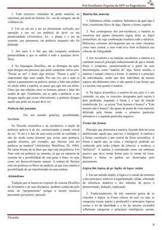 Pré-Vestibular Popular da UFF na Engenharia
                                                                       ibular

   1. Todo exercício voluntário de poder material, ou          Matéria (lat. materia)
espiritual, por parte do homem. Ex.: ato de coragem, ato de
                             m.
violência etc.                                                     1. Substância sólida, corpórea. Substância da qual algo é
                                                               feito, constituinte físico de algo. Oposto a forma, espírito.
   2. Um ser em ato é um ser plenamente realizado, por
oposição a um ser em potência de devir ou em                      2. Nas cosmogonias dos pré
                                                                                     ias     pré-socráticos, a matéria se
potencialidade (Aristóteles). Ex.: a planta é o ato da         constituía dos quatro elementos (água, terra, ar, fogo)
semente, que permanece em potência enquanto não for            primordiais, de cuja combinação resultava toda a natureza.
plantada.                                                      Diferentes correntes privilegiaram um ou outro elemento
                                                               como mais central, e essa visão teve forte in
                                                                                                           in-fluência nas
   3. Ato puro é o Ser que não comp  comporta nenhuma          ciências da Antiguidade.
potencialidade e que se subtrai a todo e qualquer devir:
Deus.                                                              3. Em Aristóteles e na tradição escolástica, a matéria é a
                                                               realidade sensível, princípio indeterminado de que o mundo
    4. Na linguagem filosófica, ato se distingue da ação:      físico é composto, caracterizando
                                                                                      caracterizando-se a partir de suas
ação designa um processo que pode comportar vários atos.       determinações como "matéria de" algo. Nesse sentido, a
"Passar ao ato" é fazer algo preciso. "Passar à ação" é        matéria é sempre relativa à forma. A matéria é o princípio
empreender algo mais amplo. Por sua vez, ato e ação se
           er                                                  da individuação, sendo que dois indivíduos da mesma
opõem a pensamento ou palavra: pensar e falar não podem        espécie são diferentes entre si não quanto à sua forma, que
ter efeito sobre a matéria, ao passo que agir tem um efeito.   é a mesma, mas quanto à matéria.
Claro que nas relações entre os homens, pensar e falar são
modos de agir. Finalmente, ato se opõe a potência: o ato           6. Na lógica aristotélica, a matéri de um juízo é o seu
                                                                                                matéria
designa aquilo que existe efetivamente; a potência designa     conteúdo, ou seja, os conceitos designados pelo sujeito e
aquilo que pode ser ou que deve ser.                           pelo predicado, enquanto a forma é o tipo de relação
                                                               estabelecida. Ex.: os juízos "Este homem é branco" e "Este
Potência (lat. potentia)                                       homem não é branco" são iguais do ponto de vista material,
                                                               diferindo pela forma, sendo o primeiro particular
                                                                     indo
             Em um sentido genérico, possibilidade,            afirmativo e o segundo particular negativo.
faculdade.
                                                               Forma (lat. forma)
   Na filosofia aristotélica e na escolástica, a noção de
                                      olástica,
potência opõe-se à de ato, caracterizando o estado virtual
               se                                                 Princípio que determina a matéria, fazendo dela tal coisa
do ser. "O ato é o fato de uma coisa existir na realidade, e   determinada: aquilo que, num ser, é inteligível. A matéria e
não do modo como dizemos que existe uma potência,              a forma constituem o par central da física aristotélica. A
                                                                                       ar
quando dizemos, por exemplo, que Hermes está em                forma é aquilo que, na coisa, é inteligível, podendo ser
potência na madeira" (Aristóteles, Metafísica, IX, 1048).
                   ra"                                         conhecido pela razão (objeto da ciência): a essência, o
Há várias formas de se dizer que algo está em potência. Um     "definível”. A matéria é considerada como um substrato
fruto está em potência na semente, já que na natureza da       passivo que deve tomar forma para se tornar tal coi   coisa.
semente há a possibilidade de esta gerar o fruto, ou seja,     Matéria e forma só podem ser dissociadas pelo
como um desenvolvimento natural. A estát de Hermes
                                        estátua                pensamento.
está em potência no bloco de madeira, já que este contém a
possibilidade de ser transformada cm uma estátua.              Lógica (lat. logica, do gr. logike, de logos: razão)

Aristotelismo                                                     I. Em um sentido amplo, a lógica é o estudo da estrutura
                                                               e dos princípios relativos à argumentação válida, sobretudo
   Tradição que se baseia no conjunto do sistema filosófico    da inferência dedutiva e dos métodos de prova e
                                                                                      iva
de Aristóteles e de seus discípulos, também conhecido pe
                                                       pelo    demonstração, dedução; implicação.
nome de "peripatetismo" porque o mestre ensinava
passeando (peripatein: passear).                                  2. Tradicionalmente, há três maneiras gerais de se
                                                               conceber a lógica: a) Como ciência do real: ou seja, as
                                                               categorias (como sujeito e predicado) e princípios lógicos
                                                               (como a lei da identidade e a lei do terceiro excluído)
                                                                                     dade
                                                               refletiriam categorias e princípios ontológicos; seriam,

Filosofia

                                                                                                                           8
 