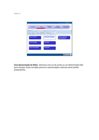 S ide 10
 l




                                        Operando a      Criando     Novas mídias
                   Introdução   Guias
                                          Suíte      apresentação   na educação




Guia Apresentação de Slides: Selecione uma cor de caneta ou um determinado slide
para começar. Grave narração, percorra a apresentação e execute outras tarefas
preparatórias.
 