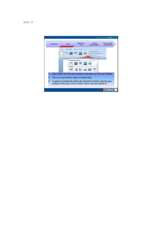 S ide 14
 l




                                              Operando a       Criando     Novas mídias
                Introdução       Guias
                                                Suíte       apresentação   na educação




           1. Alguns tipos de efeito de transição mostrados na Faixa de Opções.
           2.      Para ver mais efeitos, clique no botão Mais.
           3.     A galeria completa de efeitos de transição é exibida. Aponte para
                  qualquer efeito para vê-lo no slide; clique nele para aplicá-lo.
 